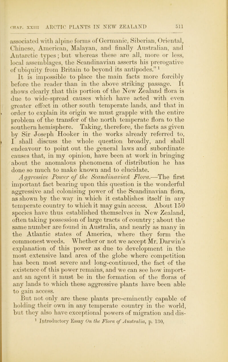 associated with alpine forms of Germanic, Siberian, Oriental, Chinese, American, Malayan, and finally Australian, and Antarctic types; but whereas these are all, more or less, local assemblages, the Scandinavian asserts his prerogative of ubiquity from Britain to beyond its antipodes.” 1 It is impossible to place the main facts more forcibly before the reader than in the above striking passage. It shows clearly that this portion of the New Zealand flora is due to wide-spread causes which have acted with even greater effect in other south temperate lands, and that in , order to explain its origin we must grapple with the entire problem of the transfer of the north temperate flora to the southern hemisphere. Taking, therefore, the facts as given by Sir Joseph Hooker in the works already referred to, ) I shall discuss the whole question broadly, and shall endeavour to point out the general laws and subordinate causes that, in my opinion, have been at work in bringing about the anomalous phenomena of distribution he has done so much to make known and to elucidate. Aggressive Power of the Scandinavian Flora.-—The first important fact bearing upon this question is the wonderful aggressive and colonising power of the Scandinavian flora, as shown by the way in which it establishes itself in any temperate country to which it may gain access. About 150 species have thus established themselves in New Zealand, often taking possession of large tracts of country; about the same number are found in Australia, and nearly as many in the Atlantic states of America, where they form the commonest weeds. Whether or not we accept Mr. Darwin’s explanation of this power as due to development in the most extensive land area of the globe where competition has been most severe and long-continued, the fact of the existence of this power remains, and we can see how import- ant an agent it must be in the formation of the floras of any lands to which these aggressive plants have been able to gain access. But not only are these plants pre-eminently capable of holding their own in any temperate country in the world, but they also have exceptional powers of migration and dis- 1 Introductory Essay On the Flora of Australia, p. 130.