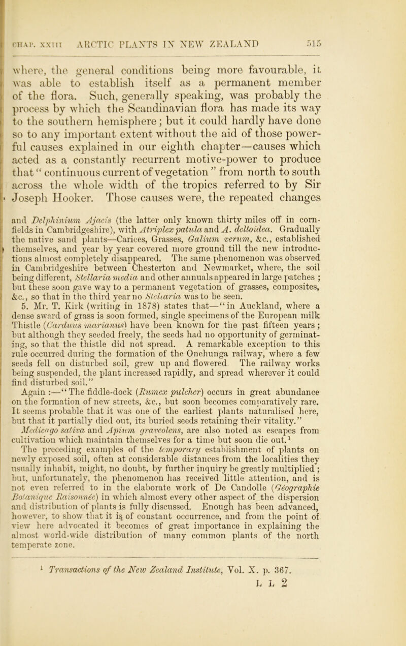 where, the general conditions being more favourable, it, was able to establish itself as a permanent member of the flora. Such, generally speaking, was probably the process by which the Scandinavian flora has made its way to the southern hemisphere; but it could hardly have done so to any important extent without the aid of those power- ful causes explained in our eighth chapter—causes which acted as a constantly recurrent motive-power to produce that “ continuous current of vegetation ” from north to south across the whole width of the tropics referred to by Sir I* Joseph Hooker. Those causes were, the repeated changes and Delphinium Ajacis (the latter only known thirty miles off in corn- fields in Cambridgeshire), with Atriplex patula and ^4. deltoidea. Gradually the native sand plants—Carices, Grasses, Galium verum, Ac., established ) themselves, and year by year covered more ground till the new introduc- tions almost completely disappeared. The same phenomenon was observed in Cambridgeshire between Chesterton and Newmarket, where, the soil being different, Gtellaria media and other annuals appeared in large patches ; Shut these soon gave way to a permanent vegetation of grasses, composites, Ac., so that in the third year no Stcharia was to be seen. 5. Mr. T. Kirk (writing in 1878) states that—“in Auckland, where a dense sward of grass is soon formed, single specimens of the European milk Thistle (Cardiacs marianus) have been known for tiie past fifteen years; but although they seeded freely, the seeds had no opportunity of germinat- ing, so that the thistle did not spread. A remarkable exception to this rule occurred during the formation of the Onehunga railway, where a few seeds fell on disturbed soil, grew up and flowered The railway works being suspended, the plant increased rapidly, and spread wherever it could find disturbed soil.” Again :—“The fiddle-dock (Rumcx pulchcr) occurs in great abundance on the formation of new streets, Ac., but soon becomes comparatively rare. It seems probable that it was one of the earliest plants naturalised here, but that it partially died out, its buried seeds retaining their vitality. ” Medico go saliva and Apium gravcolens, are also noted as escapes from cultivation which maintain themselves for a time but soon die out.1 The preceding examples of the temporary establishment of plants on newly exposed soil, often at considerable distances from the localities they usually inhabit, might, no doubt, by further inquiry be greatly multiplied ; but, unfortunately, the phenomenon has received little attention, and is not even referred to in the elaborate work of De Candolle (Geographic Botaniquc llaisonnec) in which almost every other aspect of the dispersion and distribution of plants is fully discussed. Enough has been advanced, however, to show that it i§ of constant occurrence, and from the point of view here advocated it becomes of great importance in explaining the almost world-wide distribution of many common plants of the north temperate zone. 1 Transactions of the New Zealand Institute, Yol. X. p. 367. L h 2