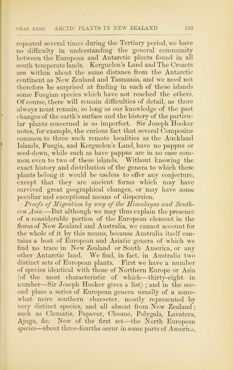 repeated several times during the Tertiary period, we have no difficulty in understanding the general community between the European and Antarctic plants found in all south temperate lands. Kerguelen’s Land and The Crozets are within about the same distance from the Antarctic continent as New Zealand and Tasmania, and we need not therefore he surprised at finding in each of these islands some Fuegian species which have not reached the others. Of course, there will remain difficulties of detail, as there always must remain, so long as our knowledge of the past changes of the earth’s surface and the history of the particu- lar plants concerned is so imperfect. Sir Joseph Hooker notes, for example, the curious fact that several Compositao common to three such remote localities as the Auckland Islands, Fuegia, and Kerguelen’s Land, have no pappus or seed-down, while such as have pappus are in no case com- mon even to two of tlrese islands. Without knowing the exact history and distribution of the genera to which these plants belong it would be useless to offer any conjecture, except that they are ancient forms which may have survived great geographical changes, or may have some peculiar and exceptional means of dispersion. Proofs of Migration by way of tlic Himalayas and South- ern Asia.—But although we may thus explain the presence of a considerable portion of the European element in the floras of New Zealand and Australia, we cannot account for the whole of it by this means, because Australia itself con- tains a host of European and Asiatic genera of which we find no trace in New Zealand or South America, or any other Antarctic land. We find, in fact, in Australia two distinct sets of European plants. First we have a number of species identical with those of Northern Europe or Asia (of the most characteristic of which—thirty-eight in number—Sir Joseph Hooker gives a list) ; and in the sec- ond place a series of European genera usually of a some- what more southern character, mostly represented by very distinct species, and all absent from New Zealand ; such as Clematis, Papaver, Cleome, Polygala, Lavatera, Ajuga, &c. Now of the first set—the North European species—about three-fourths occur in some parts of America,