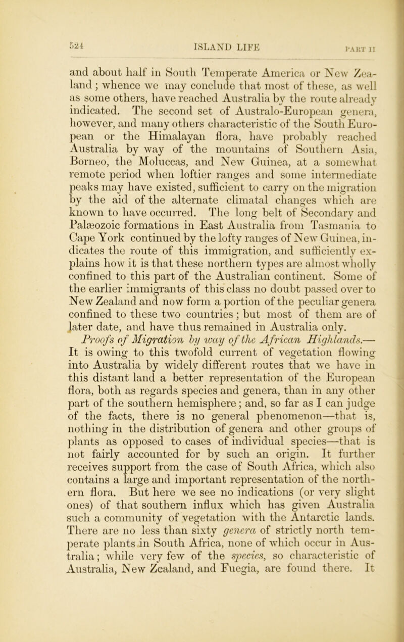 l'AKT II and about half in South Temperate America or New Zea- land ; whence we may conclude that most of these, as well as some others, have reached Australia by the route already indicated. The second set of Australo-European genera, however, and many others characteristic of the South Euro- pean or the Himalayan flora, have probably reached Australia by way of the mountains of Southern Asia, Borneo, the Moluccas, and New Guinea, at a somewhat remote period when loftier ranges and some intermediate peaks may have existed, sufficient to carry on the migration by the aid of the alternate climatal changes which are known to have occurred. The long belt of Secondary and Palaeozoic formations in East Australia from Tasmania to Cape York continued by the lofty ranges of New Guinea, in- dicates the route of this immigration, and sufficiently ex- plains how it is that these northern types are almost wholly confined to this part of the Australian continent. Some of the earlier immigrants of this class no doubt passed over to New Zealand and now form a portion of the peculiar genera confined to these two countries; but most of them are of later date, and have thus remained in Australia only. Proofs of Migration by way of the African Highlands.— It is owing to this twofold current of vegetation flowing into Australia by widely different routes that we have in this distant land a better representation of the European flora, both as regards species and genera, than in any other part of the southern hemisphere; and, so far as I can judge of the facts, there is no general phenomenon—that is, nothing in the distribution of genera and other groups of plants as opposed to cases of individual species—that is not fairly accounted for by such an origin. It further receives support from the case of South Africa, which also contains a large and important representation of the north- ern flora. But here we see no indications (or very slight ones) of that southern influx which has given Australia such a community of vegetation with the Antarctic lands. There are no less than sixty genera of strictly north tem- perate plants in South Africa, none of which occur in Aus- tralia ; while very few of the species, so characteristic of Australia, New Zealand, and Fuegia, are found there. It