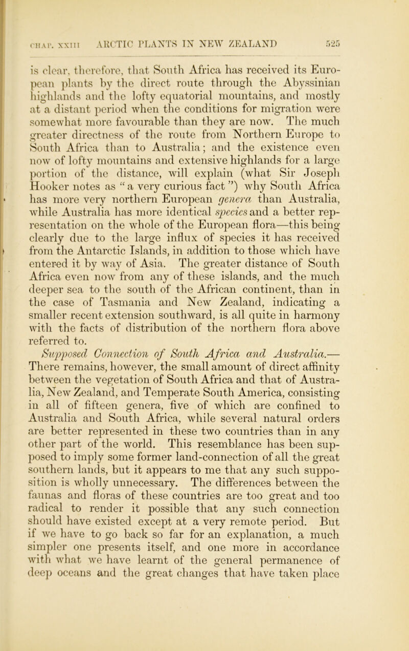 is clear, therefore, that South Africa has received its Euro- pean plants by the direct route through the Abyssinian highlands and the lofty equatorial mountains, and mostly at a distant period when the conditions for migration were somewhat more favourable than they are now. The much greater directness of the route from Northern Europe to South Africa than to Australia; and the existence even now of lofty mountains and extensive highlands for a large portion of the distance, will explain (what Sir Joseph Hooker notes as “ a very curious fact ”) why South Africa has more very northern European genera than Australia, while Australia has more identical species and a better rep- resentation on the whole of the European flora—this being clearly due to the large influx of species it has received from the Antarctic Islands, in addition to those which have entered it by way of Asia. The greater distance of South Africa even now from any of these islands, and the much deeper sea to the south of the African continent, than in the case of Tasmania and New Zealand, indicating a smaller recent extension southward, is all quite in harmony with the facts of distribution of the northern flora above referred to. Supposed Connection of South Africa and Australia.— There remains, however, the small amount of direct affinity between the vegetation of South Africa and that of Austra- lia, New Zealand, and Temperate South America, consisting in all of fifteen genera, five of which are confined to Australia and South Africa, while several natural orders are better represented in these two countries than in any other part of the world. This resemblance has been sup- posed to imply some former land-connection of all the great southern lands, but it appears to me that any such suppo- sition is wholly unnecessary. The differences between the faunas and floras of these countries are too great and too radical to render it possible that any such connection should have existed excejDt at a very remote period. But if we have to go back so far for an explanation, a much simpler one presents itself, and one more in accordance with what we have learnt of the general permanence of deep oceans and the great changes that have taken place