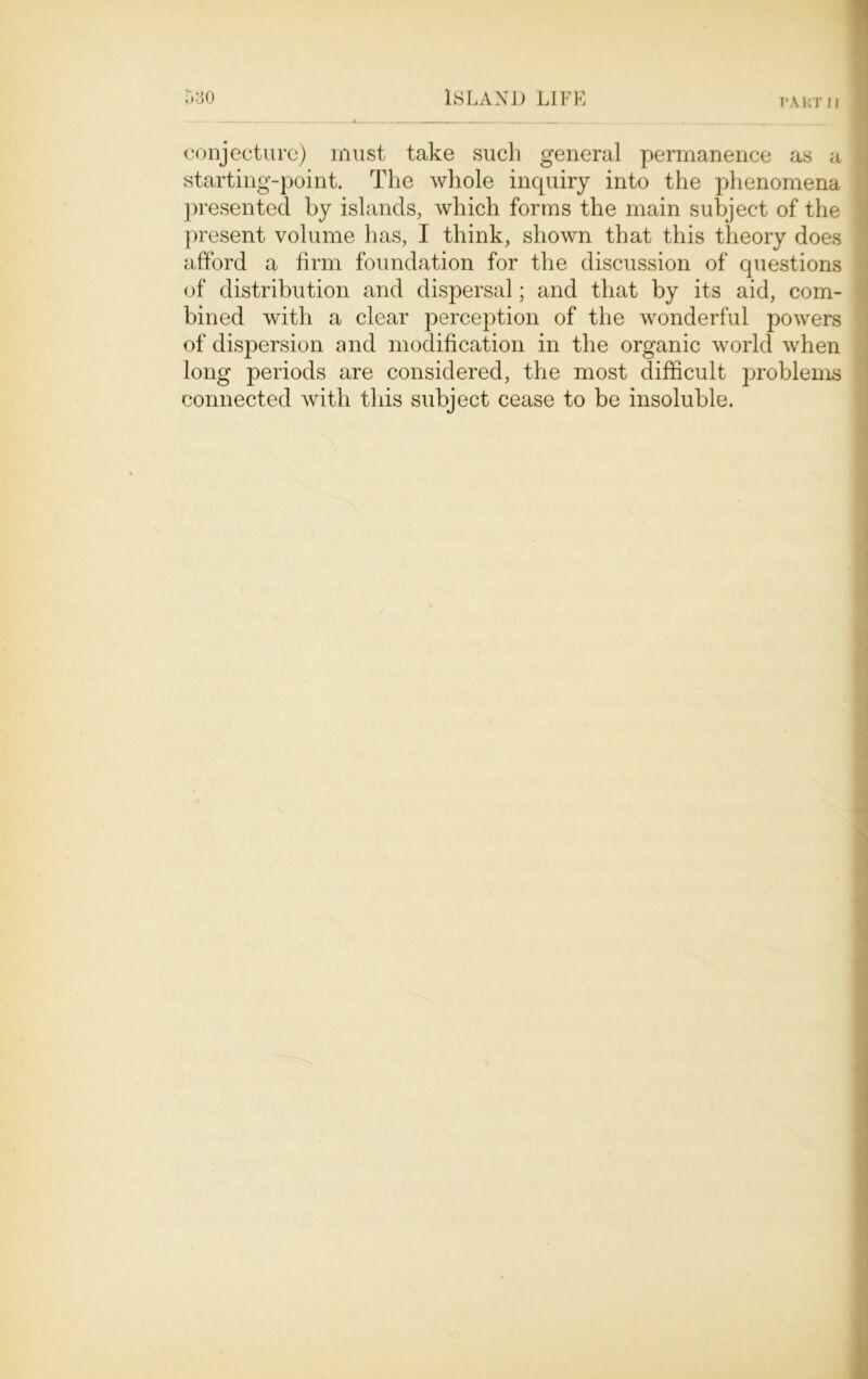 I'AKTIl conjecture) must take such general permanence as a starting-point. The whole inquiry into the phenomena presented by islands, which forms the main subject of the present volume has, I think, shown that this theory does afford a firm foundation for the discussion of questions of distribution and dispersal; and that by its aid, com- bined with a clear perception of the wonderful powers of dispersion and modification in the organic world when long periods are considered, the most difficult problems connected with this subject cease to be insoluble.