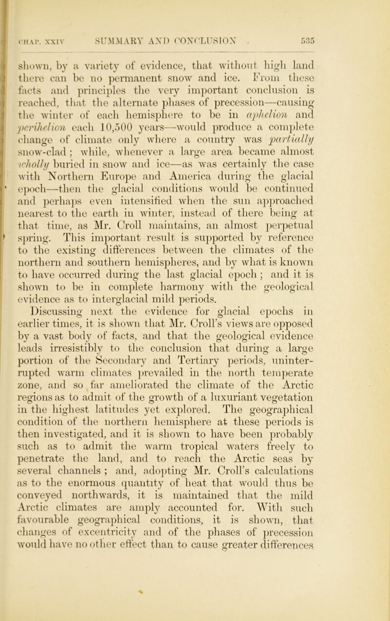 shown, by a variety of evidence, that without high land there can be no permanent snow and ice. From these facts and principles the very important conclusion is reached, that the alternate phases of precession—causing the winter of each hemisphere to be in aphelion and ■perihelion each 10,500 years-—would produce a complete change of climate only where a country was partially snow-clad ; while, whenever a large area became almost wholly buried in snow and ice—as was certainly the case r with Northern Europe and America during the glacial I* epoch—then the glacial conditions would be continued and perhaps even intensified when the sun approached nearest to the earth in winter, instead of there being at that time, as Mr. Croll maintains, an almost perpetual spring. This important result is supported by reference to the existing differences between the climates of the northern and southern hemispheres, and by what is known to have occurred during the last glacial epoch ; and it is shown to be in complete harmony with the geological evidence as to interglacial mild periods. Discussing next the evidence for glacial epochs in earlier times, it is shown that Mr. Croll’s views are opposed by a vast body of facts, and that the geological evidence leads irresistibly to the conclusion that during a large portion of the Secondary and Tertiary periods, uninter- rupted warm climates prevailed in the north temperate zone, and so far ameliorated the climate of the Arctic regions as to admit of the growth of a luxuriant vegetation in the highest latitudes yet explored. The geographical condition of the northern hemisphere at these periods is then investigated, and it is shown to have been probably such as to admit the warm tropical waters freely to penetrate the land, and to reach the Arctic seas by several channels ; and, adopting Mr. Croll’s calculations as to the enormous quantity of heat that would thus be conveyed northwards, it is maintained that the mild Arctic climates are amply accounted for. With such favourable geographical conditions, it is shown, that changes of excentricity and of the phases of precession would have no other effect than to cause greater differences