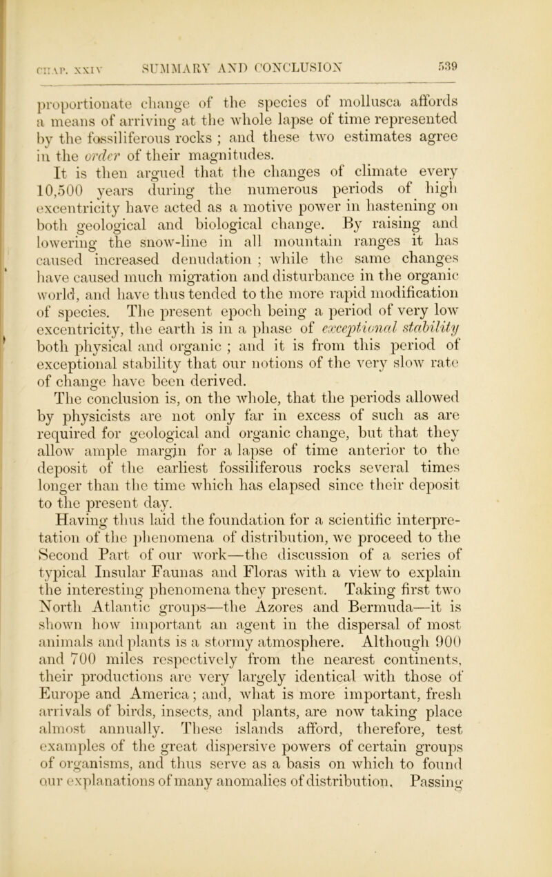 proportionate change of the species of mollusca affords a means of arriving at the whole lapse of time represented by the fossil iferous rocks ; and these two estimates agree in the order of their magnitudes. It is then argued that the changes of climate every 10,500 years during the numerous periods of high excentricity have acted as a motive power in hastening on both geological and biological change. By raising and lowering the snow-line in all mountain ranges it has caused increased denudation ; while the same changes have caused much migration and disturbance in the organic world, and have thus tended to the more rapid modification of species. The present epoch being a period of very low excentricity, the earth is in a phase of exceptional stability both physical and organic ; and it is from this period of exceptional stability that our notions of the very slow rate of change have been derived. The conclusion is, on the whole, that the periods allowed by physicists are not only far in excess of such as are required for geological and organic change, but that they allow ample margin for a lapse of time anterior to the deposit of* the earliest fossiliferous rocks several times longer than the time which has elapsed since their deposit to the present day. Having thus laid the foundation for a scientific interpre- tation of the phenomena of distribution, we proceed to the Second Part of our work—the discussion of a series of typical Insular Faunas and Floras with a view to explain the interesting phenomena they present. Taking first two North Atlantic groups—the Azores and Bermuda—it is shown how important an agent in the dispersal of most animals and plants is a stormy atmosphere. Although 900 and 700 miles respectively from the nearest continents, their productions are very largely identical with those of Europe and America; and, what is more important, fresh arrivals of birds, insects, and plants, are now taking place almost annually. These islands afford, therefore, test examples of the great dispersive powers of certain groups of organisms, and thus serve as a basis on which to found our explanations of many anomalies of distribution. Passing