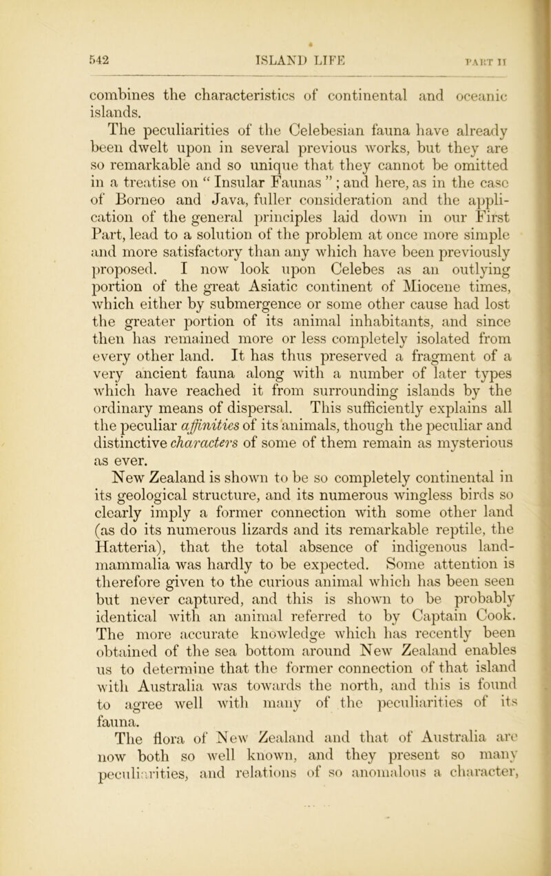 combines the characteristics of continental and oceanic islands. The peculiarities of the Celebesian fauna have already been dwelt upon in several previous works, but they are so remarkable and so unique that they cannot be omitted in a treatise on “ Insular Faunas ” ; and here, as in the case of Borneo and Java, fuller consideration and the appli- cation of the general principles laid down in our First Part, lead to a solution of the problem at once more simple and more satisfactory than any which have been previously proposed. I now look upon Celebes as an outlying portion of the great Asiatic continent of Miocene times, which either by submergence or some other cause had lost the greater portion of its animal inhabitants, and since then has remained more or less completely isolated from every other land. It has thus preserved a fragment of a very ancient fauna along with a number of later types which have reached it from surrounding islands by the ordinary means of dispersal. This sufficiently explains all the peculiar affinities of its animals, though the peculiar and distinctive characters of some of them remain as mysterious as ever. New Zealand is shown to be so completely continental in its geological structure, and its numerous wingless birds so clearly imply a former connection with some other land (as do its numerous lizards and its remarkable reptile, the Hatteria), that the total absence of indigenous land- mammalia was hardly to be expected. Some attention is therefore given to the curious animal which has been seen but never captured, and this is shown to be probably identical with an animal referred to by Captain Cook. The more accurate knowledge which has recently been obtained of the sea bottom around New Zealand enables us to determine that the former connection of that island with Australia was towards the north, and this is found to agree well with many of the peculiarities of its fauna. The flora of New Zealand and that of Australia are now both so well known, and they present so many peculiarities, and relations of so anomalous a character,