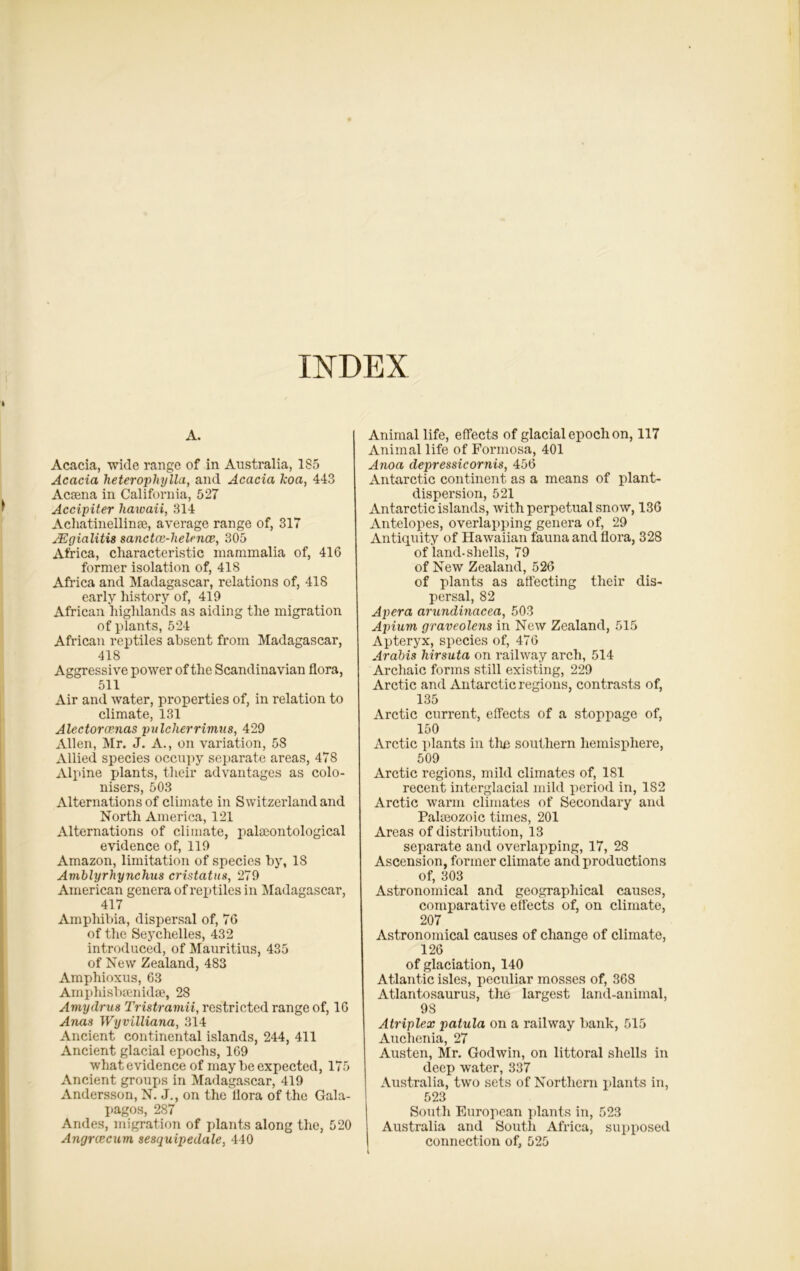 A. Acacia, wide range of in Australia, 1S5 Acacia heteropliylla, and Acacia koa, 443 Acsena in California, 527 Accipiter liaioaii, 314 Acliatinellinae, average range of, 317 JEgialitis sanctaz-helaice, 305 Africa, characteristic mammalia of, 416 former isolation of, 418 Africa and Madagascar, relations of, 418 early history of, 419 African highlands as aiding the migration of plants, 524 African reptiles absent from Madagascar, 418 Aggressive power of the Scandinavian flora, 511 Air and water, properties of, in relation to climate, 131 Alectoramas pulcherrimus, 429 Allen, Mr. J. A., on variation, 58 Allied species occupy separate areas, 478 Alpine plants, their advantages as colo- nisers, 503 Alternations of climate in Switzerland and North America, 121 Alternations of climate, palaeontological evidence of, 119 Amazon, limitation of species by, 18 Amblyrhynchus cristatus, 279 American genera of reptiles in Madagascar, 417 Amphibia, dispersal of, 76 of the Seychelles, 432 introduced, of Mauritius, 435 of New Zealand, 483 Amphioxus, 63 Amphisbaenidse, 28 Amydru8 Tristramii, restricted range of, 16 Anas Wyvilliana, 314 Ancient continental islands, 244, 411 Ancient glacial epochs, 169 what evidence of may be expected, 175 Ancient groups in Madagascar, 419 Andersson, N. J., on the flora of the Gala- pagos, 287 Andes, migration of plants along the, 520 Angrcecum sesquipedale, 440 Animal life, effects of glacial epoch on, 117 Animal life of Formosa, 401 Anoa depressicornis, 456 Antarctic continent as a means of plant- dispersion, 521 Antarctic islands, with perpetual snow, 136 Antelopes, overlapping genera of, 29 Antiquity of Hawaiian fauna and flora, 328 of land-shells, 79 of New Zealand, 526 of plants as affecting their dis- persal, 82 Apera arundinacea, 503 Apium graveolens in New Zealand, 515 Apteryx, species of, 476 Arabia hirsuta on railway arch, 514 Archaic forms still existing, 229 Arctic and Antarctic regions, contrasts of, 135 Arctic current, effects of a stoppage of, 150 Arctic plants in the southern hemisphere, 509 Arctic regions, mild climates of, 181 recent interglacial mild period in, 182 Arctic warm climates of Secondary and Palajozoic times, 201 Areas of distribution, 13 separate and overlapping, 17, 28 Ascension, former climate and productions of, 303 Astronomical and geographical causes, comparative effects of, on climate, 207 Astronomical causes of change of climate, 126 of glaciation, 140 Atlantic isles, peculiar mosses of, 368 Atlantosaurus, the largest land-animal, 98 Atriplex patula on a railway bank, 515 Auchenia, 27 Austen, Mr. Godwin, on littoral shells in deep water, 337 Australia, two sets of Northern plants in, 523 South European plants in, 523 Australia and South Africa, supposed connection of, 525