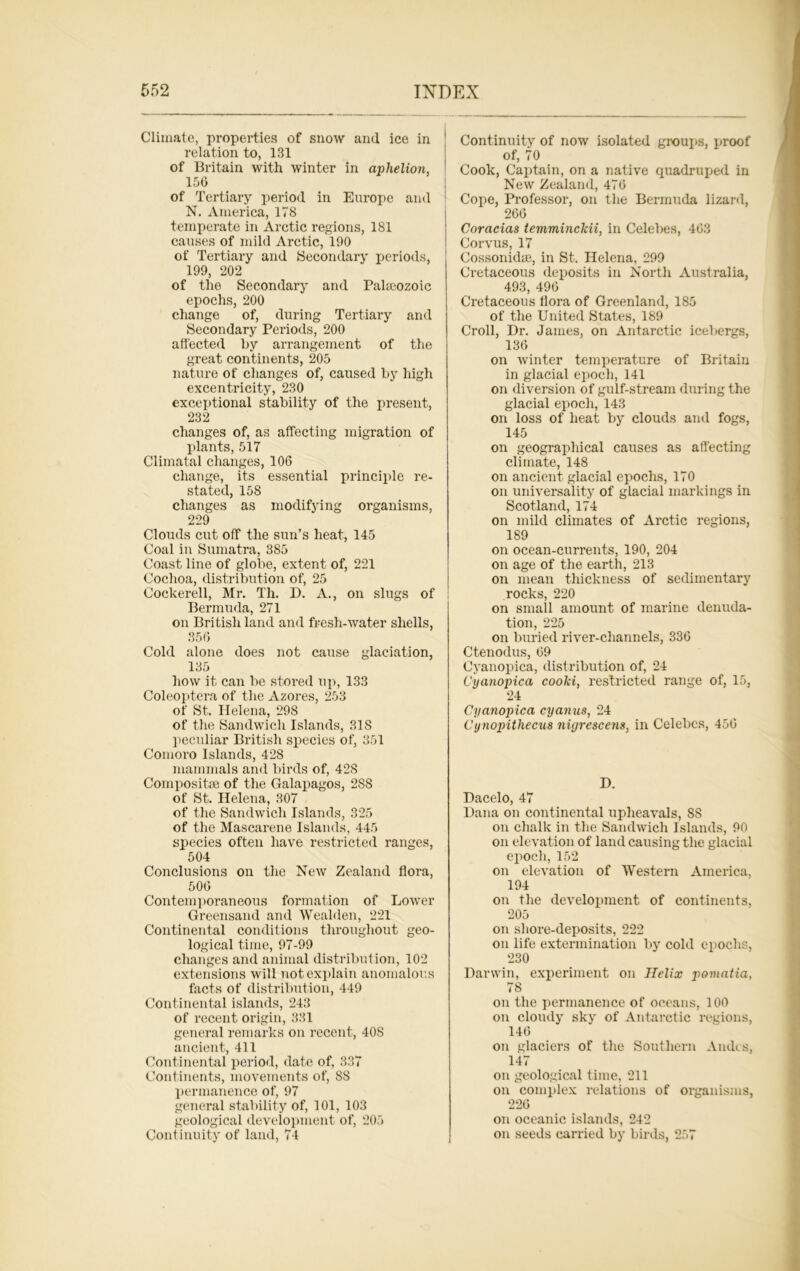 Climate, properties of snow and ice in relation to, 131 of Britain with winter in aphelion, 156 of Tertiary period in Europe and N. America, 178 temperate in Arctic regions, 181 causes of mild Arctic, 190 of Tertiary and Secondary periods, 199, 202 of the Secondary and Palaeozoic epochs, 200 change of, during Tertiary and Secondary Periods, 200 affected by arrangement of the great continents, 205 nature of changes of, caused by high excentricity, 230 exceptional stability of the present, 232 changes of, as affecting migration of plants, 517 Climatal changes, 106 change, its essential principle re- stated, 158 changes as modifying organisms, 229 Clouds cut off the sun’s heat, 145 Coal in Sumatra, 385 Coast line of globe, extent of, 221 Cochoa, distribution of, 25 Cockerell, Mr. Th. D. A., on slugs of Bermuda, 271 on British land and fresh-water shells, 356 Cold alone does not cause glaciation, 135 how it can be stored up, 133 Coleoptera of the Azores, 253 of St. Helena, 298 of the Sandwich Islands, 31S peculiar British species of, 351 Comoro Islands, 428 mammals and birds of, 428 Composite of the Galapagos, 2S8 of St. Helena, 307 of the Sandwich Islands, 325 of the Mascarene Islands, 445 species often have restricted ranges, 504 Conclusions on the New Zealand flora, 506 Contemporaneous formation of Lower Greensand and Wealden, 221 Continental conditions throughout geo- logical time, 97-99 changes and animal distribution, 102 extensions will not explain anomalous facts of distribution, 449 Continental islands, 243 of recent origin, 331 general remarks on recent, 40S ancient, 411 Continental period, date of, 337 Continents, movements of, 88 permanence of, 97 general stability of, 101, 103 geological development of, 205 Continuity of land, 74 Continuity of now isolated groups, proof of, 70 Cook, Captain, on a native quadruped in New Zealand, 476 Cope, Professor, on the Bermuda lizard, 266 Coracias temminclcii, in Celebes, 463 Corvus, 17 Cossonidse, in St. Helena, 299 Cretaceous deposits in North Australia, 493, 496 Cretaceous flora of Greenland, 185 of the United States, 189 Croll, Dr. James, on Antarctic icebergs, 136 on winter temperature of Britain in glacial epoch, 141 on diversion of gulf-stream during the glacial epoch, 143 on loss of heat by clouds and fogs, 145 on geographical causes as affecting climate, 148 on ancient glacial epochs, 170 on universality of glacial markings in Scotland, 174 on mild climates of Arctic regions, 189 on ocean-currents, 190, 204 on age of the earth, 213 on mean thickness of sedimentary rocks, 220 on small amount of marine denuda- tion, 225 on buried river-channels, 336 Ctenodus, 69 Cyanopica, distribution of, 24 Cyanopica coolci, restricted range of, 15, 24 Cyanopica cyanus, 24 Cynopithecus nigrescens, in Celebes, 456 D. Dacelo, 47 Dana on continental upheavals, 8S on chalk in the Sandwich Islands, 90 on elevation of land causing the glacial epoch, 152 on elevation of Western America, 194 on the development of continents, 205 on shore-deposits, 222 on life extermination by cold epochs, 230 Darwin, experiment on Helix pomatia, 78 on the permanence of oceans, 100 on cloudy sky of Antarctic regions, 146 on glaciers of the Southern Andes, 147 on geological time, 211 on complex relations of organisms, 226 on oceanic islands, 242 on seeds carried by birds, 257