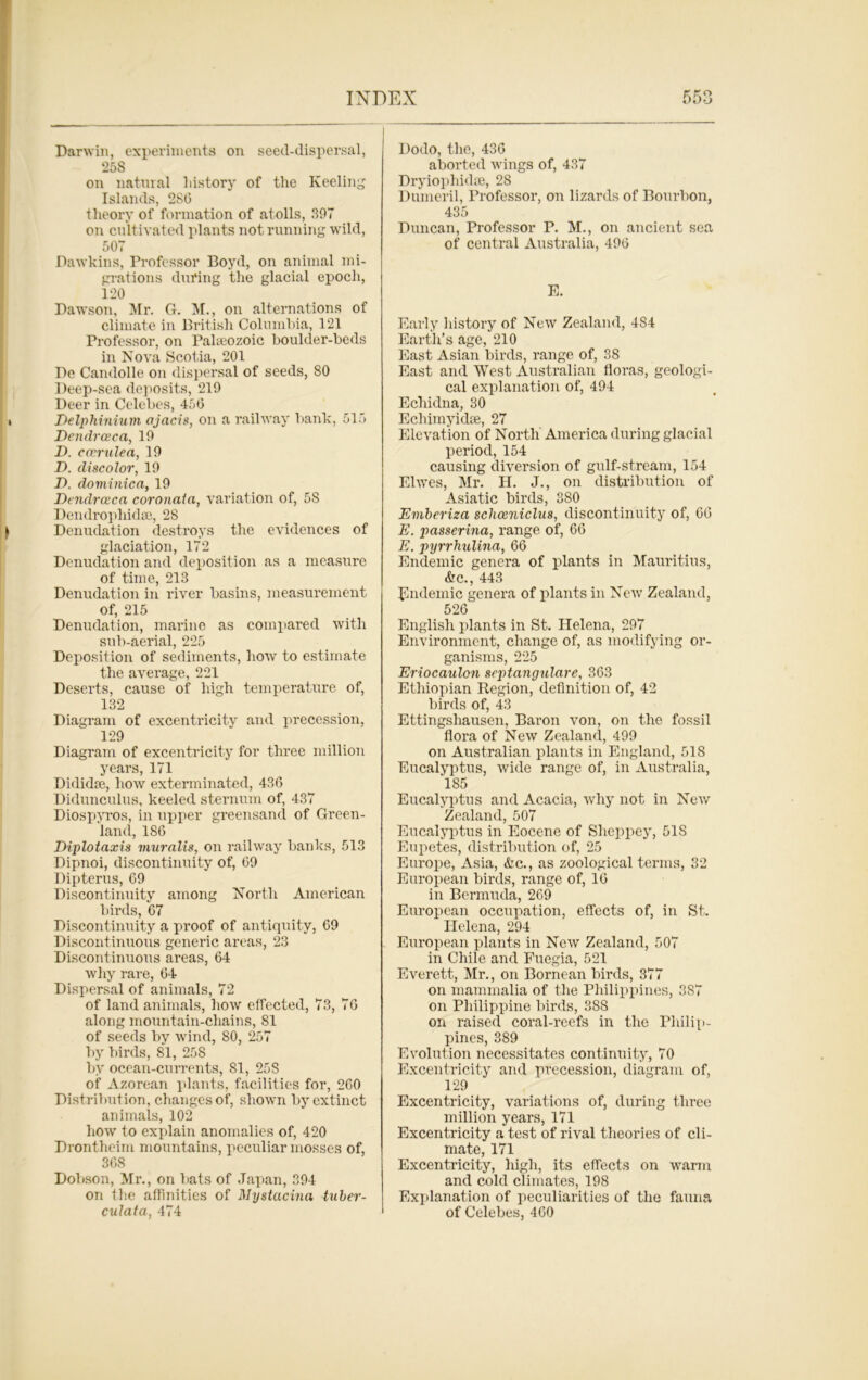 Darwin, experiments on seed-dispersal, 258 on natural history of the Keeling Islands, 2SG theory of formation of atolls, 397 on cultivated plants not running wild, 507 Dawkins, Professor Boyd, on animal mi- grations during the glacial epoch, 120 Dawson, Mr. G. M., on alternations of climate in British Columbia, 121 Professor, on Pakeozoic boulder-beds in Nova Scotia, 201 De Candolle on dispersal of seeds, 80 Deep-sea deposits, 219 Deer in Celebes, 450 Delphinium ajacis, on a railway bank, 515 Dendrceca, 19 D. cccrxdea, 19 D. discolor, 19 D. dominica, 19 Dendrceca coronata, variation of, 58 Dendropliidsc, 2S Denudation destroys the evidences of glaciation, 172 Denudation and deposition as a measure of time, 213 Denudation in river basins, measurement of, 215 Denudation, marine as compared with sub-aerial, 225 Deposition of sediments, how to estimate the average, 221 Deserts, cause of high temperature of, 132 Diagram of excentricity and precession, 129 Diagram of excentricity for three million years, 171 Dididse, how exterminated, 436 Didunculus, keeled sternum of, 437 Diospyros, in upper greensand of Green- land, 186 Diplotaxis muralis, on railway banks, 513 Dipnoi, discontinuity of, 69 Dipterus, 69 Discontinuity among North American birds, 67 Discontinuity a proof of antiquity, 69 Discontinuous generic areas, 23 Discontinuous areas, 64 why rare, 64 Dispersal of animals, 72 of land animals, how effected, 73, 76 along mountain-chains, 81 of seeds by wind, 80, 257 by birds, 81, 25S by ocean-currents, 81, 25 S of Azorean plants, facilities for, 260 Distribution, changes of, shown by extinct animals, 102 how to explain anomalies of, 420 Drontheim mountains, peculiar mosses of, 368 Dobson, Mr., on bats of Japan, 394 on the affinities of Mystacina tuber- culata, 474 Dodo, the, 436 aborted wings of, 437 Dryiophidse, 28 Dumeril, Professor, on lizards of Bourbon, 435 Duncan, Professor P. M., on ancient sea of central Australia, 496 E. Early history of New Zealand, 4S4 Earth’s age, 210 East Asian birds, range of, 38 East and West Australian floras, geologi- cal explanation of, 494 Echidna, 30 Echimyidse, 27 Elevation of North America during glacial period, 154 causing diversion of gulf-stream, 154 Elwes, Mr. H. J., on distribution of Asiatic birds, 380 Emberiza schceniclus, discontinuity of, 66 E. passerina, range of, 66 E. pyrrhulina, 66 Endemic genera of plants in Mauritius, &c., 443 Endemic genera of plants in New Zealand, 526 English plants in St. Helena, 297 Environment, change of, as modifying or- ganisms, 225 Eriocaulon septangulare, 363 Ethiopian Region, definition of, 42 birds of, 43 Ettingshausen, Baron von, on the fossil flora of New Zealand, 499 on Australian plants in England, 518 Eucalyptus, wide range of, in Australia, 185 Eucalyptus and Acacia, why not in New Zealand, 507 Eucalyptus in Eocene of Sheppey, 51S Eupetes, distribution of, 25 Europe, Asia, &c., as zoological terms, 32 European birds, range of, 16 in Bermuda, 269 European occupation, effects of, in St. Helena, 294 European plants in New Zealand, 507 in Chile and Fuegia, 521 Everett, Mr., on Bornean birds, 377 on mammalia of the Philippines, 387 on Philippine birds, 388 on raised coral-reefs in the Philip- pines, 389 Evolution necessitates continuity, 70 Excentricity and precession, diagram of, 129 Excentricity, variations of, during three million years, 171 Excentricity a test of rival theories of cli- mate, 171 Excentricity, high, its effects on warm and cold climates, 198 Explanation of peculiarities of the fauna of Celebes, 460
