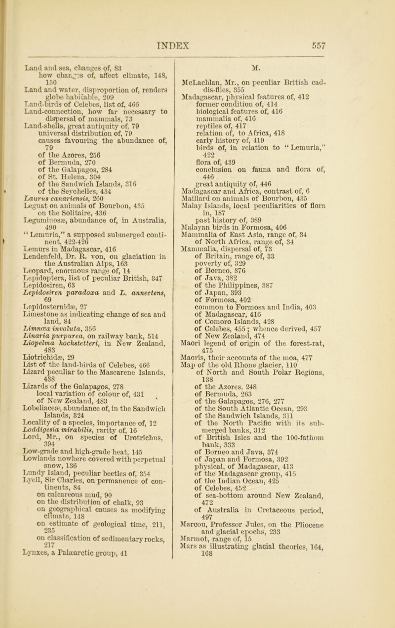 Land and sea, changes of, 83 how changes of, affect climate, 148, 150 Land and water, disproportion of, renders globe habitable, 209 Land-birds of Celebes, list of, 466 Land-connection, how far necessary to dispersal of mammals, 73 Land-shells, great antiquity of, 79 universal distribution of, 79 causes favouring the abundance of, 79 of the Azores, 256 of Bermuda, 270 of the Galapagos, 284 of St. Helena, 304 of the Sandwich Islands, 316 of the Seychelles, 434 Laurti8 canariensis, 260 Leguat on animals of Bourbon, 435 on the Solitaire, 436 Leguminosse, abundance of, in Australia, 490 “ Lemuria,” a supposed submerged conti- nent, 422-426 Lemurs in Madagascar, 416 Lendenfeld, Dr. R. von, on glaciation in the Australian Alps, 163 Leopard, enormous range of, 14 Lepidoptera, list of peculiar British, 347 Lepidosiren, 63 Lepido8iren paradoxa and L. annectens, 69 Lepidosternidae, 27 Limestone as indicating change of sea and land, 84 Limncea involuta, 356 Linaria purpurea, on railway bank, 514 Liopelma hochstetteri, in New Zealand, 483 Liotrichidse, 29 List of the land-birds of Celebes, 466 Lizard peculiar to the Mascarene Islands, 438 Lizards of the Galapagos, 278 local variation of colour of, 431 of New Zealand, 483 Lobeliacese, abundance of, in the Sandwich Islands, 324 Locality of a species, importance of, 12 Loddigesia mirabilis, rarity of, 16 Lord, Mr., on species of Urotrichus, 394 Low-grade and high-grade heat, 145 Lowlands nowhere covered with perpetual snow, 136 Lundy Island, peculiar beetles of, 354 Lyell, Sir Charles, on permanence of con- tinents, 84 on calcareous mud, 90 on the distribution of chalk, 93 on geographical causes as modifying climate, 148 on estimate of geological time, 211, 235 on classification of sedimentary rocks. 217 Lynxes, a Palsearctic group, 41 M. McLaclilan, Mr., on peculiar British cad- dis-flies, 355 Madagascar, physical features of, 412 former condition of, 414 biological features of, 416 mammalia of, 416 reptiles of, 417 relation of, to Africa, 418 early history of, 419 birds of, in relation to “Lemuria,” 422 flora of, 439 conclusion on fauna and flora of, 446 great antiquity of, 446 Madagascar and Africa, contrast of, 6 Maillard on animals of Bourbon, 435 Malay Islands, local peculiarities of flora in, 187 past history of, 989 Malayan birds in Formosa, 406 Mammalia of East Asia, range of, 34 of North Africa, range of, 34 Mammalia, dispersal of, 73 of Britain, range of, 33 poverty of, 329 of Borneo, 376 of Java, 382 of the Philippines, 387 of Japan, 393 of Formosa, 402 common to Formosa and India, 403 of Madagascar, 416 of Comoro Islands, 428 of Celebes, 455 ; whence derived, 457 of New Zealand, 474 Maori legend of origin of the forest-rat, 475 Maoris, their accounts of the moa, 477 Map of the old Rhone glacier, 110 of North and South Polar Regions, 138 of the Azores, 248 of Bermuda, 263 of the Galapagos, 276, 277 of the South Atlantic Ocean, 293 of the Sandwich Islands, 311 of the North Pacific with its sub- merged banks, 312 of British Isles and the 100-fatliom bank, 333 of Borneo and Java, 374 of Japan and Formosa, 392 physical, of Madagascar, 413 of the Madagascar group, 415 of the Indian Ocean, 425 of Celebes, 452 of sea-bottom around New Zealand, 472 of Australia in Cretaceous period, 497 Marcou, Professor Jules, on the Pliocene and glacial epochs, 233 Marmot, range of, 15 Mars as illustrating glacial theories, 164, 168