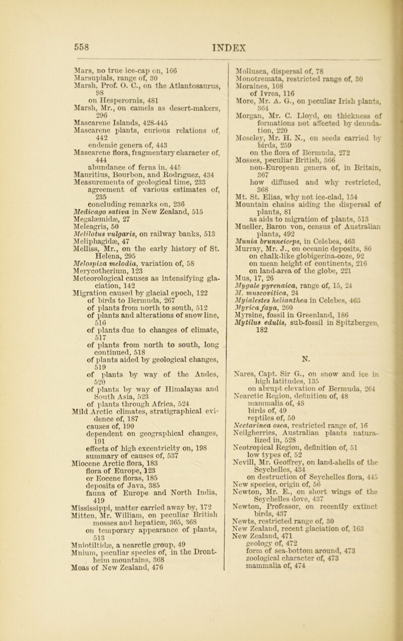 Mars, no true ice-cap on, 166 Marsupials, range of, 30 Marsh, Prof. O. C., on the Atlantosaurus, 08 on Hesperornis, 481 Marsh, Mr., on camels as desert-makers, 296 Mascarene Islands, 428-445 Mascarene plants, curious relations of, 442 endemic genera of, 443 Mascarene flora, fragmentary character of, 444 abundance of ferns in, 445 Mauritius, Bourbon, and Rodriguez, 434 Measurements of geological time, 233 agreement of various estimates of, 235 concluding remarks on, 236 Medicago sativa in New Zealand, 515 Megahemid;e, 27 Meleagris, 50 Melilotus vulgaris, on railway banks, 513 Meliphagidse, 47 Melliss, Mr., on the early history of St. Helena, 295 Melospiza melodia, variation of, 5S Merycotherium, 123 Meteorological causes as intensifying gla- ciation, 142 Migration caused by glacial epoch, 122 of birds to Bermuda, 267 of plants from north to south, 512 of plants and alterations of snow line, 516 of plants due to changes of climate, 517 of plants from north to south, long continued, 518 of plants aided by geological changes, 519 of plants by way of the Andes, 520 of plants by way of Himalayas and South Asia, 523 of plants through Africa, 524 Mild Arctic climates, stratigraphical evi- dence of, 187 causes of, 190 dependent on geographical changes, 191 effects of high excentricity on, 198 summary of causes of, 537 Miocene Arctic flora, 183 flora of Europe, 123 or Eocene floras, 185 deposits of Java, 385 fauna of Europe and North India, 419 Mississippi, matter carried away by, 172 Mitten, Mr. William, on peculiar British mosses and hepaticse, 365, 368 on temporary appearance of plants, 513 Mniotiltidae, a nearctic group, 49 Mnium, peculiar species of, in the Dront- heim mountains, 368 Moas of New Zealand, 476 Mollusca, dispersal of, 78 Monotremata, restricted range of, 30 Moraines, 108 of Ivrea, 116 More, Mr. A. G., on peculiar Irish plants, 364 Morgan, Mr. C. Lloyd, on thickness of formations not affected by denuda- tion, 220 Moseley, Mr. H. N., on seeds canned by birds, 259 on the flora of Bermuda, 272 Mosses, peculiar British, 366 non-European genera of, in Britain, 367 how diffused and why restricted, 368 Mt. St. Elias, why not ice-clad, 154 Mountain chains aiding the dispersal of plants, 81 as aids to migration of plants, 513 Mueller, Baron von, census of Australian plants, 492 Munia brunneiceps, in Celebes, 463 Murray, Mr. J., on oceanic deposits, 86 on chalk-like globigerina-ooze, 92 on mean height of continents, 216 on land-area of the globe, 221 Mus, 17, 26 My gale pyrenaica, range of, 15, 24 M. inuscovitica, 24 Myialestes helianthea in Celebes, 463 Myrieafaya, 260 Myrsine, fossil in Greenland, 186 Mytilus edulis, sub-fossil in Spitsbergen, 182 N. Nares, Capt. Sir G., on snow and ice in high latitudes, 135 on abrupt elevation of Bermuda, 264 Nearctic Region, definition of, 48 mammalia of, 4S birds of, 49 reptiles of, 50 Nectarinea osea, restricted range of, 16 Neilgherries, Australian plants natura- lized in, 528 Neotropical Region, definition of, 51 low types of, 52 Nevill, Mr. Geoffrey, on land-shells of the Seychelles, 434 on destruction of Seychelles flora, 445 New species, origin of, 56 Newton, Mr. E., on short wings of the Seychelles dove, 437 Newton, Professor, on recently extinct birds, 437 Newts, restricted range of, 30 New Zealand, recent glaciation of, 163 New Zealand, 471 geology of, 472 form of sea-bottom around, 473 zoological character of, 473 mammalia of, 474