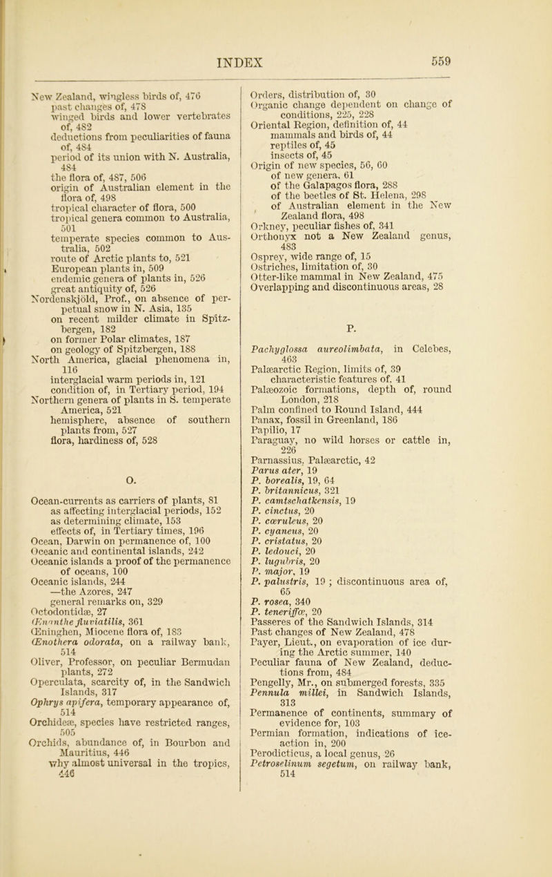 New Zealand, wingless birds of, 476 past changes of, 47S winged birds and lower vertebrates of, 482 deductions from peculiarities of fauna of, 4S4 period of its union with N. Australia, 484 the flora of, 487, 506 origin of Australian element in the flora of, 498 tropical character of flora, 500 tropical genera common to Australia, 501 temperate species common to Aus- tralia, 502 route of Arctic plants to, 521 European plants in, 509 endemic genera of plants in, 526 great antiquity of, 526 Nordenskjold, Prof., on absence of per- petual snow in N. Asia, 135 on recent milder climate in Spits- bergen, 182 on former Polar climates, 187 on geology of Spitsbergen, 188 North America, glacial phenomena in, 116 interglacial warm periods in, 121 condition of, in Tertiary period, 194 Northern genera of plants in S. temperate America, 521 hemisphere, absence of southern plants from, 527 flora, hardiness of, 528 O. Ocean-currents as carriers of plants, 81 as affecting interglacial periods, 152 as determining climate, 153 effects of, in Tertiary times, 196 Ocean, Darwin on permanence of, 100 Oceanic and continental islands, 242 Oceanic islands a proof of the permanence of oceans, 100 Oceanic islands, 244 —the Azores, 247 general remarks on, 329 Octodontidse, 27 (Ennnthe Jluviatilis, 361 (Eninghen, Miocene flora of, 183 (Enothera odorata, on a railway bank, 514 Oliver, Professor, on peculiar Bermudan plants, 272 Operculata, scarcity of, in the Sandwich Islands, 317 Ophrys apifera, temporary appearance of, 514 Orchidese, species have restricted ranges, 505 Orchids, abundance of, in Bourbon and Mauritius, 446 why almost universal in the tropics, 446 Orders, distribution of, 30 Organic change dependent on change of conditions, 225, 228 Oriental Region, definition of, 44 mammals and birds of, 44 reptiles of, 45 insects of, 45 Origin of new species, 56, 60 of new genera, 61 of the Galapagos flora, 288 of the beetles of St. Helena, 29S of Australian element in the New Zealand flora, 498 Orkney, peculiar fishes of, 341 Orthonyx not a New Zealand genus, 483 Osprey, wide range of, 15 Ostriches, limitation of, 30 Otter-like mammal in New Zealand, 475 Overlapping and discontinuous areas, 28 P. Pachyglossa aureolimbata, in Celebes, 463 Palsearctic Region, limits of, 39 characteristic features of. 41 Palteozoic formations, depth of, round London, 218 Palm confined to Round Island, 444 Panax, fossil in Greenland, 186 Papilio, 17 Paraguay, no wild horses or cattle in, 226 Parnassius, Palsearctic, 42 Pams ater, 19 P. borealis, 19, 64 P. britannicus, 321 P. camtschatlcensis, 19 P. cinctus, 20 P. cceruleus, 20 P. cyaneus, 20 P. cristatus, 20 P. ledouci, 20 P. lugubris, 20 P. major, 19 P. palustris, 19 ; discontinuous area of, 65 P. rosea, 340 P. teneriffce, 20 Passeres of the Sandwich Islands, 314 Past changes of New Zealand, 478 Payer, Lieut., on evaporation of ice dur- ing the Arctic summer, 140 Peculiar fauna of New Zealand, deduc- tions from, 484 Pengelly, Mr., on submerged forests, 335 Pennula viillei, in Sandwich Islands, 313 Permanence of continents, summary of evidence for, 103 Permian formation, indications of ice- action in, 200 Perodicticus, a local genus, 26 Petroselimwi segetum, on railway bank, 514