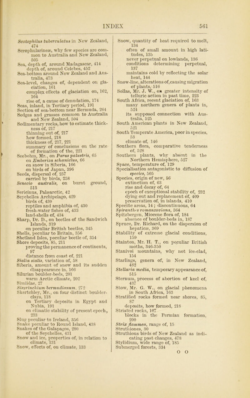 Scotophilm tuberculatu.8 in New Zealand, 4i4 Scrophularinese, why few species are com- mon to Australia and New Zealand, 505 Sea, depth of, around Madagascar, 414 depth of, around Celebes, 452 Sea-bottom around New Zealand and Aus- tralia, 473 Sea-level, changes of, dependent on gla- ciation, 161 complex effects of glaciation on, 162, 164 rise of, a cause of denudation, 174 Seas, inland, in Tertiary period, 191 Section of sea-bottom near Bermuda, 264 Sedges and grasses common to Australia and New Zealand, 504 Sedimentary rocks, how to estimate thick- ness of, 217 thinning out of, 217 how formed, 218 thickness of, 217, 221 summary of conclusions on the rate of formation of the, 221 Seebohin, Mr., on Parus palustris, 65 on Emberiza schceniclus, 66 on snow in Siberia, 166 on birds of Japan, 396 Seeds, dispersal of, 257 carried by birds, 258 Senecio australis, on burnt ground, 513 Sericinus, Pahearctic, 42 Seychelles Archipelago, 429 birds of, 430 reptiles and amphibia of, 430 fresh-water fishes of, 433 land-shells of, 434 Sharp, Dr. D., on beetles of the Sandwich Islands, 319 on peculiar British beetles, 345 Shells, peculiar to Britain, 356 Shetland Isles, peculiar beetle of, 354 Shore deposits, 85, 211 proving the permanence of continents, 97 distance from coast of, 221 Sialia sialis, variation of, 58 Siberia, amount of snow and its sudden disappearance in, 166 Silurian boulder-beds, 201 warm Arctic climate, 202 Simiidae, 27 Sisyrinchium, bermudianuvi, 272 Skertchley, Mr., on four distinct boulder- clays, 118 on Tertiary deposits in Egypt and Nubia, 191 on climatic stability of present epoch, 233 Slug peculiar to Ireland, 356 Snake peculiar to Round Island, 438 Snakes of the Galapagos, 280 of the Seychelles, 431 Snow and ice, properties of, in relation to climate, 131 Snow, effects of, on climate, 133 Snow, quantity of heat required to melt, 134 often of small amount in high lati- tudes, 135 never perpetual on lowlands, 136 conditions determining perpetual, 137 maintains cold by reflecting the solar heat, 144 Snow-line, alterations of,causing migration of plants, 516 Sollas, Mr. J. W., on greater intensity of telluric action in past time, 223 South Africa, recent glaciation of, 163 many northern genera of plants in, 524 its supposed connection with Aus- tralia, 525 South American plants in New Zealand, 521 South Temperate America, poor in species, 53 climate of, 146 Southern flora, comparative tenderness of, 528 Southern plants, why absent in the Northern Hemisphere, 527 Space, temperature of, 129 Specialisation antagonistic to diffusion of species, 505 Species, origin of new, 56 extinction of, 63 rise and decay of, 64 epoch of exceptional stability of, 232 dying out and replacement of, 409 preservation of, in islands, 410 Specific areas, 14 ; discontinuous, 64 Spirantla s romanzoviana, 364 Spitzbergen, Miocene flora of, 184 absence of boulder-beds in, 187 Spruce, Dr. Richard, on the dispersion ot hepaticse, 369 Stability of extreme glacial conditions, 159 Stainton, Mr. H. T., on peculiar British moths, 346-350 Stanivoi mountains, why not ice-clad, 154 Starlings, genera of, in New Zealand, 482 Stellaria media, temporary appearance of, 515 Sternum, process of abortion of keel of, 437 Stow, Mr. G. W., on glacial phenomena in South Africa, 163 Stratified rocks formed near shores, 85, 87 deposits, how formed, 21S Striated rocks, 107 blocks in the Permian formation, 200 Strix flavimea, range of, 15 Struthiones, 30 Struthious birds of New Zealand as indi- cating past changes, 478 Stylidium, wide range of, 185 Submerged forests, 334 O O