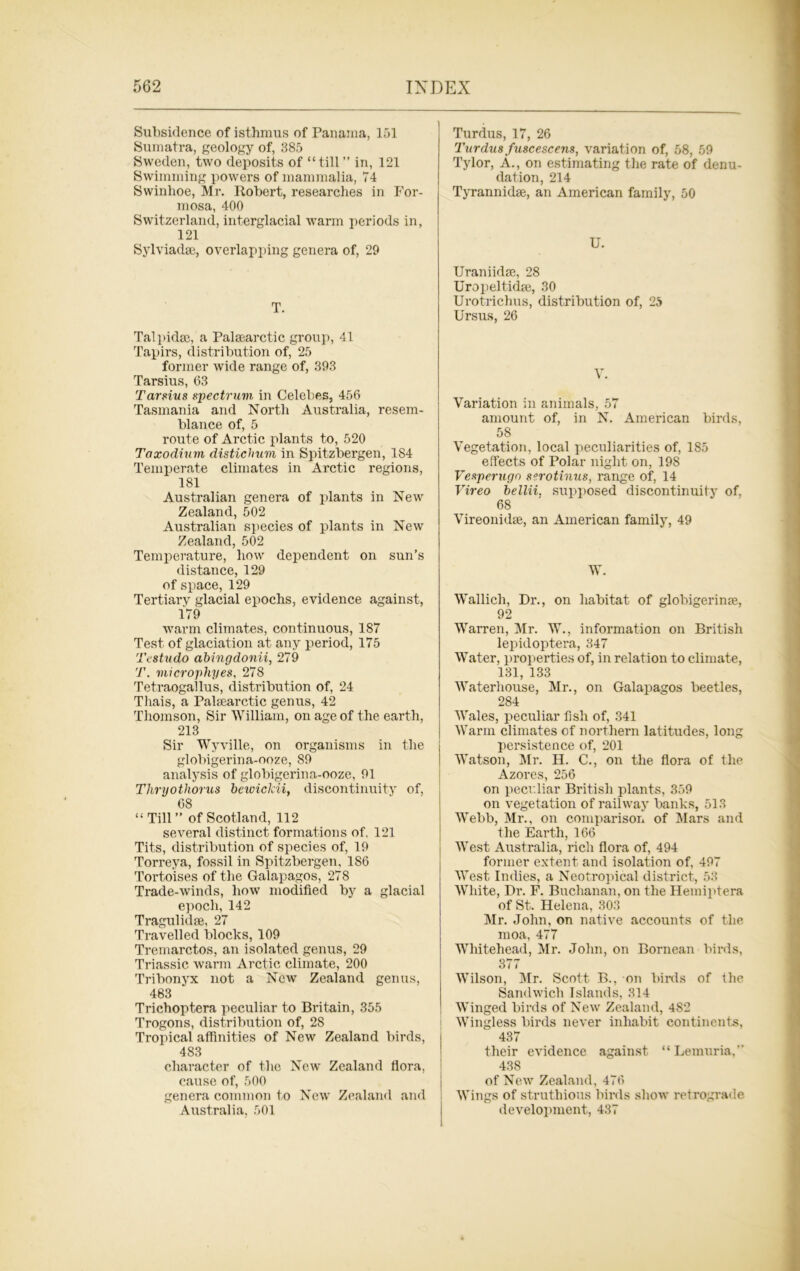 Subsidence of isthmus of Panama, 151 Sumatra, geology of, 385 Sweden, two deposits of “till ” in, 121 Swimming powers of mammalia, 74 Swinhoe, Mr. Robert, researches in For- mosa, 400 Switzerland, interglacial warm periods in, 121 Sylviadse, overlapping genera of, 29 T. Talpidm, a Palsearctic group, 41 Tapirs, distribution of, 25 former wide range of, 393 Tarsius, 63 Tarsius spectrum in Celebes, 456 Tasmania and North Australia, resem- blance of, 5 route of Arctic plants to, 520 Taxodium distichum in Spitzbergen, 184 Temperate climates in Arctic regions, 181 Australian genera of plants in New Zealand, 502 Australian species of plants in New Zealand, 502 Temperature, how dependent on sun’s distance, 129 of space, 129 Tertiary glacial epochs, evidence against, 179 warm climates, continuous, 187 Test of glaciation at any period, 175 Testudo abingdonii, 279 T. microphyes, 278 Tetraogallus, distribution of, 24 Thais, a Palaearctic genus, 42 Thomson, Sir William, on age of the earth, 213 Sir Wyville, on organisms in the globigerina-ooze, 89 analysis of globigerina-ooze, 91 Thryothorus beivickii, discontinuity of, 68 “ Till” of Scotland, 112 several distinct formations of, 121 Tits, distribution of species of, 19 Torreya, fossil in Spitzbergen, 1S6 Tortoises of the Galapagos, 278 Trade-winds, how modified by a glacial epoch, 142 Tragulidse, 27 Travelled blocks, 109 Tremarctos, an isolated genus, 29 Triassic warm Arctic climate, 200 Tribonyx not a New Zealand genus, 483 Trichoptera peculiar to Britain, 355 Trogons, distribution of, 28 Tropical affinities of New Zealand birds, 483 character of the New Zealand flora, cause of, 500 genera common to New Zealand and Australia, 501 Turdus, 17, 26 Turdus fuscescens, variation of, 58, 59 Tylor, A., on estimating the rate of denu- dation, 214 Tyrannidse, an American family, 50 U. Uraniidse, 28 Uropeltidge, 30 Urotrichus, distribution of, 25 Ursus, 26 V. Variation in animals, 57 amount of, in N. American birds, 58 Vegetation, local peculiarities of, 185 effects of Polar night on, 198 Vesperugn serotinus, range of, 14 Vireo bellii. supposed discontinuity of, 68 Vireonidse, an American family, 49 W. Wallich, Dr., on habitat of globigerinse, 92 Warren, Mr. W., information on British lepidoptera, 347 Water, properties of, in relation to climate, 181, 133 Waterhouse, Mr., on Galapagos beetles, 284 Wales, peculiar fish of, 341 Warm climates of northern latitudes, long persistence of, 201 Watson, Mr. H. C., on the flora of the Azores, 256 on peculiar British plants, 359 on vegetation of railway banks, 513 Webb, Mr., on comparison of Mars and the Earth, 166 West Australia, rich flora of, 494 former extent and isolation of, 497 West Indies, a Neotropical district, 53 White, Dr. F. Buchanan, on the Hemiptera of St. Helena, 303 Mr. John, on native accounts of the moa, 477 Whitehead, Mr. John, on Bornean birds, 377 Wilson, Mr. Scott B., on birds of the Sandwich Islands, 314 Winged birds of New Zealand, 482 Wingless birds never inhabit continents, 437 their evidence against “Lemuria,” 438 of New Zealand, 476 Wings of struthious birds show retrograde development, 437