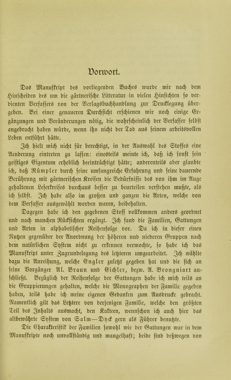 Donoort. &)a3 ERanuff'ript beS oortiegenben E3ud)eS würbe mir nach bem §infcfjeiben bcS um bie gärtnerifdje Sitteratur in bieten §infid)ten fo bcr= bienten SSerfafferö boit ber RerlagSbuchhanbtung gur ü£)rudlegung über= geben. E3ei einer genaueren SDurdjfidjt erfdjienen mir nodj einige ©r= gängungen unb Reränberungen nötig, bie wahrfdjeinlich ber 35erfaffer felbft angebracht haben würbe, wenn i^n nicht ber £ob aus feinem arbeitöbollen Seben entführt hätte. 3h hielt mich nicht für berechtigt, in ber Auswahl beS ©toffeS eine Elenberung eintreten gu taffen: eine^teitö meinte id), baj; ich fonP fe^n gciftigeS (Eigentum erheblich beeinträchtigt hätte; anberenteitS aber glaubte id), baf; Rümpler burch feiue umfaugreid)e (Erfahrung uub feine bauernbe ^Berührung mit gärtnerifc^en Greifen bie 33ebürfniffe beS bon it)m im Eluge gehaltenen SeferfreifeS burchaitS beffer gu beurteilen berfteljen rnufjte, als ich felbft. Sch habe alfo i]n großen unb ganzen bie Elrten, welche bon bem SSerfaffer auSgewählt worben waren, beibehalten. dagegen habe ich ben gegebenen ©toff botlfommen anberS georbnet unb uad) manchen Rüdfid)ten ergänzt. 3$ fanb bie gamilien, ©attungen unb Wirten in alphabetifdjer Reihenfolge bor. £)a ich in biefer einen Ru^en gegenüber ber Elnorbnung ber höheren unb nieberen ©rupfen nach bem natürlichen ©pftem nicht 31t erfennen bermodjte, fo habe id) baS ERamtffript unter 3u9runbelegung beS letzteren umgearbeitet. 3$ wählte bagu bie Einreihung, welche ©ngler guteist gegeben hat uub bie fid) an feine Vorgänger Eil. Rraun unb (Sichter, begw. El. Rrongniart an= fd)tiej;t. Regitglidj ber Reihenfolge ber ©attungen habe ich wich teils an bie ©ruppientngen gehalten, Welche bie ERottograpljen ber gamitie gegeben haben, teils habe ich meine eigenen ©ebanfen gum EluSbrude gebracht. Ramentlidj gilt baS Seistere bon berjenigen gamitie, Welche ben größten £eit beS 3nhaltS auSmacht, ben $afteen, wennfdjon ich auch tjter baS altbewährte ©pftem oon ©alm—£)pd gern als gührer benufste. £)ie ©harafteriftif ber gamiticn fowol)l wie ber ©attungen war in bem ERanuffrtpte noch unbodftänbig unb mangelhaft; beibe finb befjwegen bon