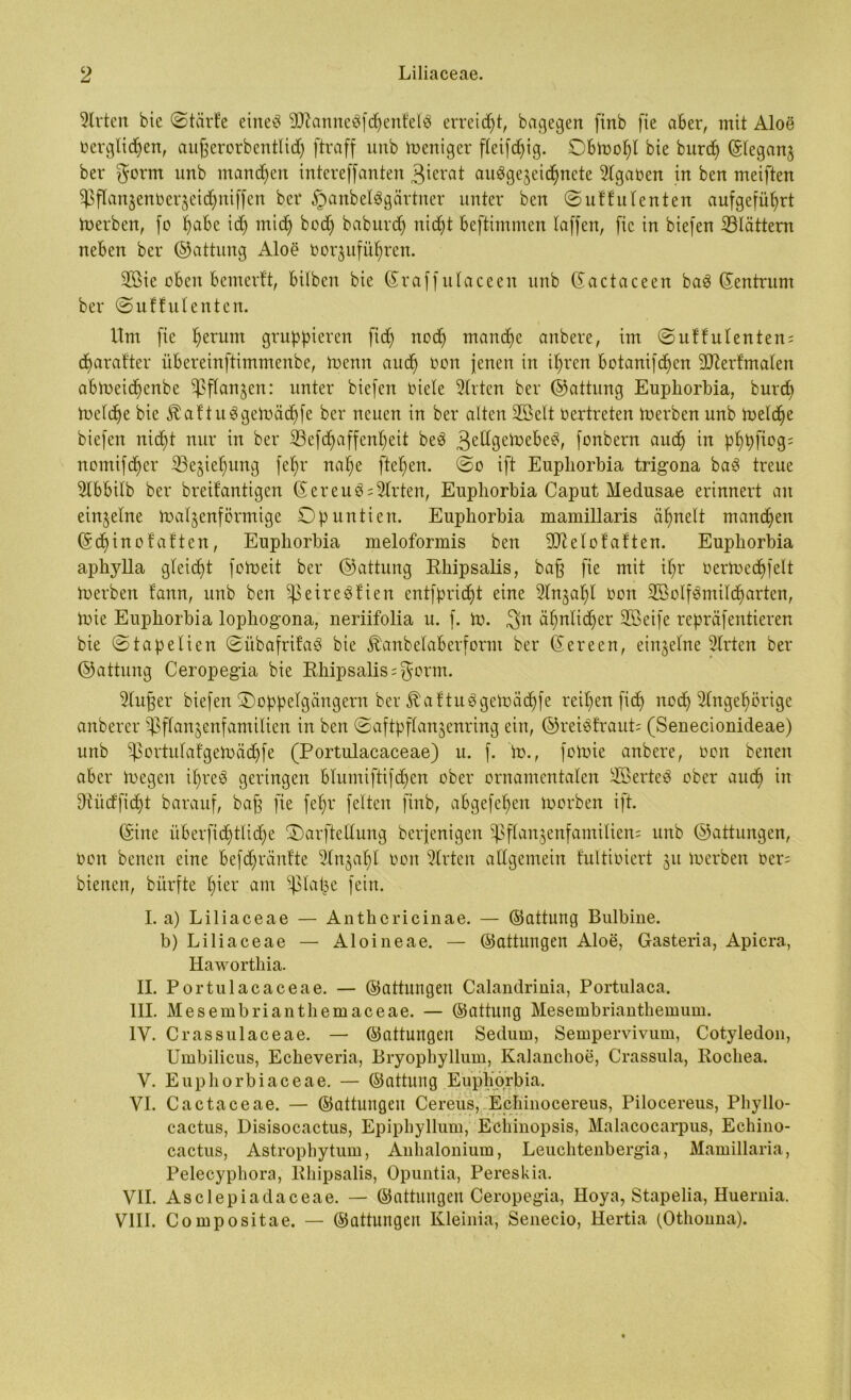 Wirten bie ©tärfe eine# 9ftanneSfhenfelS erreicht, bagegen finb fte aber, mit Aloe Oerglid)en, aujjerorbentlidj ftraff unb Weniger fleifdfig. Obtoofd bie burh ©leganz ber $orm unb mannen intereffanten 3icrat ausgezeichnete Agaren in ben meiften $flanzenberzeidhnif[en ber §anbel3gärtner unter ben ©uffulenten aufgefü^rt toerben, (o habe id) mich bod) baburd) nicht beftimmen (affen, fic in biefen blättern neben ber ©attung Aloe oorzuführen. 2ßie oben bemerft, bilben bie ©raffulaceeit unb ©actaceen baS ©entrurn ber ©uffulenten. Um fie herum gruppieren fid) noch manche anbere, im ©uftulenten; charat'ter iibereinftimmenbe, loenn aud) non jenen in ihren botanifhen Stterfmalen abtoeid)enbe Pflanzen: unter biefen riete Wirten ber ©attung Eupliorbia, burd) ioelhe bie ^aftuSgetoähfe ber neuen in ber alten 9ßelt Oertreten toerben unb treidle biefen nicht nur in ber 23efd)affenheit beS 3edgeiuebeS, fonbern auch p^t>fiog= nomifcher ^Beziehung fehr nahe ftehen. ©o ift Eupliorbia trigona baS treue Ülbbilb ber breifantigen © er eu 3 Wirten, Eupliorbia Caput Medusae erinnert an einzelne toalzenförmige Opuntien. Euphorbia mamillaris ähnelt manchen ©chinofaften, Eupliorbia meloformis ben 9)Mofaften. Eupliorbia aphylla gleicht fotoeit ber ©attung Rhipsalis, baf fie mit ihr nertoechfelt merben fann, unb ben ^reireSüen entfpricht eine Anzahl Oon SBolfSmilcharten, tuie Eupborbia lophogona, neriifolia u. f. tu. 3n ähnlicher SBeife repräfentieren bie ©tapelien ©übafrifaS bie ^anbelaberform ber ©ereen, einzelne SIrten ber ©attung Ceropegia bie Rhipsalis ;$orm. 2lufer biefen Doppelgängern ber ÄaftuSgetoächfe reihen fid> nod) Angehörige anberer ^flanzenfamilten in ben ©aftpflanzenring ein, ©reiSfrauL (Senecionideae) unb ^ortulafgetoächfe (Portulacaceae) u. f. tu., foioie anbere, oon benen aber tuegen UfreS geringen blumiftifdfen ober ornamentalen SÖerteS ober auh in dtiidfiht barauf, baf fie fehl* feiten finb, abgefehen toorben ift. ©ine überfid)tlid)e Darftellung berjenigen ^flanzenfamilien; unb ©attungen, Oon benen eine befhränfte 2lnzaf)l oon Wirten allgemein fultioiert $u toerben oer= bienen, bürfte Iper am ^lat^e fein. I. a) Liliaceae — Anthericinae. — ©attung Bulbine. b) Liliaceae — Aloineae. — ©attungen Aloe, Gasteria, Apicra, Haworthia. II. Portulacaceae. — ©attungen Calandrinia, Portulaca. III. Mesembriantbemaceae. — ©attung Mesembrianthemum. 1Y. Crassulaceae. — ©attungen Sedum, Sempervivum, Cotyledon, Umbilicus, Echeveria, Bryophyllum, Kalanchoe, Crassula, Rocliea. V. Eupborbiaceae. — ©attung Eupborbia. VI. Cactaceae. — ©attungen Cereus, Eehinocereus, Pilocereus, Phyllo- cactus, Disisocactus, Epipbyllum, Ecbinopsis, Malacocarpus, Echino- cactus, Astrophytum, Anhaloniura, Leuchtenbergia, Mamillaria, Pelecyphora, Rhipsalis, Opuntia, Pereskia. VII. Asclepiadaceae. — ©attungen Ceropegia, Hoya, Stapelia, Huernia. VIII. Compositae. — ©attungen Kleinia, Senecio, Hertia (Otbonna).