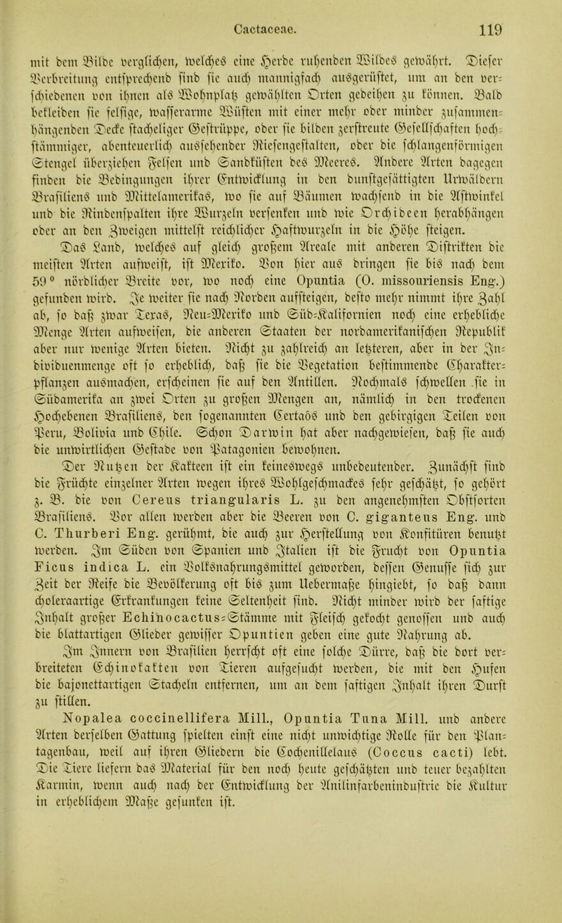 mit beirt SBitbc oerglichen, Wetdjeö eilte §evbc ruljenben VßilbeS gewährt. Oiefer Verbreitung entfpredjenb fiitb (ie and) mannigfach auSgeriiftet, um an bcn oen fdjiebenen non irrten aU Vßofjnplah getoä^lten Orten gebeten jit tonnen, iöalb befleiben [ie felfige, Wafferarme Vntften mit einer mefjr ober mtnber ^ufammem bängenbcit Oecfc ftad)cligcr ©eftritppe, ober [ie bilben jerftreute (55efeHfcf)aften t)ocf); ftämmiger, abenteuerlidj auöfeljenber 9Xiefengeftalten, ober bie fdjlangenförmigen ©tengel überziehen gelfen unb ©anbfüften beb ©XeereS. 9lnbere Wirten bagegen finbcit bie ©ebingungcn if>rer ©ntwicflung in bcn bunftgefättigten UrWctlbern ©rafiliend unb ©tittetamerifaS, Wo [ie auf Räumen Wadjfenb in bie Vftwinfel unb bie ©inbenfpatten ihre 3B ur^eln oerfenfcn unb mie Orchibeen herabl)ängen ober an ben 3weigen mittetft reichlicher §a[ttourjetn in bie §öhe [teigen. Oab £anb, Wcldjeö auf gleich großem Vreale mit anberen Oiftriften bie meiften 9Xrten aufweift, i[t ©lerifo. Von tper uud bringen [ie bid nach beut 590 nörbiicbcr ©reite oor, Ino nod) eine Opuntia (0. missouriensis Eng’.) gefunben Wirb. 3e Leiter [ie nach ©orben auf [teigen, befto mehr nimmt ihre 3a^l ab, [o baff $War Vera3, ©eu;©lerifo unb ©üb^alifornien noch eine er*f)ebfid)e ©tenge Slrten aufweifen, bie anberen ©Staaten ber norbameritanifchen ©epublif aber nur Wenige 9Xrten bieten. ©idjt ju zahlreich an letzteren, aber in ber 3rt= bioibuenmenge oft fo erheblich, baff [ie bie Vegetation beftimmenbe ©h^rafter; pflanzen auömadjcn, er[<heinen [ie auf ben Antillen. Nochmals fdjweffen .[ie in ©iibamerifa an jtoei Orten zu großen Mengen an, nämlich in ben trocfenen Hochebenen ©rafitienS, bcn [ogenannten ©ertaöS unb ben gebirgigen teilen oon Peru, ©otioia unb ©hile. ©djon OarWin I)ut aber nad)geWiefen, baff [ie auch bie unwirtlichen ©eftabe oon Patagonien bewohnen. Oer ©ujjen ber Äaftecn i[t ein feirtedwegö unbebeutenber. 3unüdjfX [iitb bie 3'oüdfte einzelner 9Xrten Wegen iljreö Vßohtgefdjmacfeö [ehr gefdjät3t, [o gehört Z- ©. bie oon Cereus triangularis L. ju ben angenehmften Obftforten ©rafitienS. ©or allen Werben aber bie ©eeren oon C. giganteus Eng. unb C. Thurberi Eng. gerühmt, bie auch zur Herfteüung oon Konfitüren benutzt Werben. 3m ©üben oon ©panien unb 3talien ift bie ^utd)t oon Opuntia Ficus indica L. ein Volfönahrungbmittel geworben, be[fen @enu[fe [ich $ur 3eit ber Steife bie ©eoölferung oft bi3 jum Uebermajfe fpugiebt, fo baff bann djoleraartige ©rfranfungen feine ©eltenheit [inb. ©idjt minber wirb ber faftige Inhalt grojfer Echinocactus = ©tämme mit $teifdj gelocht genoffen unb auch bie blattartigen ©lieber geWiffer Opuntien geben eine gute Nahrung ab. 3m Innern oon ©raftlien heorfdjt oft eine [old)e Oürre, bajf bie bort Oer; breiteten ©djinof aften oon Vieren aufgefucht Werben, bie mit ben Hufen bie bajonettartigen ©tacheln entfernen, um an bem faftigen Inhalt ihren Ourft Zu ftilfen. Nopalea coccinellifera Mill., Opuntia Tuna Mi 11. unb anbere Wirten berfelben ©attung fpielten einft eine nicht unwichtige ©olle für ben plan; tagenbau, Wett auf ihren ©liebem bie ©odjenillelaiW (Coccus cacti) lebt. Oie Viere liefern bad ©Material für ben nod) heute gef chatten unb teuer bezahlten Karmin, Wenn auch nach ber ©ntwidflung ber 3Xnilinfarbeninbuftrie bie Kultur in erheblichem ©taffe gef unten ift.