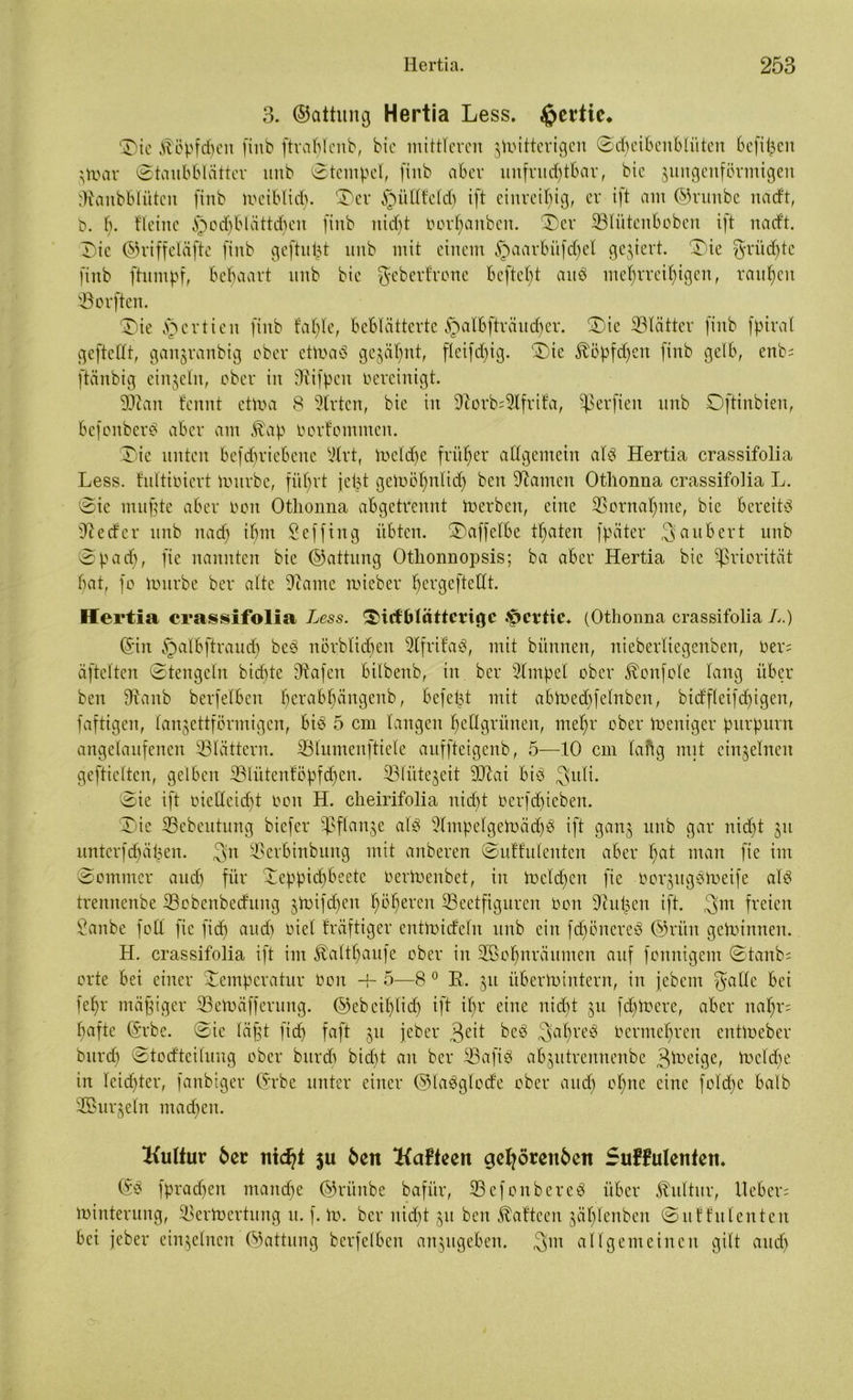 3. ©attung Hertia Less. ^crtic. Die Köpfchen (inb ftrablcnb, bie mittleren zitterigen ©djeibettblitten befifjen zmar (Staubblätter unb ©tcmpel, finb aber unfruchtbar, bie zungenförmigen Staubblüten finb meiblid). Der §üllfeld) ift einreihig, er ift aut ©runbe itad't, b. b. Heine ^odjbtättdjen finb nicht oorhanben. 'Der SBlütenboben ift natft. Die ©riffeläftc finb geftupt uitb mit einem §aarbüfd)el gegiert. Die ^ritcf)tc finb ftumpf, behaart unb bte geberfrone beftefjt and mehrreihigen, rauhen SSorften. Die §ertien finb fahle, beblätterte atbfträitcf>er. Die SBlätter finb fpiral geftedt, gan^ranbig ober etmaö geahnt, fleifd)ig. Die ^öpfdjen finb gelb, enb; ftänbig einzeln, ober in Stifpeit oereinigt. Sftan fennt etma 8 Wirten, bie in Storb=Slfrifa, Verfielt unb Oftinbien, befonber^ aber am Äap oorfommen. Die unten befd)riebcuc Slrt, meldje früher allgemein als Hertia crassifolia Less. fultioicrt mürbe, führt jept gemöl)nlid) beit Stauten Othonna crassifolia L. Die mufjte aber ooit Othonna abgetrennt merbeit, eine Vornahme, bie bereits Sie cfer unb itad) ihm Scffiitg übten. Daffelbe thaten fpäter Räubert unb Dp ad), fie nannten bie ©attung Othonnopsis; ba aber Hertia bie Priorität bat, fo mürbe ber alte Staute mieber pergeftedt. Hertia crassifolia Less. Dicf Blätterige .^crtic* (Othonna crassifolia L.) ©in §albftraud) beS ttörblicben SlfrifaS, mit bitnnen, nieberliegenben, oer= äftelten ©teitgcln bid)te Stafeit bilbenb, in ber Simpel ober ^onfole lang über ben Staub berfelben herabhängenb, befept mit abmed)felnben, bidfleifdpgen, faftigen, lanzettförmigen, bis 5 cm langen hellgrünen, mehr ober meniger purpurn angelaufenen ^Blättern. iBlumenftiele auffteigenb, 5—10 cm lang mit einzelnen gefticltcn, gelben 'Blütenföpfdfen. ^Blütezeit Sdai bis 3fuli. ©ie ift oiedeiept Ooit H. cheirifolia nicht berfdjieben. Die SBebeutung biefer Pflanze als SlmpelgemädjS ift ganz unb gar nid)t zu untcrfdjäpen. ^n üBerbinbung mit anberen ©uffuleitten aber hat man fie int ©omntcr and) für Deppidjbeete Oermenbet, in meldjen fie oorzttgSmeife als trennenbe S3obenbedung zifdjen höheren S3eetfiguren Ooit Stuften ift. $m freien Sanbe foll fie fid) and) oiel fräftiger entmideln unb ein fd)önereS ©riin gemimten. H. crassifolia ift im $altpaufe ober in Söoljtträumen auf fonnigem ©taub; orte bei einer Temperatur ooit -b 5—8 0 R. zu iibermintern, in jebem galle bei fehr mäßiger SBemäfferung. ©ebeiplich ift it)r eine nid)t zu fdfmere, aber napf; hafte ©rbe. ©ie läfjt fid) faft zu jeher 3eit beS 3>apreS Ocrmebren entmeber burd) ©todteilung ober bttrdi bidjt an ber iBafxö abzutrennenbe 3lueigc, mddje in leid)ter, fanbiger ©rbe unter einer ©laSglode ober and) ohne eine fold)e halb Söurzeln machen. Kultur 5er nid?t ju 5ert Kafteen gehörenden SuHulenten. ©S fpradjeit manche ©rünbe bafür, SefonbereS über Kultur, lieber; minterung, Skrmertung it. f. m. ber nicht zu beit ^afteen zäl)lenben ©uffulenten bei jeber einzelnen ©attung berfelben anzugeben. allgemeinen gilt audj