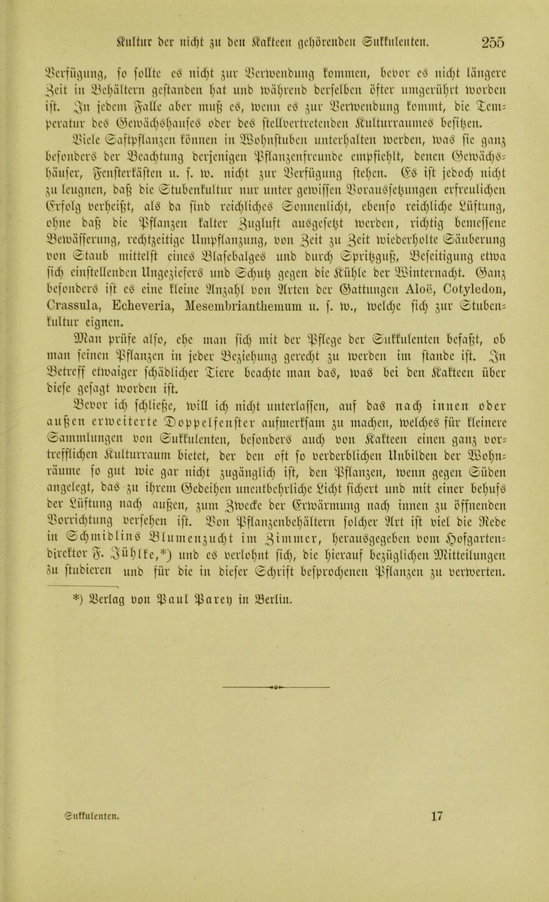 Verfügung, [0 feilte eb nid)t 3111' SerWenbnitg fomnten, beoor eb nid)t längere 3cit in Sel)ältcrn geftanbeit l;at unb Wäl)renb berfelbcn öfter umgerührt Worben ift. 3n jebem Salle aber muß eb, Wenn eb jnr SerWenbung fommt, bie £em= peratur beb ©eWäd)bl)aufeb ober beb ftclloertretenben ^nltnrraitmeb befi^en. Siele Saftpflanzcn tonnen in 2Bot)nftubcn unterhalten Serben, Wab fic gaitj befonberb ber Seadjtung berfenigen ^flanjenfrcunbe empfiehlt, beiten ©cWädjb* häitfer, genfterfäften it. f. W. nicht 311t' Verfügung flehen. (Sb ift jebod) itid)t gu leugnen, baß bie Stubentuttnr nur unter gcWiffen Soraubfehnngen erfreulidjett (Srfolg oerheißt, alb ba finb reidjtidjeb Sonnenlidjt, ebeitfo reidjlidje Stiftung, ohne baß bie Pflanzen faltet* Zugluft aubgefel^t Serben, richtig benteffenc SeWäfferung, redjtzeitigc Umpflanzung, Oon 3l'it Su 3e^ toieberholte (Säuberung oon ©taub mittclft ciueb Slafebalgeb unb burd) Spripguß, Sefeitigung etwa fid) einftcllenbcn Ungejieferb unb Sdjjufj gegen bie 5bül)le ber 2Binternadjt. ©anz befonberb ift cb eine Heine Strahl Oon Slrtcn ber ©attungen Aloe, Cotyledon, Crassula, Echeveria, Mesembrianthemum u. f. io., Weld)e fid) zur (Stuben* fultur eignen. äftatt prüfe alfo, cbe man fid) mit ber pflege ber Suffulenten befaßt, ob man feinen Pflanzen in jeber Beziehung gerecht 311 toerben im ftanbe ift. 311 Setreff etwaiger fd)äblid)er Siere bead)te man bab, Wab bei beit föafteen über biefc gefagt Worben ift. ScOor id) fd)ließc, will id) nid)t untertaffen, auf bab nad) innen ober außen erweiterte SDoppelfenfter aufnterffam 311 rnadjen, Weldjeb für Heinere Sammlungen oon SuU’ulenten, befonberb and) oon Äafteen einen ganz Oor= trefflichen £utturraum bietet, ber beit oft fo oerberblidjett Unbilbeit ber 2ßol)n= räume fo gut wie gar nicht zugänglich ift, beit Sfianzen, Wenn gegen Silben angelegt, bab 31t ihrem ©ebenen unentbehrliche Sid)t fidjert unb mit einer bel)ufb ber Stiftung nad) außen, zum 3toedc ber (§r War mutig ttad) innen 311 öffnenben Sorridjtung oerfel)en ift. Sou Sflanzenbchättern fold)er 2lrt ift oiet bie dtebe in Sd)utiblinb Slumenzudjt im 3immer, l)ei'aubgegcben 00m §ofgarten* bireftor S- Suhlte,*) unb eb Oerlohnt fid), bie hinauf bezüglichen Sftitteiluugen Su ftubteren unb für bie in biefer Schrift befprod)enen Pflanzen 311 oerWerten. *) SBerlag Oon $aul $arei) in Berlin. ©uffutenten. 17