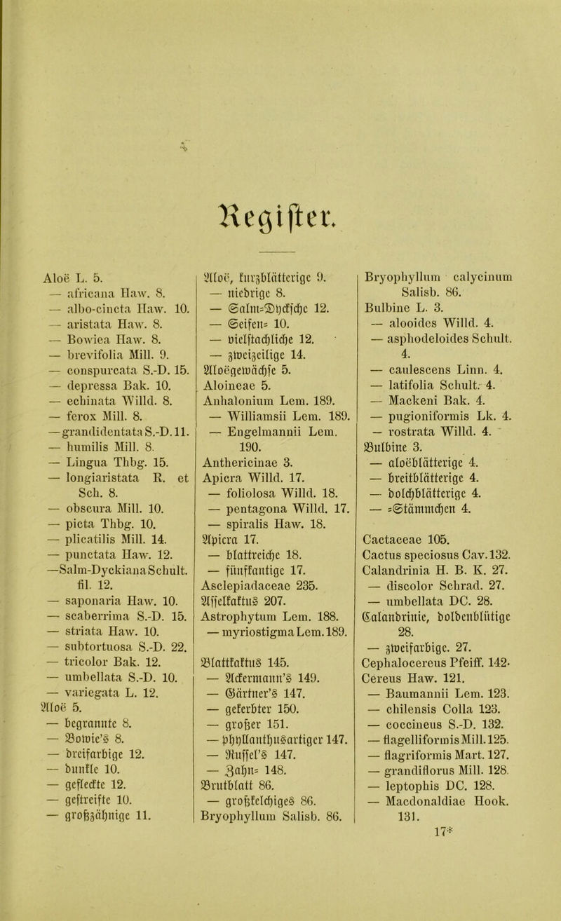 Hec$ifter. Aloe L. 5. — africana Haw. 8. — albo-cincta Haw. 10. — aristata Haw. 8. — Bowiea Haw. 8. — brevifolia Mill. 9. — conspurcata S.-D. 15. — depressa Bak. 10. — echinata Willd. 8. — ferox Mill. 8. — grandidentata S.-D. 11. — humilis Mill. 8. — Lingua Thbg. 15. — longiaristata R. et Sch. 8. — obscura Mill. 10. — pieta Thbg. 10. — plicatilis Mill. 14. — punctata Haw. 12. —Salm-Dyckiana Schult. fil. 12. — saponaria Haw. 10. — scaberrima S.-D. 15. — striata Haw. 10. — subtortuosa S.-D. 22. — tricolor Bak. 12. — umbellata S.-D. 10. — variegata L. 12. Sltoe 5. — begrannte 8. — 33olnie’§ 8. — breifarbige 12. — bunfle 10. — geflecftc 12. — geftreifte 10. — grofoäbmge 11. yitoe, turgblätterigc 9. — niebrigc 8. — ©alnt=2)t)cf[cf)c 12. — 6eifeit= 10. — biclftadjlidje 12. — giüeigeilige 14. 2IIoegeiuäd)fe 5. Aloineae 5. Anhalonium Lern. 189. — Williamsii Lern. 189. — Engelmannii Lern. 190. Anthericinae 3. Apicra Willd. 17. — foliolosa Willd. 18. — pentagona Willd. 17. — spiralis Haw. 18. 2lptcra 17. — blattrcidje 18. — fünffantige 17. Asclepiadaceae 235. Slffelfriftu» 207. Astrophytura Lern. 188. — myriostigma Lern. 189. S3Iattfaftu§ 145. — 2ldermamt’§ 149. — ©ärtiter’§ 147. — geferbter 150. — grofoer 151. — bbbdcuttl)u§artigcr 147. — sJtuffel’§ 147. — 3al)it= 148. 93rutbtatt 86. — grof$fe!d)ige§ 86. Bryophyllum Salisb. 86. Bryophyllum calycinura Salisb. 86. Bulbine L. 3. — alooidcs Willd. 4. — asphodeloides Schult. 4. — caulescens Linn. 4. — latifolia Schult. 4. — Mackeni Bak. 4. — pugioniformis Lk. 4. — rostrata Willd. 4. Jöulbine 3. — aloeblätterige 4. — breitblätterige 4. — boldjblättcrige 4. — =©tämmd)en 4. Cactaceae 105. Cactus speciosus Cav.132. Calandrinia H. B. K. 27. — discolor Schrad. 27. — umbellata DC. 28. ©alaubriitie, bolbcublütigc 28. — gtoeifarbigc. 27. Cephalocereus Pfeitf. 142- Cereus Haw. 121. — Bauraannii Lern. 123. — chilensis Colla 123. — coccineus S.-D. 132. — flagelliformis Mill. 125. — flagriformis Mart. 127. — grandiflorus Mill. 128. — leptophis DC. 128. — Macdonaldiae Hook. 131. 17*