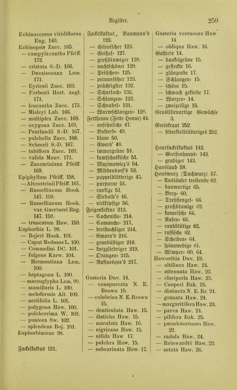 Echinocereus viridiflorus Eng\ 140. Ecliinopsis Zucc. 1G5. — campylacantha Pfeiff. 172. — cristata S.-D. 166. — Decaisneana Lern. 171. — Eyriesii Zucc. 169. — Forbesii Hort. angl. 171. — leucantlia Zucc. 173. — Misleyi Lab. 166. — multiplex Zucc. 168. — oxygona Zucc. 169. — Pentlandii S.-D. 167. — pulchella Zucc. 168. — Sclieerii S.-D. 167. — tubiflora Zucc. 169. — valida Monv. 171. — Zuccariniana Pfeiff. 169. Epiphyllum Pfeiff. 158. —Altensteinii Pfeiff. 161. — Russellianum Hook. 147. 159. — Russellianum Hook. var. Gaertneri Reg. 147. 159. — truncatum Haw. 159. Euphorbia L. 98. — Bqjeri Hook. 101. — Caput MedusaeL. 100. — Commelini DC. 101. — fulgens Karw. 104. — Hermentiana Lern. 100. — lieptagona L. 100. — macroglypha Lern. 99. — mamillaris L. 100. — meloformis Ait. 100, — neriifolia L. 101. — polygona Haw. 100. — pulcherrima W. 102. — punicea Sw. 102. — splendens Boj. 101. Eupliorbiaceae 98. Sadeffaffit§ 121. ftacfelfaftuS, 23aumanu’§ 123. — cpilentfdper 123. — ©eifeeb 127. — großblumiger 128. — uacptfd)öner 129. — IJ3eitfd;en- 125. — peruaniüper 123. — pmdjftgffer 132. — 6d)arlacß= 132. — ©d)Iattgen= 123. — ©dpnabeb 131. — 2Burntfd)langen= 128. gettpenne (Brette .penite) 44. — anfepnltcpe 47. — 23a[tarb= 49. — blaue 50. — ©toer*’ 48. — immergrüne 51. — famtidjatfifdje 51. — SJiapmonnc^ 54. — 3JUbbenborf’§ 53. — pappelblätterige 45. — purpurne 51. — raitfige 51. — ©icbolb’3 46. — Oielföpfige 56. $cigenfaftu§ 213. — God)enüfe= 214. — Gomancpe= 217. — breiftacpliger 214. — ©morp’g 216. — gruitbäffiger 216. — furggltebriger 219. — Drangen^ 215. — sJfafine§gite’§ 217. Gasteria Duv. 14. — conspurcata N. E. Brown 15. — colubrinaN. E.Brown 15. — denticulata Haw. 15. — disticha Haw. 15. — maculata Haw. 16. — nigricans Haw. 15. — nitida Ilaw 17. — pulchra Haw. 15. — subcarinata Haw. 17. Gasteria verrucosa Haw 14 — obliqua Haw. 16. ©aftcric 14. — bmtfelgri'tue 15. — geffeeffe 16. — gläitgenbe 17. — ©cplaugcu= 15. — fd)öue 15. — feptuad) gefieltc 17. — Sßar^eits 14. — gmeigeiltge 15. ©ra§lilieuartige ©eiuädjfe 3. ©re t§ traut 252. — feber!ielblätterige§ 252. £>aarfa<felfaftu§ 142. — ©retfenpaupb 143. — gruhiger 143. pau?daub 58. JgauSnmrs (®adjiuurp 57. — 2lu§Iäufer treibeube 62. — baumartige 65. — S3erg= 60. — Drepftengeb 66. — großblumige 62. — fanarifepe 64. — sJtafen= 66. — raupbfittige 62. — ntfüicpe 62. — ©d)eiben= 64. — fpiumoebige 61. — 2Bimper= 60. 64. Haworthia Duv. 19. — altilinea Haw. 24. — attenuata Haw. 23. — clariperla Haw. 23. — Cooperi Bak. 25. — distincta N. E. Br. 24. — granata Haw. 24. — margaritiferaHaw. 23. — parva Haw. 24. — pilifera Bak. 25. — pseudotortuosa Haw. 22. — radula Haw. 24. — Reinwärdtii Haw. 22. — setata Haw. 26.