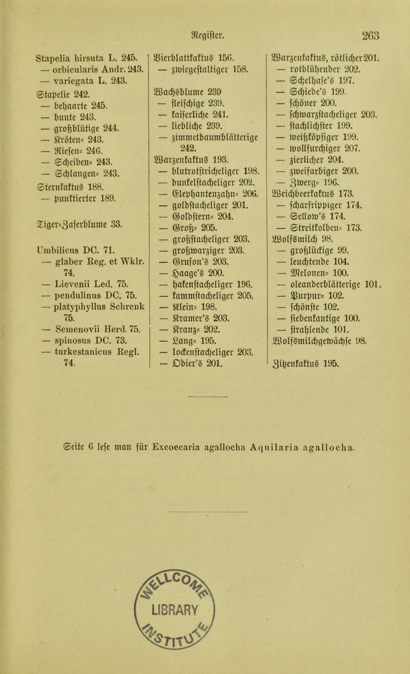 Stapelia hirsuta L. 245. — orbicularis Andr. 243. — variegata L. 243. ©tapclie 242. — behaarte 245. — bunte 243. — grofeblütige 244. — Kröten* 243. — ^tiefen- 246. — ©d)ciben= 243. — 6d)Icutgen= 243. ©terufattu§ 188. — punktierter 189. Stger=3nferbhtute 33. Umbilicus DC. 71. — glaber Reg. et Wklr. 74. — Lievenii Led. 75. — pendulinus DC. 75. — platyphyllus Schrenk 75. — Semenovii Herd. 75. — spinosus DC. 73. — turkestanicus Regl. 74. S5ierblatt!n!tu8 156. — gtoiegeftaltiger 158. 2Bad)8Mumc 239 — fleifdjige 239. — faiferlidje 241. — Itebltdfje 239. — gimmetbaumblcittcrige 242. SBargenfaftuS 193. — b I u tr o t ftr t d) eit g er 198. — bunfelftadjeligcr 202. — (Slepljantengalpis 206. — golbftad^eliger 201. — ©olbftern* 204. — ©ro{3= 205. — grofrftadjeltger 203. — grofttoaräiger 203. — ©rufon’8 203. — §aage’§ 200. — pakenftacfjeltger 196. — fammftadjeliger 205. — $Hein= 198. — S?ramcr’§ 203. — Drangs 202. — £aug= 195. — locfenftadjeliger 203. — Dbier’S 201. ÜZBaräeufaftuS, rötlicper 201. — rotblittjenber 202. — 6d;elfjafe’S 197. — ©djiebe’§ 199. — fdjöner 200. — [djlnaräftadjeliger 203. — ftadflidjfter 199. — toeifsföpfiger 199. — irottfurdjiger 207. — äierlidjer 204. — glueifarbtger 200. — 3tnerg= 196- 2öeid)beerfaftu§ 173. — fdjarfrtppiger 174. — ©eUoiü’§ 174. — ©treitfo!ben= 173. ättoIfSmildj 98. — grofelüdftge 99. — leudjtenbe 104. — 3Moneit= 100. — oleanberblätterige 101. — ^urpur= 102. — fdjönfte 102. — fiebenfantige 100. — ftraplenbe 101. 26oIf§mtlcbgeruäd)fe 98. 3ifeen!aftu§ 195. ©eite 6 lefe man für Excoecaria agallocha Aquilaria agallocha.