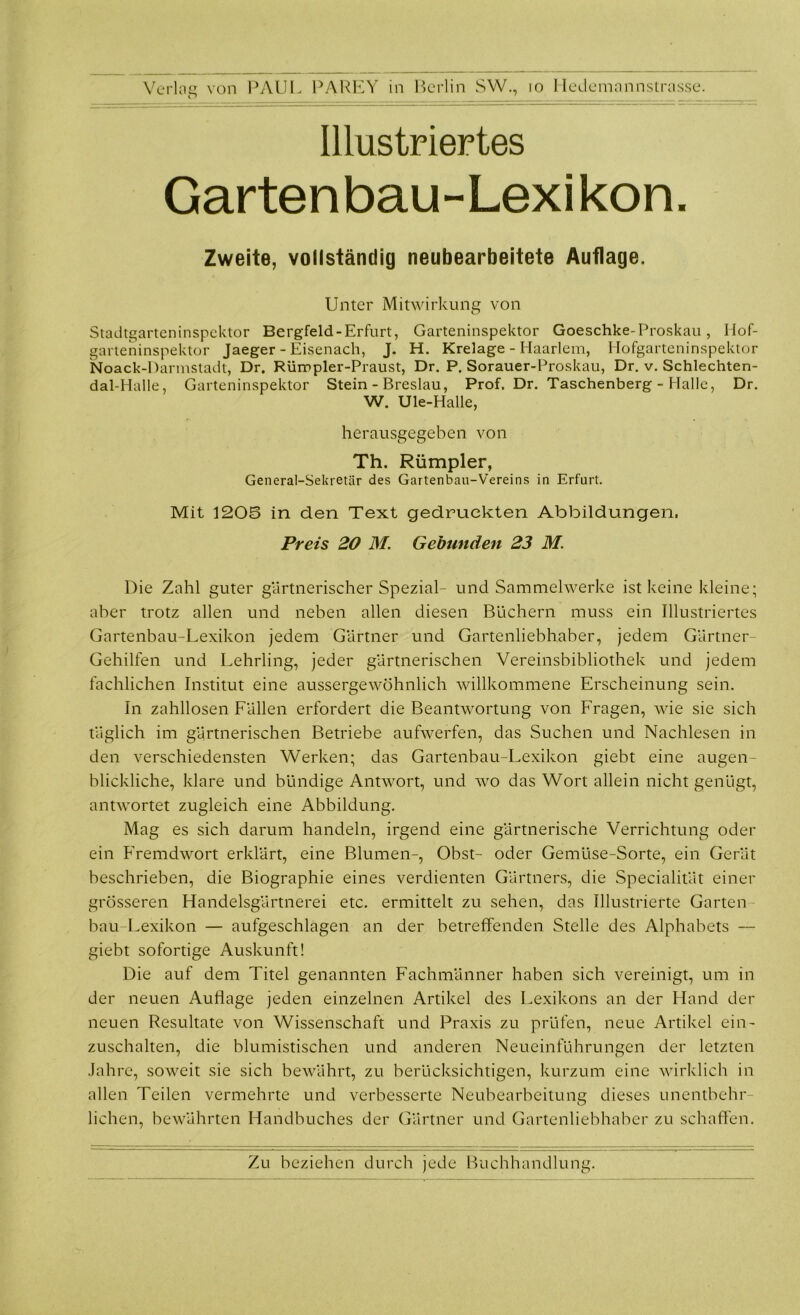 Illustriertes Garten bau- Lexi kon. Zweite, vollständig neubearbeitete Auflage. Unter Mitwirkung von Stadtgarteninspektor Bergfeld-Erfurt, Garteninspektor Goeschke-Proskau, Hof- garteninspektor Jaeger - Eisenach, J. H. Krelage - Haarlem, Hofgarteninspektor Noack-Darmstadt, Dr. Rümpler-Praust, Dr. P. Sorauer-Proskau, Dr. v. Schlechten- dal-Halle, Garteninspektor Stein - Breslau, Prof. Dr. Taschenberg - Halle, Dr. W. Ule-Halle, herausgegeben von Th. Rümpler, General-Sekretär des Gartenbau-Vereins in Erfurt. Mit 1205 in den Text gedruckten Abbildungen. Preis 20 M. Gebunden 23 M. Die Zahl guter gärtnerischer Spezial- und Sammelwerke ist keine kleine; aber trotz allen und neben allen diesen Büchern muss ein Illustriertes Gartenbau-Lexikon jedem Gärtner und Gartenliebhaber, jedem Gärtner- Gehilfen und Lehrling, jeder gärtnerischen Vereinsbibliothek und jedem fachlichen Institut eine aussergewöhnlich willkommene Erscheinung sein. In zahllosen Fällen erfordert die Beantwortung von Fragen, wie sie sich täglich im gärtnerischen Betriebe aufwerfen, das Suchen und Nachlesen in den verschiedensten Werken; das Gartenbau-Lexikon giebt eine augen- blickliche, klare und bündige Antwort, und wo das Wort allein nicht genügt, antwortet zugleich eine Abbildung. Mag es sich darum handeln, irgend eine gärtnerische Verrichtung oder ein Fremdwort erklärt, eine Blumen-, Obst- oder Gemüse-Sorte, ein Gerät beschrieben, die Biographie eines verdienten Gärtners, die Specialität einer grösseren Handelsgärtnerei etc. ermittelt zu sehen, das Illustrierte Garten bau-Lexikon — aufgeschlagen an der betreffenden Stelle des Alphabets — giebt sofortige Auskunft! Die auf dem Titel genannten Fachmänner haben sich vereinigt, um in der neuen Auflage jeden einzelnen Artikel des Lexikons an der Hand der neuen Resultate von Wissenschaft und Praxis zu prüfen, neue Artikel ein- zuschalten, die blumistischen und anderen Neueinführungen der letzten Jahre, soweit sie sich bewährt, zu berücksichtigen, kurzum eine wirklich in allen Teilen vermehrte und verbesserte Neubearbeitung dieses unentbehr- lichen, bewährten Handbuches der Gärtner und Gartenliebhaber zu schaffen.