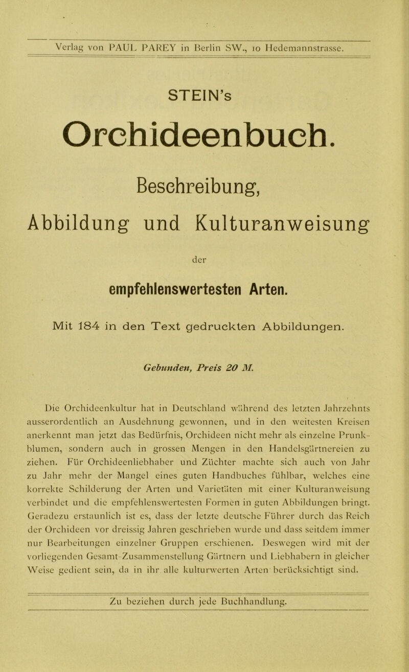 STEIN’s Orchideenbuch. Beschreibung, Abbildung und Kulturanweisung der empfehlenswertesten Arten. Mit 184 in den Text gedruckten Abbildungen. Gebunden, Preis 20 M. Die Orchideenkultur hat in Deutschland während des letzten Jahrzehnts ausserordentlich an Ausdehnung gewonnen, und in den weitesten Kreisen anerkennt man jetzt das Bedürfnis, Orchideen nicht mehr als einzelne Prunk- blumen, sondern auch in grossen Mengen in den Handelsgärtnereien zu ziehen. Für Orchideenliebhaber und Züchter machte sich auch von Jahr zu Jahr mehr der Mangel eines guten Handbuches fühlbar, welches eine korrekte Schilderung der Arten und Varietäten mit einer Kulturanweisung verbindet und die empfehlenswertesten Formen in guten Abbildungen bringt. Geradezu erstaunlich ist es, dass der letzte deutsche Führer durch das Reich der Orchideen vor dreissig Jahren geschrieben wurde und dass seitdem immer nur Bearbeitungen einzelner Gruppen erschienen. Deswegen wird mit der vorliegenden Gesamt Zusammenstellung Gärtnern und Liebhabern in gleicher Weise gedient sein, da in ihr alle kulturwerten Arten berücksichtigt sind.