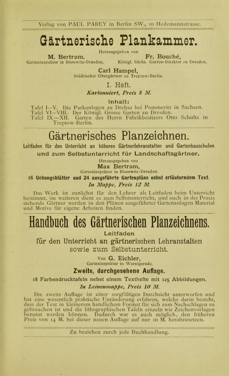 Gärtnerische Flankammer. Herausgegeben von M. Bertram. Fr. Bouche, Garteninspektor in Blasewitz-Dresden, Königl. Sachs. Garten-Direktor zu Dresden, Carl Hampel, Städtischer Obergärtner zu Treptow-Berlin. I. Heft. Kartonniert, Preis S 31 Inhalt: Tafel I—V. Die Parkanlagen zu Drehsa bei Pommeritz in Sachsen. Tafel VI—VIII. Der Königl. Grosse Garten zu Dresden. Tafel IX—XII. Garten des Herrn Fabrikbesitzers Otto Schultz in Treptow-Berlin. Gärtnerisches Planzeiehnen. Leitfaden für den Unterricht an höheren Gärtnerlehranstalten und Gartenbauschulen und zum Selbstunterricht für Landschaftsgärtner. Herausgegeben von Max Bertram, Garteninspektor in Blasewitz-Dresden. 16 Uebungsblätter und 24 ausgeführte Gartenpläne nebst erläuterndem Text. In Mappe, Preis 12 31. Das Werk ist zunächst für den Lehrer als Leitfaden beim Unterricht bestimmt, im weiteren dient es zum Selbstunterricht, und auch in der Praxis stehende Gärtner werden in den Plänen ausgeführter Gartenanlagen Material und Motive für eigene Arbeiten finden. Handbuch des Gärtnerischen Planzeichnens. Leitfaden für den Unterricht an gärtnerischen Lehranstalten sowie zum Selbstunterricht. Von G. Eichler, Garteninspektor in Wernigerode. Zweite, durchgesehene Auflage. 18 Farbendrucktafeln nebst einem Texthefte mit 125 Abbildungen. In Leinenmappe, Preis 10 31. Die zweite Auflage ist einer sorgfältigen Durchsicht unterworfen und hat eine wesentlich praktische Umänderung erfahren, welche darin besteht, dass der Text in kleinerem handlichem Format für sich zum Nachschlagen zu gebrauchen ist und die lithographischen Tafeln einzeln wie Zeichenvorlagen benutzt werden können. Dadurch war es auch möglich, den früheren Preis von 14 M. bei dieser neuen Auflage auf nur 10 M. herabzusetzen.