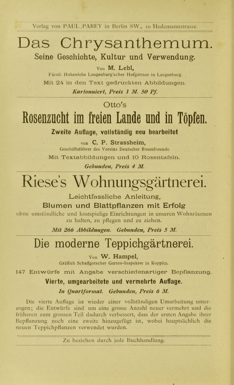 Verlag von PAUL „PAREY in Berlin SW., io Hedemannstrasse. Das Chrysanthemum. Seine Geschichte, Kultur und Verwendung. Von M. Lebl, Fürstl. Hohenlohe Langenburg’scher Hofgärtner in Langenburg. Mit 24 in den Text gedruckten Abbildungen. Kartonniert, Preis 1 M. 50 Pf. Otto’s Rosenzncht im freien Lande nnd in Töpfen. Zweite Auflage, vollständig neu bearbeitet von C. P. Strassheim, Geschäftsführer des Vereins Deutscher Rosenfreunde. Mit Textabbildungen und 10 Rosentafeln. Gebunden, Preis 4 M. Rieses Wohnungsgärtnerei. Leichtfassliehe Anleitung, Blumen und Blattpflanzen mit Erfolg ohne umständliche und kostspielige Einrichtungen in unseren Wohnraumen zu halten, zu pflegen und zu ziehen. Mit 266 Abbildungen. Gebunden, Preis 5 M. Die moderne Teppiehgärtnerei. Von W. Hampel, Gräflich Schaffgotscher Garten-Inspektor in Koppitz. 147 Entwürfe mit Angabe verschiedenartiger Bepflanzung. Vierte, umgearbeitete und vermehrte Auflage. In Quartformat. Gebunden, Preis 6 M. Die vierte Auflage ist wieder einer vollständigen Umarbeitung unter- zogen; die Entwürfe sind um eine grosse Anzahl neuer vermehrt und die früheren zum grossen Teil dadurch verbessert, dass der ersten Angabe ihrer Bepflanzung noch eine zweite hinzugefügt ist, wobei hauptsächlich die neuen Teppichpflanzen verwendet wurden.