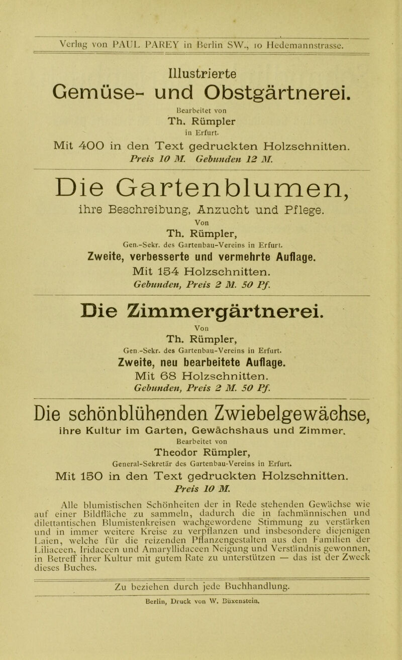 Illustrierte Gemüse- und Obstgärtnerei. Bearbeitet von Th. Rümpler in Erfurt. Mit 400 in den Text gedruckten Holzschnitten. Preis 10 DI. Gebunden 12 DI. Die Gartenblumen, ihre Beschreibung, Anzucht und Pflege. Von Th. Rümpler, Gen.-Sekr. des Gartenbau-Vereins in Erfurt. Zweite, verbesserte und vermehrte Auflage. Mit 154 Holzschnitten. Gebunden, Preis 2 Dl. 50 Pf. Die Zimmergärtnerei. Von Th. Rümpler, Gen.-Sekr. des Gartenbau-Vereins in Erfurt. Zweite, neu bearbeitete Auflage. Mit 68 Holzschnitten. Gebunden, Preis 2 DI. 50 Pf. Die sehönblühenden Zwiebelgewächse, ihre Kultur im Garten, Gewächshaus und Zimmer. Bearbeitet von Theodor Rümpler, General-Sekretär des Gartenbau-Vereins in Erfurt. Mit 150 in den Text gedruckten Holzschnitten. Preis 10 DI. Alle blumistischen Schönheiten der in Rede stehenden Gewächse wie auf einer Bildfläche zu sammeln, dadurch die in fachmännischen und dilettantischen Blumistenkreisen wachgewordene Stimmung zu verstärken und in immer weitere Kreise zu verpflanzen und insbesondere diejenigen Laien, Avelche für die reizenden Pflanzengestalten aus den Familien der Liliaceen, Iridaceen und Amaryllidaceen Neigung und Verständnis gewonnen, in Betreff ihrer Kultur mit gutem Rate zu unterstützen — das ist der Zweck dieses Buches. Zu beziehen durch jede Buchhandlung. Berlin, Druck von W. Büxenstein.