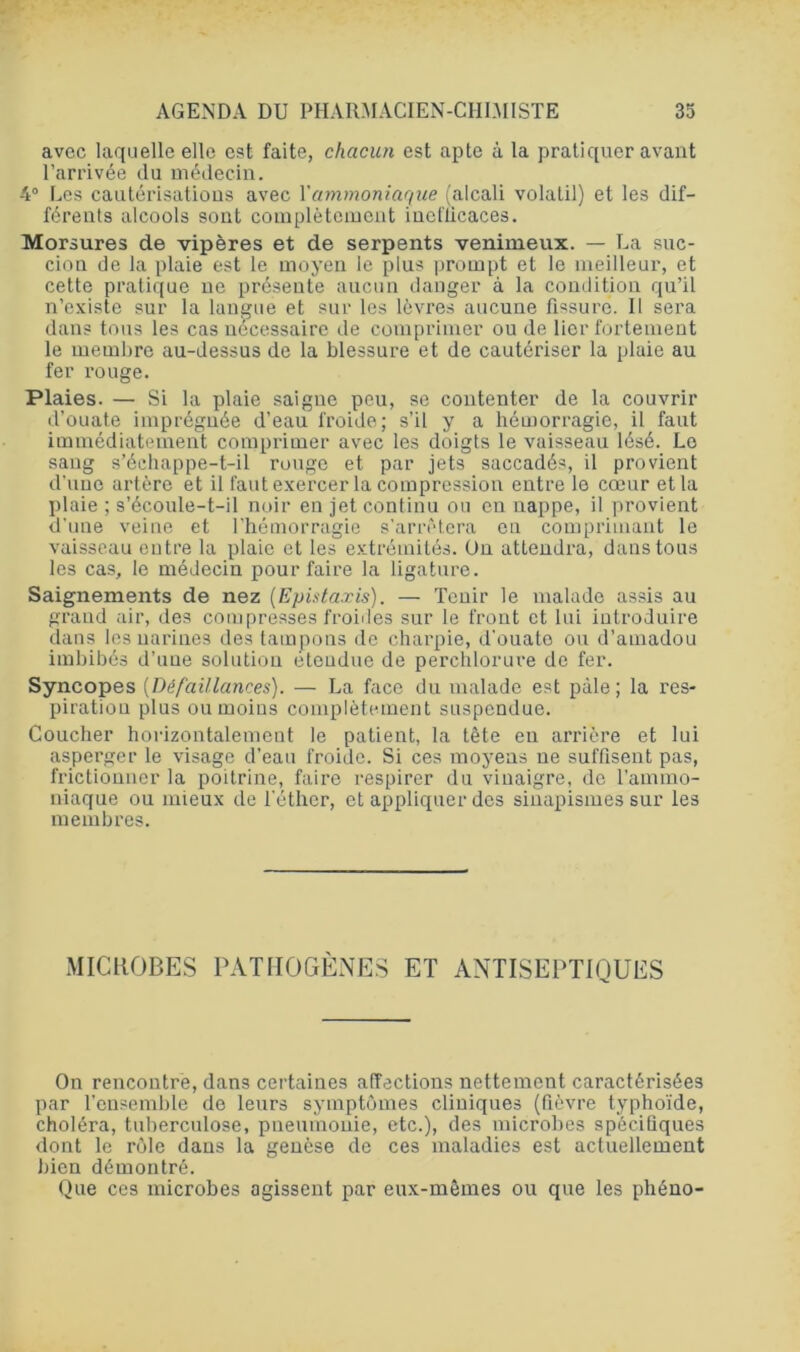 avec laquelle elle est faite, chacun est apte à la pratiquer avant l’arrivée du médecin. 4° Les cautérisations avec Y ammoniaque (alcali volatil) et les dif- férents alcools sont complètement iueflicaces. Morsures de vipères et de serpents venimeux. — La suc- cion de la plaie est le moyen le plus prompt et le meilleur, et cette pratique ne présente aucun danger à la condition qu’il n’existe sur la langue et sur les lèvres aucune fissure. Il sera dans tous les cas nécessaire de comprimer ou de lier fortement le membre au-dessus de la blessure et de cautériser la plaie au fer rouge. Plaies. — Si la plaie saigne peu, se contenter de la couvrir d’ouate imprégnée d’eau froide; s’il y a hémorragie, il faut immédiatement comprimer avec les doigts le vaisseau lésé. Le sang s’échappe-t-il rouge et par jets saccadés, il provient d'une artère et il faut exercer la compression entre le cœur et la plaie ; s’écoule-t-il noir en jet continu ou en nappe, il provient d'une veine et l’hémorragie s’arrêtera en comprimant le vaisseau entre la plaie et les extrémités. On attendra, dans tous les cas, le médecin pour faire la ligature. Saignements de nez (Epistaxis). — Tenir le malade assis au grand air, des compresses froides sur le front et lui introduire dans les narines des tampons de charpie, d'ouate ou d’amadou imbibés d’une solution étendue de perchlorure de fer. Syncopes (Défaillances). — La face du malade est pâle; la res- piration plus ou moins complètement suspendue. Coucher horizontalement le patient, la tête en arrière et lui asperger le visage d’eau froide. Si ces moyens ne suffisent pas, fi'ictionner la poitrine, faire respirer du vinaigre, de l’ammo- niaque ou mieux de l'éther, et appliquer des sinapismes sur les membres. MICROBES PATHOGÈNES ET ANTISEPTIQUES On rencontre, dans certaines affections nettement caractérisées par l’ensemble de leurs symptômes cliniques (fièvre typhoïde, choléra, tuberculose, pneumonie, etc.), des microbes spécifiques dont le rôle dans la genèse de ces maladies est actuellement bien démontré. Que ces microbes agissent par eux-mêmes ou que les phéno-