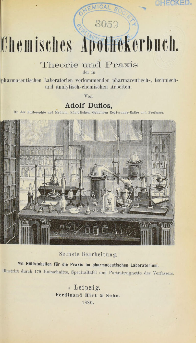Theorie und Praxis cler in pharmaceiitischen Laboratorien vorkommenclen pharmazeutisch-, technisch- uiid analytisch-chemischen Arbeiten. Von Adolf Duflos, Dr. der Philosophie nud Medicii), Königlichem Geheimen Begierungs-Rathe lind Professor. Sechste Bearbeitung. Mit Hüifstabellen für die Praxis im pharmaceutischen Laboratorium. Illustnrt durch 170 Holzschnitte, Spectraltafel und Portraitvignette des Verfassers. i Leipzig, Ferdinand Hirt & Sohn.