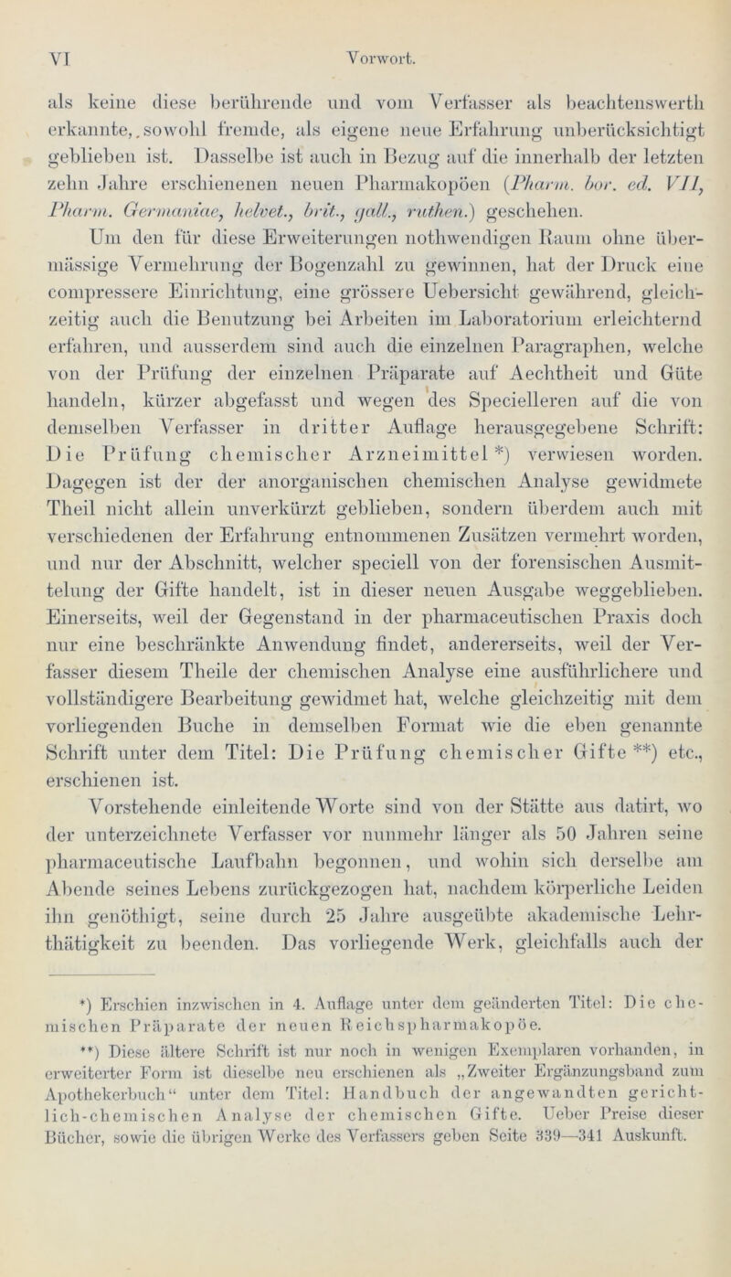 als keine diese berührende und vom Verfasser als beachtenswertli erkannte,.sowohl fremde, als eigene neue Erfahrung unberücksichtigt geblieben ist. Dasselbe ist auch in Bezug auf die innerhalb der letzten zehn Jahre erschienenen neuen Pharmakopoen {Pharm, hör. cd. VII, Pharm. Germam’ae, helvet., britgalt., ruthen.) geschehen. Um den für diese Erweiterungen nothwendigen Raum ohne über- mässige Vermehrung der Bogenzahl zu gewinnen, hat der Druck eine compressere Einrichtung, eine grössere Uebersicht gewährend, gleich- zeitig auch die Benutzung bei Arbeiten im Laboratorium erleichternd erfahren, und ausserdem sind auch die einzelnen Paragraphen, welche von der Prüfung der einzelnen Präparate auf Aechtheit und Güte handeln, kürzer abgefasst und wegen des Specielleren auf die von demselben Verfasser in dritter Auflage herausgegebene Schrift: Die Prüfung chemischer Arzneimittel*) verwiesen worden. Dagegen ist der der anorganischen chemischen Analyse gewidmete Theil nicht allein unverkürzt geblieben, sondern überdem auch mit verschiedenen der Erfahrung entnommenen Zusätzen vermehrt worden, und nur der Abschnitt, welcher speciell von der forensischen Ausmit- telung der Gifte handelt, ist in dieser neuen Ausgabe weggeblieben. Einerseits, weil der Gegenstand in der pharmaceutischen Praxis doch nur eine beschränkte Anwendung findet, andererseits, weil der Ver- fasser diesem Tlieile der chemischen Analyse eine ausführlichere und vollständigere Bearbeitung gewidmet hat, welche gleichzeitig mit dem vorliegenden Buche in demselben Format wie die eben genannte Schrift unter dem Titel: Die Prüfung chemischer Gifte**) etc., erschienen ist. Vorstehende einleitende Worte sind von der Stätte aus datirt, wo der Unterzeichnete Verfasser vor nunmehr länger als 50 Jahren seine pharmaceutische Laufbahn begonnen, und wohin sich derselbe am Abende seines Lebens zurückgezogen hat, nachdem körperliche Leiden ihn genöthigt, seine durch 25 Jahre ausgeübte akademische Lehr- thätigkeit zu beenden. Das vorliegende Werk, gleichfalls auch der *) Erschien inzwischen in 4. Auflage unter dem geänderten Titel: Die che- mischen Präparate der neuen Reichspharüiakopöe. **) Diese ältere Schrift ist nur noch in wenigen Exemplaren vorhanden, in erweiterter Form ist dieselbe neu erschienen als „Zweiter Ergänzungsband zum Apothekerbuch“ unter dem Titel: Handbuch der angewandten gericht- lich-chemischen Analyse der chemischen Gifte. Ueber Preise dieser Bücher, sowie die übrigen Werke des Verfassers geben Seite 839—341 Auskunft.