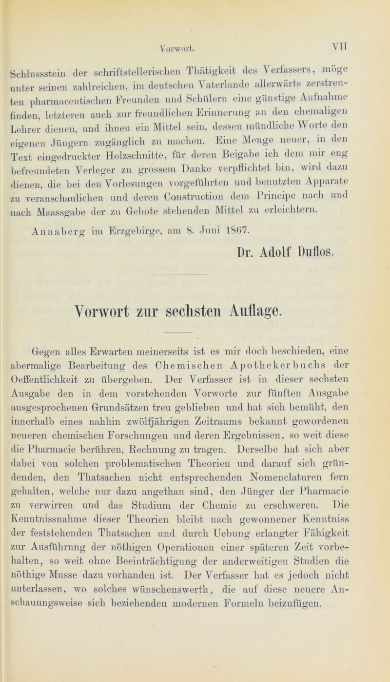 Schlussstein der schriftstellerischen Tliätigkeit des Verfassers, möge unter seinen zahlreichen, im deutschen Vaterlande allerwäits zerstreu- ten pharmaceutischen Freunden und Schülern eine günstige Aufnahme finden, letzteren auch zur freundlichen Erinnerung an den ehemaligen Lehrer dienen, und ihnen ein Mittel sein, dessen mündliche Worte den eigenen Jüngern zugänglich zu machen. Eine Menge neuer, in den Text eingedruckter Holzschnitte, für deren Beigabe ich dem mir eng befreundeten Verleger zu grossem Danke verpflichtet bin, wird dazu dienen, die bei den Vorlesungen vorgeführten und benutzten Apparate zu veranschaulichen und deren Construction dem Principe nach und nach Maassgabe der zu Gebote stehenden Mittel zu erleichtern. Annaberg im Erzgebirge, am 8. Juni 1867. Dr. Adolf Dutlos. Vorwort zur sechsten Auflage. Gegen alles Erwarten meinerseits ist es mir doch bescliieden, eine abermalige Bearbeitung des Chemischen Apothekerbuclis der 0effentlichkeit zu übergeben. Der Verfasser ist in dieser sechsten Ausgabe den in dem vorstehenden Vorworte zur fünften Ausgabe ausgesprochenen Grundsätzen treu geblieben und hat sich bemüht, den innerhalb eines nahhin zwölfjährigen Zeitraums bekannt gewordenen neueren chemischen Forschungen und deren Ergebnissen, so weit diese die Pharmacie berühren, Rechnung; zu tragen. Derselbe hat sich aber dabei von solchen problematischen Theorien und darauf sich grün- denden, den Thatsachen nicht entsprechenden Nomenclaturen fern gehalten, welche nur dazu angethan sind, den Jünger der Pharmacie zu verwirren und das Studium der Chemie zu erschweren. Die Kenntnissnalime dieser Theorien bleibt nach gewonnener Kenntniss der feststehenden Thatsachen und durch Uebung erlangter Fähigkeit zur Ausführung der nöthigen Operationen einer späteren Zeit Vorbe- halten, so weit ohne Beeinträchtigung der anderweitigen Studien die nöthige Müsse dazu vorhanden ist. Der Verfasser hat es jedoch nicht unterlassen, wo solches wünschenswertli, die auf diese neuere An- schauungsweise sich beziehenden modernen Formeln beizufügen.