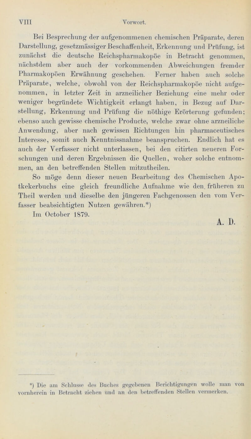 Bei Besprechung der aufgenommenen chemischen Präparate, deren Darstellung, gesetzmässiger Beschaffenheit, Erkennung und Prüfung, ist zunächst die deutsche Reichsphannakopöe in Betracht genommen, nächstdem aber auch der vorkommenden Abweichungen fremder Pharmakopoen Erwähnung geschehen. Ferner haben auch solche Präparate, welche, obwohl von der Reichsphannakopöe nicht aufge- nommen, in letzter Zeit in arzneilicher Beziehung eine mehr oder weniger begründete Wichtigkeit erlangt haben, in Bezug auf Dar- stellung, Erkennung und Prüfung die nöthige Erörterung gefunden; ebenso auch gewisse chemische Producte, welche zwar ohne arzneiliche Anwendung, aber nach gewissen Richtungen hin pharmaceutisches Interesse, somit auch Kenntnissnahme beanspruchen. Endlich hat es auch der Verfasser nicht unterlassen, bei den citirten neueren For- schungen und deren Ergebnissen die Quellen, woher solche entnom- men, an den betreffenden Stellen mitzutheilen. So möge denn dieser neuen Bearbeitung des Chemischen Apo- tkekerbuchs eine gleich freundliche Aufnahme wie den. früheren zu Theil werden und dieselbe den jüngeren Fachgenossen den vom Ver- fasser beabsichtigten Nutzen gewähren.*) Im October 1879. A. 1). *) Die am Schlüsse des Buches gegebenen Berichtigungen wolle man von vornherein in Betracht ziehen und an den betreffenden Stellen vermerken.
