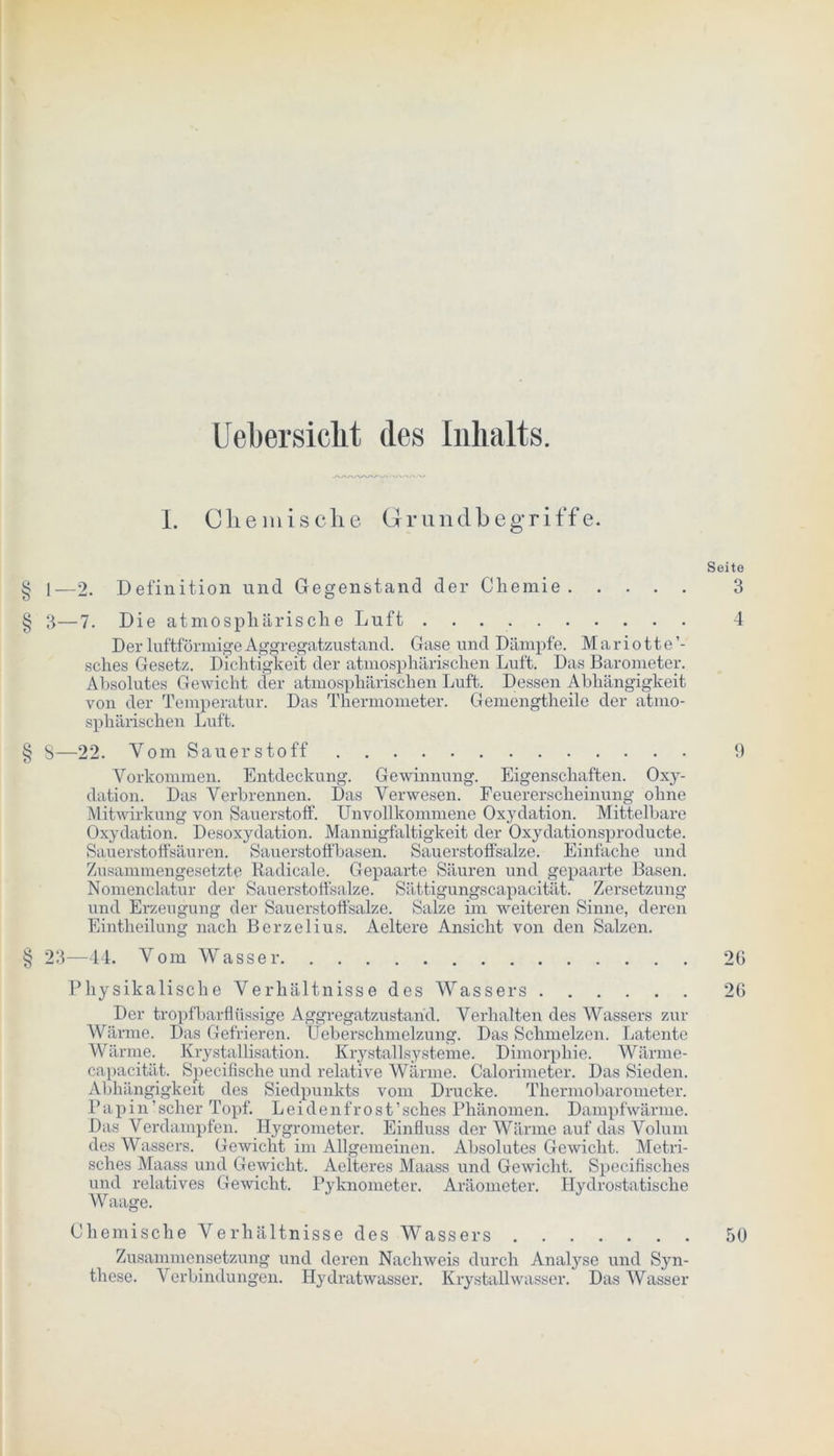Uebersiclit des Inhalts. 1. Chemische Grundbegriffe. Seite § l—2. Definition und Gegenstand der Chemie 3 § 3—7. Die atmosphärische Luft 4 Der luftförmige Aggregatzustand. Gase und Dämpfe. Mariotte’- sches Gesetz. Dichtigkeit der atmosphärischen Luft. Das Barometer. Absolutes Gewicht der atmosphärischen Luft. Dessen Abhängigkeit von der Temperatur. Das Thermometer. Gemengtheile der atmo- sphärischen Luft. § 8—22. Vom Sauerstoff Vorkommen. Entdeckung. Gewinnung. Eigenschaften. Oxy- dation. Das Verbrennen. Das Verwesen. Feuererscheinung ohne Mitwirkung von Sauerstoff. Unvollkommene Oxydation. Mittelbare Oxydation. Desoxydation. Mannigfaltigkeit der Oxydationsproducte. Sauerstoffsäuren. Sauerstoffbasen. Sauerstoffsalze. Einfache und Zusammengesetzte Radicale. Gepaarte Säuren und gepaarte Basen. Nomenclatur der Sauerstoffsalze. Sättigungscapacität. Zersetzung und Erzeugung der Sauerstoffsalze. Salze im weiteren Sinne, deren Eintheilung nach Berzelius. Aeltere Ansicht von den Salzen. § 23—44. Vom Wasser 26 Physikalische Verhältnisse des Wassers 26 Der tropfbarflüssige Aggregatzustarid. Verhalten des Wassers zur Wärme. Das Gefrieren. Ueberschmelzung. Das Schmelzen. Latente Wärme. Krystallisation. Krystallsysteme. Dimorphie. Wärme- capacität. Specifische und relative Wärme. Calorimeter. Das Sieden. Abhängigkeit des Siedpunkts vom Drucke. Thermobarometer. Papin’scher Topf. Leidenfrost’sches Phänomen. Dampfwärme. Das Verdampfen. Hygrometer. Einfluss der Wärme auf das Volum des Wassers. Gewicht im Allgemeinen. Absolutes Gewicht. Metri- sches Maass und Gewicht. Aelteres Maass und Gewicht. Specifisches und relatives Gewicht. Pyknometer. Aräometer. Hydrostatische Waage. Chemische Verhältnisse des Wassers 50 Zusammensetzung und deren Nachweis durch Analyse und Syn- these. Verbindungen. Hydratwasser. Krystallwasser. Das Wasser