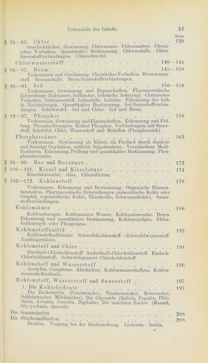 § 76 — 85. Chlor . . .•••.• Geschichtliches. Gewinnung. CHlorwasser. Chlorometrie. Chemi- sches Verhalten. Quantitative Bestimmung. Chlormetalle. Chlor- Sauerstoffverbindungen. Chlorschwefel. Chlorwasserstoff 140 —87. Brom 145 Vorkommen und Gewinnung. Chemisches Verhalten. Bromwasser- stoff. Brommetalle. Brom-Sauerstoffverbindungen. § 88 — 91. Io d . 150 Vorkommen, Gewinnung und Eigenschaften. Pharmaceutisclie Zubereitung (lodwasser, Iodtinetur, Todstärke, Iodsyrup). Chemisches Verhalten. Iod Wasserstoff. Iodmetalle. lodsalze. Erkennung des Tods in Verbindungen. Quantitative Bestimmung. I o d - Sau e rsto ff v erb in - düngen. lodschwefel. Iod und Chlor. Iod und Brom. § 92—97. Phosphor Vorkommen, Gewinnung und Eigenschaften. Erkennung und Prü- fung. Phosphorlösungen. Rother Phosphor. Verbindungen mit Sauer- stoff, Schwefel, Chlor, Wasserstoff und Metallen (Phosphorzink). Phosphorsäure Vorkommen. Gewinnung als Educt, als Product durch dunkele und feuerige Oxydation, mittelst Salpetersäure. Verschiedene Modi- ficationen. Erkennung, Prüfung und quantitative Bestimmung. Plios- phorsäuresalze. § 98—99. Bor und Borsäure § 100—101. Kiesel und Kieselsäure Kieselsäuresalze. Glas. Chlorsilicium. § 102—172. Kohlenstoff Vorkommen. Erkennung und Bestimmung. Organische Elemen- taranalyse. Pharmaceutisclie Zubereitungen (mineralische Kohle oder Graphit, vegetabilische Kohle, Thierkohle, Schwammkohle). Sauer- stoffverbindungen. Kohlensäure . . Kohlensäuregas. Kohlensaures Wasser. Kohlensäuresalze. Deren Erkennung und quantitative Bestimmung. Kohlenoxydgas. Chlor- kohlenoxyd- oder Phosgengas. Kohlenstoffsulfid Kohlenstoff sulfidsalze. Schwefelkohlenstoff—Schwefelwasserstoff. Xanthogensäure. Kohlenstoff und Chlor Zweifach-Chlorkohlenstoff. Anderthalb-Chlorkohlenstoff. Einfach- Chlorkohlenstoff. Schwefeligsaurer Chlorkohlenstoff. Kohlenstoff und Wasserstoff Acetylen. Camphene. Alkoholene. Kohlenwasserstoffgas. Ivohlen- wassersto ffradicale. Kohlenstoff, Wasserstoff und Sauerstoff 1. Die Kohlehydrate iDie Zuckerarten (Fruchtzucker, Traubenzucker, Rohrzucker, Schleimzucker, Milchzucker). Die Glycosicle (Saliern, Populin, Phlo- rhizm, Arbutin, Aesculin, Digitalin). Die unächten Zucker (Mannit, Glycyrrhizin, Qucrcit). Die Gummiarten Die Stärkemehl arten \ Dextrin. Vorgang bei der Brotbereitung. Lichenin. Inulin. Seite 128 145 150 -158 159 163 172 174 175 186 192 194 196 197 197 20S 208