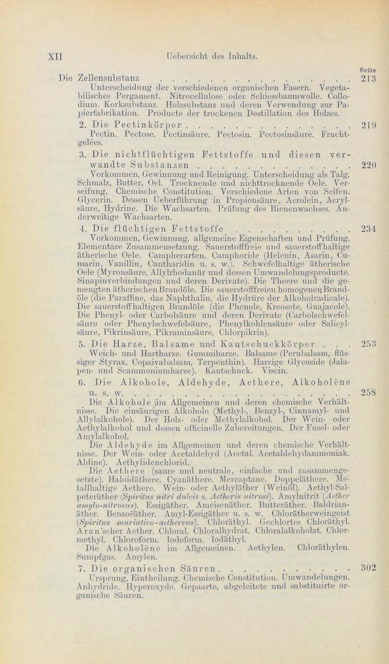 Seite Die Zellensubstanz 213 Unterscheidung dev verschiedenen organischen Fasern. Vegeta- bilisches Pergament. Nitrocellulose oder Schiessbaumwolle. Collo- dium. Korksubstanz. Holzsubstanz und deren Verwendung zur Pa- pierfabrikation. Producte der trockenen Destillation des Holzes. 2. Die Pectinkörper 219 Pectin. Pectose. Pectinsäure. Pectosin. Pectosinsäure. Frucht- gelees. 3. Die nichtflüchtigen Fettstoffe und diesen ver- wandte Substanzen 220 Vorkommen, Gewinnung und Reinigung. Unterscheidung als Talg, Schmalz, Butter, Oel. Trocknende und nichttrocknende Oele. Ver- seifung. Chemische Constitution. Verschiedene Arten von Seifen. Glycerin. Dessen Ueberfrthrung in Propionsäure, Acrolein, Acryl- säure, Hydrine. Die Wachsarten. Prüfung des Bienenwachses. An- derweitige Wachsarten. 4. Die flüchtigen Fettstoffe 234 Vorkommen, Gewinnung, allgemeine Eigenschaften und Prüfung. Elementare Zusammensetzung. Sauerstofffreie und sauerstoffhaltige ätherische Oele. Campherarten. Camphoride (Helenin, Asarin, Cu- marin, Vanillin, Cantharidin u. s. w.). Schwefelhaltige ätherische Oele (Myronsäure, Allylrliodanür und dessen Umwandelungsproducte. Sinapinverbindungen und deren Derivate). Die Theere und die ge- mengten ätherischen Brandöle. Die sauerstofffreien homogenen Brand- öle (die Paraffine, das Naphthalin, die Hydrüre der Alkoliolradicale). Die sauerstoffhaltigen Brandöle (die Phenole, Kreosote, Guajacole). Die Phenyl- oder Carbolsäure und deren Derivate (Carboischwefe 1- säure oder Phenylschwefelsäure, Phenylkohlensäure oder Salieyl- säure, Pikrinsäure, Pikraminsäure, Chlorpikrin). 5. Die Harze, Balsame und KautscliuckkÖrper . . . 253 Weich- und Hartharze. Gummiharze. Balsame (Perubalsam, flüs- siger Styrax, Copaivabalsam, Terpenthin). Harzige Glycoside (Jala- pen- und Scammoniumharze). Kautschuck. Viscin. 6. Die Alkohole, Aldehyde, Aethere, x\lkoholene u. s. w. 258 Die Alkohole [im Allgemeinen und deren chemische Verhält- nisse. Die einsäurigen Alkohole (Methyl-, Benzyl-, Cinnamyl- und Allylalkohole). Der Holz- oder Methylalkohol. Der Wein- oder Aethylalkohol und dessen officinelle Zubereitungen. Der Fusel- oder Amylalkohol. Die Aldehyde im Allgemeinen und deren chemische Verhält- nisse. Der Wein- oder Acetaldehyd (Acetal. Acetaldehydammoniak. Aldine). Aethylidenchlorid. Die Aethere (saure und neutrale, einfache und zusammenge- setzte). Haloidäthere. Cyanäthere. Mercaptane. Doppeläthere. Me- tallhaltige Aethere. Wein- oder Aethyläther (Weinöl). Aethyl-Sal- peteräther (ISpiritus nitri dulcis s. Aetheris nitrost). Amylnitrit (Aether amylo-nitrosus). Essigäther. Ameisenäther. Butteräther. Baldrian- äther. Benzoeäther. Amyl-Essigäther u. s. w. Chlorätherweingeist {Spiritus muriatico - aetliereus). Chloräthyl. Gechlortes Chloräthyl. Ar an 'scher Aether. Chloral. Chloralhydrat. Chloralalkoholat. Chlor- methyl. Chloroform. Jodoform, lodäthyl. Die Alkohole ne im Allgemeinen. Aethylen. Chloräthylen. Sumpfgas. Amylen. 7. Die organischen Säuren 302 Ursprung, Eintheilung. Chemische Constitution. Umwandelungen. Anhydride. Hyperoxyde. Gepaarte, abgeleitete und substituirte or- ganische Säuren.