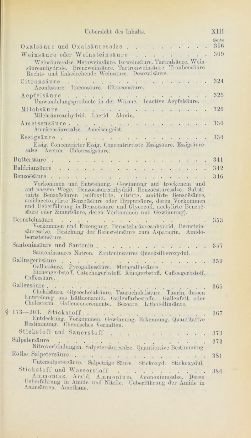 Seito Oxalsäure und Oxalsäuresalze 306 Weinsäure oder Weinstein säure 300 Weinsäuresalze. Meta Weinsäure. Iso Weinsäure. Tartralsäurc. Wein- säureanhydride. Brenzweinsäure. Tartronweinsäure. Traubensäure. Rechts- und linksdrehende Weinsäure. Desoxalsäure. Citronsäure 324 Aconitsäure. Itaconsäure. Citraconsäure. Aepfelsäure 325 Umwandelungsproducte in der Wärme. Inactive Aepfelsäure. Milchsäure 326 Milchsäureanhydrid. Lactid. Alanin. Ameisensäure 330 Ameisensäuresalze. Ameisengeist. Essigsäure 334 Essig. Concentrirter Essig. Concentrirteste Essigsäure. Essigsäure- salze. Aceton. Chloressigsäure. Buttersäure . 341 Baldriansäure 342 Benzoesäure Vorkommen und Entstehung. Gewinnung auf trockenem und auf nassem Wege. Benzoesäureanhydrid. Benzoesäuresalze. Substi- tuirte Benzoesäuren (sulfoxylirte, nitrirte, amidirte Benzoesäure, amidacetoxylirte Benzoesäure oder Hippursäure, deren Vorkommen und Ueberführung in Benzoesäure und Glycocoll, acetylirte Benzoe- säure oder Zimmtsäure, deren Vorkommen und Gewinnung). Bernsteinsäure Vorkommen und Erzeugung. Bernsteinsäureanhydrid. Bernstein- säuresalze. Beziehung der Bernsteinsäure zum Asparagin. Amido- bernsteinsäure. Santoninsäure und Santonin Santoninsaures Natron. Santoninsaures Quecksilberoxydul. Gallusgerbsäure Gallussäure. Pyrogallussäüre. Metagallussäure. Eichengerbstoff. Catechugerbstoff. Kinogerbstoff. Caffeegerbstoff Caffeesäure. Gallensäure Cholalsäure. Glycocholalsäure. Taurocholalsäure. Taurin, dessen Entstehung aus Isäthionamid. Gallenfarbestoffe. Gallenfett oder Cholesterin. Gallenconcremente. Bezoare. Litho fellinsäure. § 173—203. Stickstoff Entdeckung. Vorkommen. Gewinnung. Erkennung. Quantitative Bestimmung. Chemisches Verhalten. Stickstoff und Sauerstoff Salpetersäure Nitroverbindungen. Salpetersäuresalze. Quantitative Bestimmung. Rothe Salpetersäure Untersalpetersäure. Salpetrige Säure. Stickoxyd. Stickoxydul. Stickstoff und Wasserstoff Ammoniak. Amid. Ammonium. Ammoniumsalze. Deren Ueberführung in Amide und Nitrile. Ueberführung der Amide in Ammsäuren. Amethane. 346 353 357 359 365 367 373 373 381 384