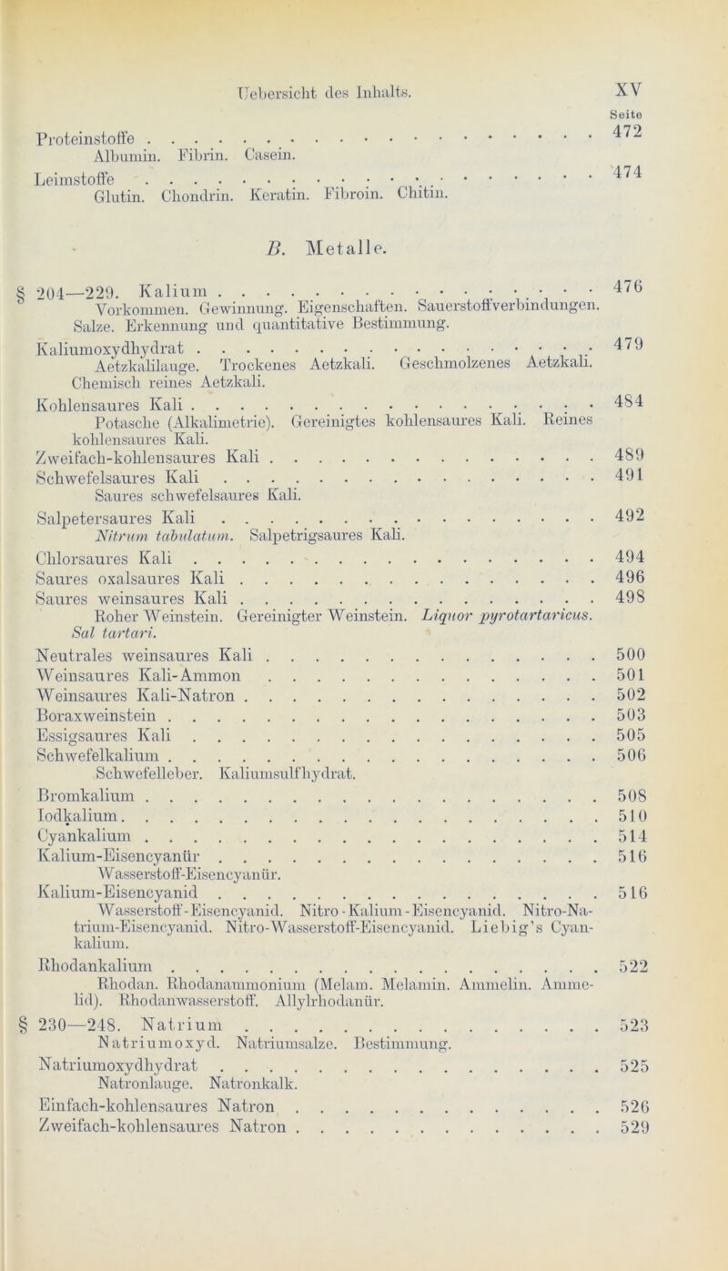 zrji Proteinstoffe ^2 Albumin. Fibrin. Casein. Leimstoffe ; • _• ; • ^74 Glutin. Chondrin. Keratin. Fibroin. Chitin. B. Metalle. 2Q4—229. Kalium 476 Vorkommen. Gewinnung. Eigenschaften. Sauerstoffverbindungen. Salze. Erkennung und quantitative Bestimmung. Kaliumoxydhydrat • • • 479 Aetzkalilauge. Trockenes Aetzkali. Geschmolzenes Aetzkah. Chemisch reines Aetzkali. Kohlensaures Kali ; • 484 Potasche (Alkalimetrie). Gereinigtes kohlensaures Kali. Reines kohlensaures Kali. Zweifach-kohlensaures Kali 489 Schwefelsaures Kali 491 Saures schwefelsaures Kali. Salpetersaures Kali 492 Nitrum tcibülatum. Salpetrigsaures Kali. Chlorsaures Kali 494 Saures oxalsaures Kali 496 Saures weinsaures Kali 498 Roher Weinstein. Gereinigter Weinstein. Liquor pyrotartaricus. Sal tartari. Neutrales weinsaures Kali 500 Weinsaures Kali-Ammon 501 Weinsaures Kali-Natron 502 Borax Weinstein 503 Essigsaures Kali 505 Schwefelkalium 506 Schwefelleber. Kaliumsulfhydrat. Bromkalium 508 Iodkalium 510 Cyankalium 514 Kalium-Eisencyanür 516 Wasserstoff-Eisency anür. Kalium-Eisencyanid 516 Wasserstoff-Eisencyanid. Nitro-Kalium-Eisencyanid. Nitro-Na- trium-Eisencyanid. Nitro-Wasserstoff-Eisencyanid. Liebig’s Cyan- kalium. Rhodankalium 522 Rhodan. Rhodanammonium (Melam. Melamin. Ammeiin. Amme- lid). Rhodanwasserstoff. Allylrhodanür. § 230—248. Natrium 523 Natriumoxyd. Natriumsalze. Bestimmung. Natriumoxydhydrat 525 Natronlauge. Natronkalk. Einfach-kohlensaures Natron 526 Zweifach-kohlensaures Natron 529