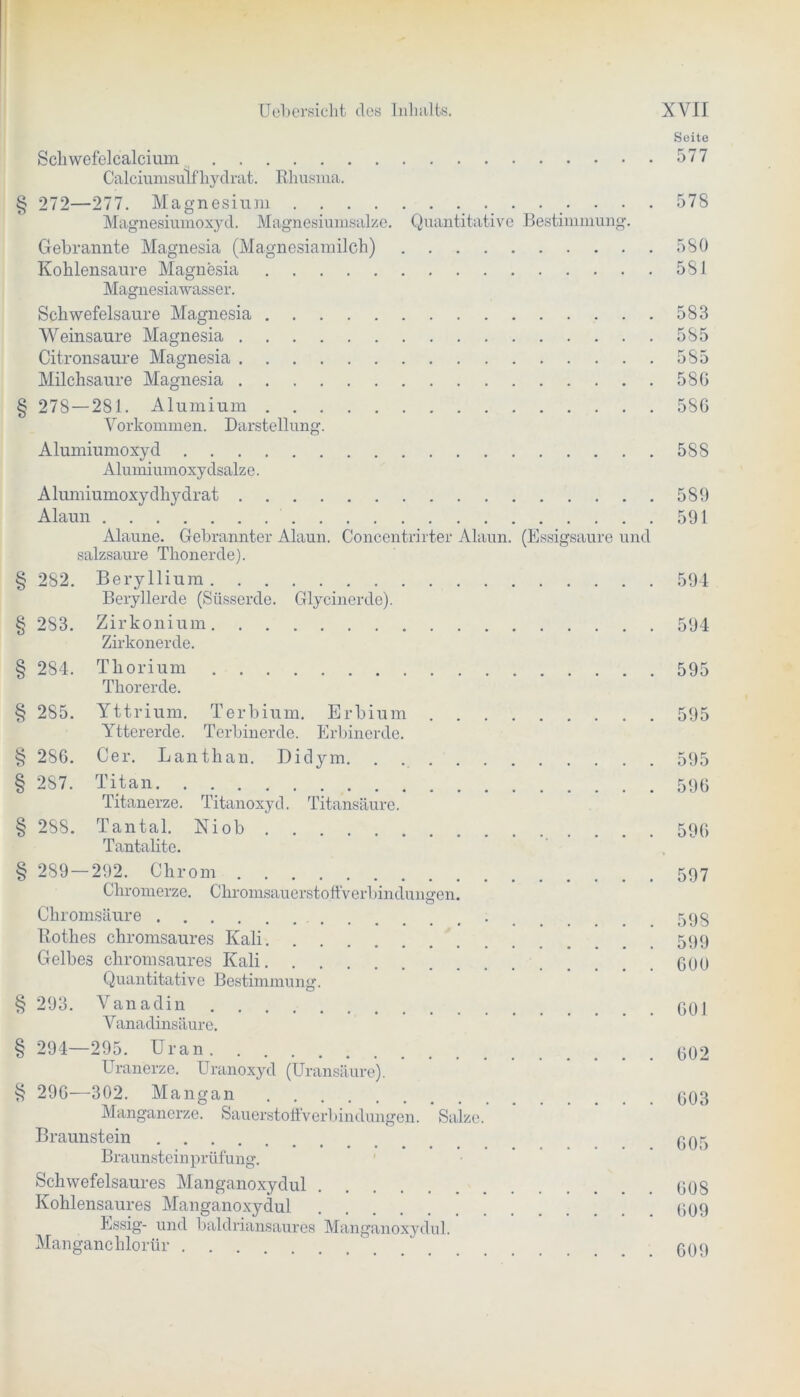coo zfö 020 o2o c-oo Schwefelcalcium 577 Calciumsulfhydrat. Rhusma. § 272—277. Magnesium 578 Magnesiumoxyd. Magnesiumsalze. Quantitative Bestimmung. Gebrannte Magnesia (Magnesiamilch) 580 Kohlensäure Magnesia 581 Magnesiawasser. Schwefelsäure Magnesia 583 Weinsaure Magnesia 585 Citronsaure Magnesia 585 Milchsäure Magnesia 586 § 278 — 281. Alumium 586 Vorkommen. Darstellung. Alumiumoxyd 588 Alumiumoxydsalze. Alumiumoxydhydrat 589 Alaun 591 Alaune. Gebrannter Alaun. Concentrirter Alaun. (Essigsäure und salzsaure Thonerde). § 282. Beryllium 594 Beryllerde (Süsserde. Glycinerde). 283. Zirkonium 594 Zirkonerde. 284. Thorium 595 Thorerde. 285. Yttrium. Terbium. Erbium 595 Yttererde. Terbinerde. Erbinerde. 286. Cer. Lanthan. Didym. . 595 287. Titan 599 Titanerze. Titanoxyd. Titansäure. § 288. Tantal. Niob 596 Tantalite. § 289 — 292. Chrom 597 Chromerze. Chromsauerstoffverbindungen. Chromsäure 595 Rothes chromsaures Kali 599 Gelbes chromsaures Kali 600 Quantitative Bestimmung. § 293. Vanadin 901 Vahadinsäure. § 294—295. Uran 002 Uranerze. Uranoxyd (Uransäure). § 296—302. Mangan 003 Manganerze. Sauerstoffverbindungen. Salze. Braunstein 005 Braunsteinprüfung. Schwefelsaures Manganoxydul .... 608 Kohlensaures Manganoxydul 609 Essig- und baldriansaures Manganoxydul. Manganchlorür 009