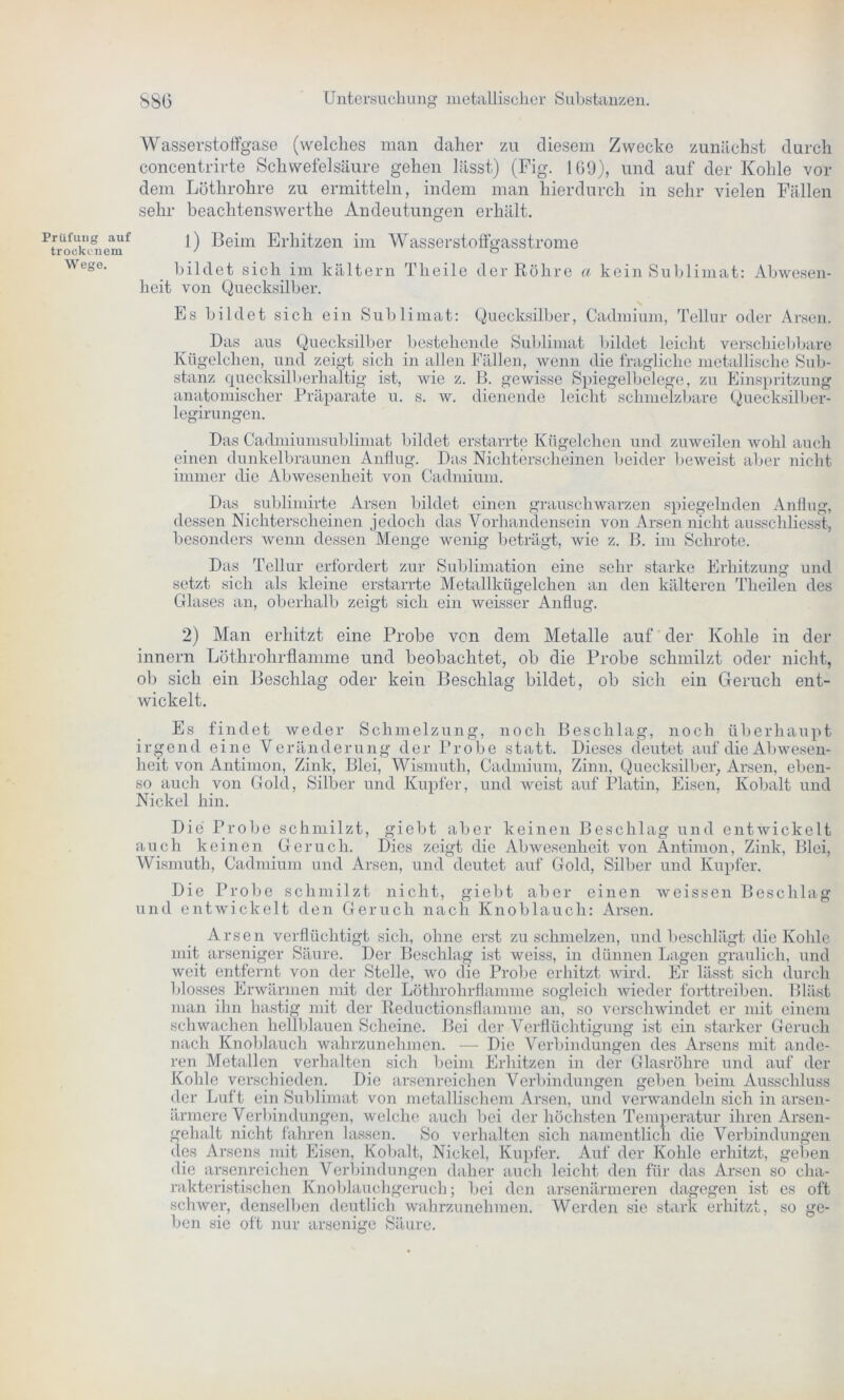Prüfung auf trockenem Wege. S86 Untersuchung metallischer Substanzen. Wasserstoffgase (welches man daher zu diesem Zwecke zunächst durch concentrirte Schwefelsäure gehen lässt) (Fig. 109), und auf der Kohle vor dem Löthrolire zu ermitteln, indem man hierdurch in sehr vielen Fällen sehr beachtenswerthe Andeutungen erhält. 1) Beim Erhitzen im Wasserstoffgasstrome bildet sich im kaltem Theile der Röhre a kein Sublimat: Abwesen- heit von Quecksilber. Es bildet sich ein Sublimat: Quecksilber, Cadmium, Tellur oder Arsen. Das aus Quecksilber bestehende Sublimat bildet leicht verschiebbare Kügelchen, und zeigt sich in allen Fällen, wenn die fragliche metallische Sub- stanz quecksilberhaltig ist, wie z. B. gewisse Spiegelbelege, zu Einspritzung anatomischer Präparate u. s. w. dienende leicht schmelzbare Quecksilber- legirungen. Das Cadmiumsublimat bildet erstarrte Kügelchen und zuweilen wohl auch einen dunkelbraunen Anflug. Das Nichterscheinen beider beweist aber nicht immer die Abwesenheit von Cadmium. Das _ sublimirte Arsen bildet einen grauschwarzen spiegelnden Anflug, dessen Nichterscheinen jedoch das Vorhandensein von Arsen nicht ausschliesst, besonders wenn dessen Menge wenig beträgt, wie z. B. im Schrote. Das Tellur erfordert zur Sublimation eine sehr starke Erhitzung und setzt sich als kleine erstarrte Metallkügelchen an den kälteren Theilen des Glases an, oberhalb zeigt sich ein weisser Anflug. 2) Man erhitzt eine Probe von dem Metalle auf der Kohle in der innern Löthrokrflamme und beobachtet, ob die Probe schmilzt oder nicht, ob sich ein Beschlag oder kein Beschlag bildet, ob sich ein Geruch ent- wickelt. Es findet weder Schmelzung, noch Beschlag, noch überhaupt irgend eine Veränderung der Probe statt. Dieses deutet auf die Abwesen- heit von Antimon, Zink, Blei, Wismuth, Cadmium, Zinn, Quecksilber, Arsen, eben- so auch von Gold, Silber und Kupfer, und weist auf Platin, Eisen, Kobalt und Nickel hin. Die Probe schmilzt, giebt aber keinen Beschlag und entwickelt auch keinen Geruch. Dies zeigt die Abwesenheit von Antimon, Zink, Blei, Wismuth, Cadmium und Arsen, und deutet auf Gold, Silber und Kupfer. Die Probe schmilzt nicht, giebt aber einen wcissen Beschlag und entwickelt den Geruch nach Knoblauch: Arsen. Arsen verflüchtigt sich, ohne erst zu schmelzen, und beschlägt die Kohle mit arseniger Säure. Der Beschlag ist weiss, in dünnen Lagen graulich, und weit entfernt von der Stelle, wo die Probe erhitzt wird. Er lässt sich durch blosses Erwärmen mit der Löthrohrflamme sogleich wieder forttreiben. Bläst man ihn hastig mit der Reductionsflamme an, so verschwindet er mit einem schwachen hellblauen Scheine. Bei der Verflüchtigung ist ein starker Geruch nach Knoblauch wahrzunehmen. — Die Verbindungen des Arsens mit ande- ren Metallen verhalten sich beim Erhitzen in der Glasröhre und auf der Kohle verschieden. Die arsenreichen Verbindungen geben beim Ausschluss der Luft ein Sublimat von metallischem Arsen, und verwandeln sich in arsen- ärmere Verbindungen, welche auch bei der höchsten Temperatur ihren Arsen- gehalt nicht fahren lassen. So verhalten sich namentlich die Verbindungen des Arsens mit Eisen, Kobalt, Nickel, Kupfer. Auf der Kohle erhitzt, geben die arsenreichen Verbindungen daher auch leicht den für das Arsen so cha- rakteristischen Knoblauchgeruch; bei den arsenärmeren dagegen ist es oft schwer, denselben deutlich wahrzunehmen. Werden sie stark erhitzt, so ge- ben sie oft nur arsenige Säure.