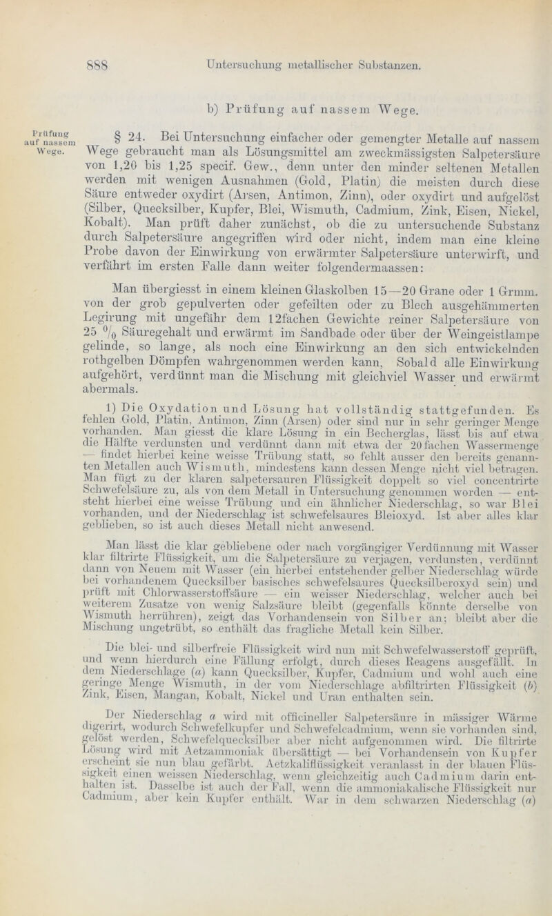 PrUfung auf nassem Wege. b) Prüfung auf nassem Wege. § 24. Bei Untersuchung einfacher oder gemengter Metalle auf nassem Wege gebraucht man als Lösungsmittel am zweckmässigsten Salpetersäure von 1,20 bis 1,25 specif. Gew., denn unter den minder seltenen Metallen werden mit wenigen Ausnahmen (Gold, Platin) die meisten durch diese Säure entweder oxydirt (Arsen, Antimon, Zinn), oder oxydirt und aufgelöst (Silber, Quecksilber, Kupfer, Blei, Wismuth, Cadmium, Zink, Eisen, Nickel, Kobalt). Man prüft daher zunächst, ob die zu untersuchende Substanz durch Salpetersäure angegriffen wird oder nicht, indem man eine kleine Probe davon der Einwirkung von erwärmter Salpetersäure unterwirft, und verfährt im ersten Falle dann weiter folgendermaassen: Man übergiesst in einem kleinen Glaskolben 15—20 Grane oder 1 Grmm. von der grob gepulverten oder gefeilten oder zu Blech ausgehämmerten Legirung mit ungefähr dem 121achen Gewichte reiner Salpetersäure von 25 °/0 Säuregehalt und erwärmt im Sandbade oder über der Weingeistlampe gelinde, so lange, als noch eine Einwirkung an den sich entwickelnden rothgelben Dömpfen wahrgenommen werden kann. Sobald alle Einwirkung aufgehört, verdünnt man die Mischung mit gleichviel Wasser und erwärmt abermals. 1) Die Oxydation und Lösung hat vollständig statt gefunden. Es fehlen Gold, Platin, Antimon, Zinn (Arsen) oder sind nur in sehr geringer Menge vorhanden. Man giesst die klare Lösung in ein Becherglas, lässt bis auf etwa die Hälfte verdunsten und verdünnt dann mit etwa der 20 fachen Wassermenge findet hierbei keine weisse Trübung statt, so fehlt ausser den bereits genann- ten Metallen auch Wismuth, mindestens kann dessen Menge nicht viel betragen. Man fügt zu der klaren salpetersauren Flüssigkeit doppelt so viel concentrirtc Schwefelsäure zu, als von dem Metall in Untersuchung genommen worden — ent- steht hierbei eine weisse Trübung und ein ähnlicher Niederschlag, so war Blei vorhanden, und der Niederschlag ist schwefelsaures Bleioxyd. Ist aber alles klar gebheben, so ist auch dieses Metall nicht anwesend. Man lässt die klar gebliebene oder nach vorgängiger Verdünnung mit Wasser klar filtrirte Flüssigkeit, um die Salpetersäure zu verjagen, verdunsten, verdünnt dann von Neuem mit Wasser (ein hierbei entstehender gelber Niederschlag würde bei vorhandenem Quecksilber basisches schwefelsaures Quecksilberoxyd sein) und prüft mit Chlorwasserstoffsäure — ein weisser Niederschlag, welcher auch bei weiterem Zusatze von wenig Salzsäure bleibt (gegenfälls könnte derselbe von Wismuth herrühren), zeigt das Vorhandensein von Sill)er an; bleibt aber die Mischung ungetrübt, so enthält das fragliche Metall kein Silber. Die blei- und silberfreie Flüssigkeit wird nun mit Schwefelwasserstoff geprüft, und wenn hierdurch eine Fällung erfolgt, durch dieses Reagens ausgefällt, ln dem Niederschlage («) kann Quecksilber, Kupfer, Cadmium und wohl auch eine geringe Menge Wismuth, in der vom Niederschlage abfiltrirten Flüssigkeit (b) Zmk, Eisen, Mangan, Kobalt, Nickel und Uran enthalten sein. Der Niederschlag a wird mit officineller Salpetersäure in mässiger Wärme digerirt, wodurch Schwefelkupfer und Schwefelcadmium, wenn sie vorhanden sind, gelöst werden, Schwefelquecksilber aber nicht aufgenommen wird. Die filtrirte Lösung wird mit Aetzammoniak übersättigt — bei Vorhandensein von Kupfer erscheint sie nun blau gefärbt. Aetzkaliflüssigkeit veranlasst in der blauen Flüs- sigkeit einen weissen Niederschlag, wenn gleichzeitig auch Cadmium darin ent- halten ist. Dasselbe ist auch der Fall, wenn die ammoniakalische Flüssigkeit nur Cadmium, aber kein Kupfer enthält. War in dem schwarzen Niederschlag («)
