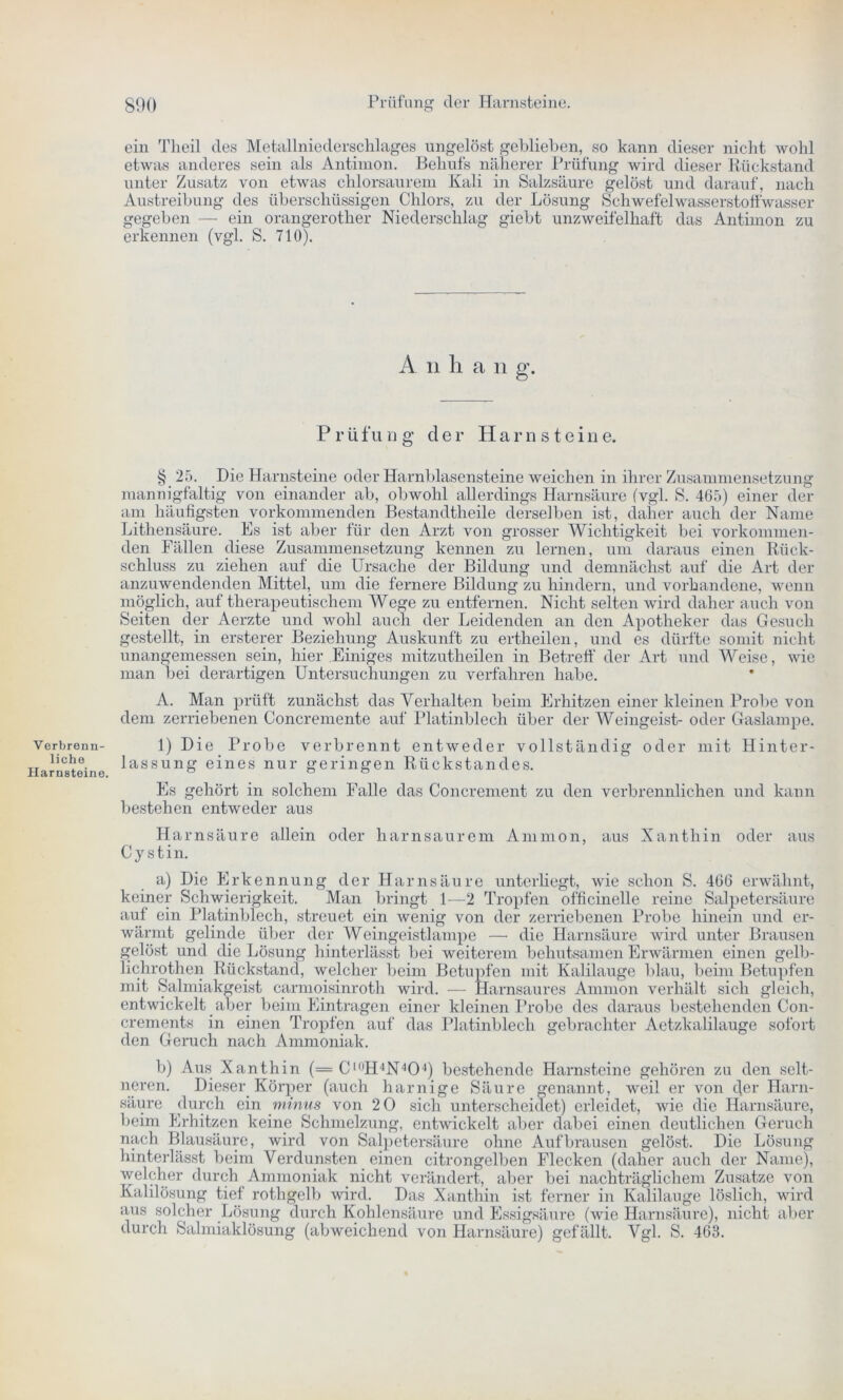 ein Theil des Metallniederschlages ungelöst geblieben, so kann dieser nicht wohl etwas anderes sein als Antimon. Behufs näherer Prüfung wird dieser Rückstand unter Zusatz von etwas chlorsaurem Kali in Salzsäure gelöst und darauf, nach Austreibung des überschüssigen Chlors, zu der Lösung Schwefelwasserstoffwasser gegeben — ein orangerother Niederschlag giebt unzweifelhaft das Antimon zu erkennen (vgl. S. 710). A ii li a li g. P r ü fu ng der Harnstein e. § 25. Die Harnsteine oder Harnblasensteine weichen in ihrer Zusammensetzung mannigfaltig von einander ab, obwohl allerdings Harnsäure (vgl. S. 465) einer der am häufigsten vorkommenden Bestandtheile derselben ist, daher auch der Name Lithensäure. Es ist aber für den Arzt von grosser Wichtigkeit bei vorkommen- den Fällen diese Zusammensetzung kennen zu lernen, um daraus einen Rück- schluss zu ziehen auf die Ursache der Bildung und demnächst auf die Art der anzuwendenden Mittel, um die fernere Bildung zu hindern, und vorhandene, wenn möglich, auf therapeutischem Wege zu entfernen. Nicht selten wird daher auch von Seiten der Aerzte und wohl auch der Leidenden an den Apotheker das Gesuch gestellt, in ersterer Beziehung Auskunft zu ertheilen, und es dürfte somit nicht unangemessen sein, hier Einiges mitzutheilen in Betreff der Art und Weise, wie man bei derartigen Untersuchungen zu verfahren habe. Verbrenn- liche Harnsteine. A. Man prüft zunächst das Verhalten beim Erhitzen einer kleinen Probe von dem zerriebenen Concremente auf Platinblech über der Weingeist- oder Gaslampe. 1) Die Probe verbrennt entweder vollständig oder mit Hinter- lassung eines nur geringen Rückstandes. Es gehört in solchem Falle das Concrement zu den verbrennlichen und kann bestehen entweder aus Harnsäure allein oder harnsaurem Ammon, aus Xanthin oder aus Cystin. a) Die Erkennung der Harnsäure unterliegt, wie schon S. 466 erwähnt, keiner Schwierigkeit. Man bringt 1-—2 Tropfen officinelle reine Salpetersäure auf ein Platinblech, streuet ein wenig von der zerriebenen Probe hinein und er- wärmt gelinde über der Weingeistlampe —• die Harnsäure wird unter Brausen gelöst und die Lösung hinterlässt bei weiterem behutsamen Erwärmen einen gelb- hchrothen Rückstand, welcher beim Betupfen mit Kalilauge blau, beim Betupfen mit Salmiakgeist carmoisinroth wird. — Harnsaures Ammon verhält sich gleich, entwickelt aber beim Einträgen einer kleinen Probe des daraus bestehenden Con- crements in einen Tropfen auf das Platinblech gebrachter Aetzkalilauge sofort den Geruch nach Ammoniak. b) Aus Xanthin (=Cl0H4N4O4) bestehende Harnsteine gehören zu den selt- neren. Dieser Körper (auch harnige Säure genannt., weil er von c]er Harn- säure durch ein minus von 2 0 sich unterscheidet) erleidet, wie die Harnsäure, beim Erhitzen keine Schmelzung, entwickelt aber dabei einen deutlichen Geruch nach Blausäure, wird von Salpetersäure ohne Auf brausen gelöst. Die Lösung hinterlässt beim Verdunsten einen citrongelben Flecken (daher auch der Name), welcher durch Ammoniak nicht verändert, aber bei nachträglichem Zusatze von Kalilösung tief rothgelb wird. Das Xanthin ist ferner in Kalilauge löslich, wird aus solcher Lösung durch Kohlensäure und Essigsäure (wie Harnsäure), nicht aber durch Salmiaklösung (abweichend von Harnsäure) gefällt. Vgl. S. 463.