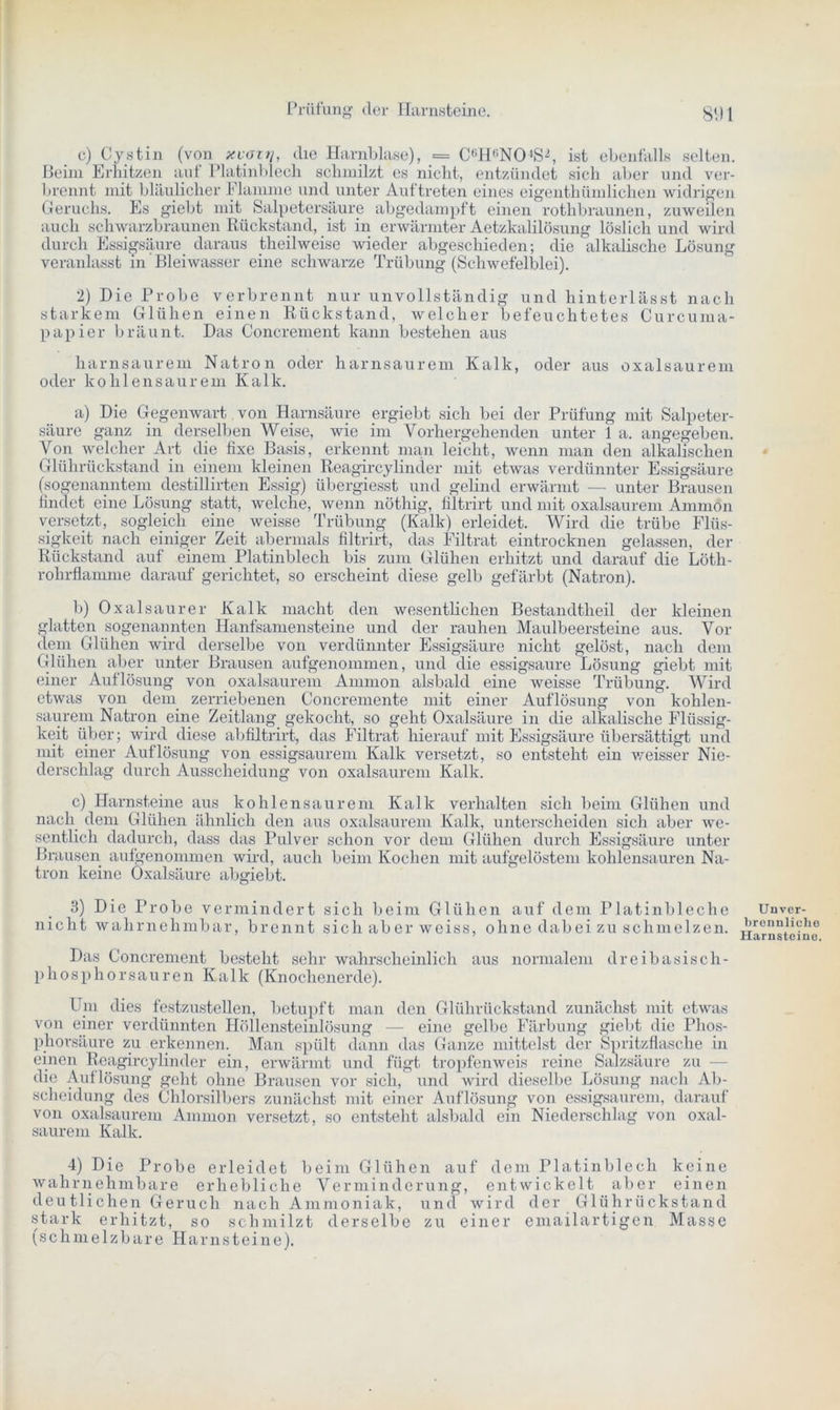 c) Cystin (von xvoitj, die Harnblase), = C6H6N04S2, ist ebenfalls selten. Beim Erhitzen auf Platinblech schmilzt es nicht, entzündet sich aber und ver- brennt mit bläulicher Flamme und unter Auftreten eines eigentümlichen widrigen Geruchs. Es giebt mit Salpetersäure abgedampft einen rothbraunen, zuweilen auch schwarzbraunen Rückstand, ist in erwärmter Aetzkalilösung löslich und wird durch Essigsäure daraus teilweise wieder abgeschieden; die alkalische Lösung veranlasst in Bleiwasser eine schwarze Trübung (Schwefelblei). 2) Die Probe verbrennt nur unvollständig und hinterlässt nach starkem Glühen einen Rückstand, welcher befeuchtetes Curcuma- papier bräunt. Das Concrement kann bestehen aus harnsaurem Natron oder harnsaurem Kalk, oder aus oxalsaurem oder kohlensaurem Kalk. a) Die Gegenwart von Harnsäure ergiebt sich bei der Prüfung mit Salpeter- säure ganz in derselben Weise, wie im Vorhergehenden unter 1 a. angegeben. Von welcher Art die fixe Basis, erkennt man leicht, wenn man den alkalischen Glührückstand in einem kleinen Reagircylinder mit etwas verdünnter Essigsäure (sogenanntem destillirten Essig) übergiesst und geliml erwärmt — unter Brausen findet eine Lösung statt, welche, wenn nöthig, filtrirt und mit oxalsaurem Ammon versetzt, sogleich eine weisse Trübung (Kalk) erleidet. Wird die trübe Flüs- sigkeit nach einiger Zeit abermals filtrirt, das Filtrat eintrocknen gelassen, der Rückstand auf einem Platinblech bis zum Glühen erhitzt und darauf die Löth- rohrflamme darauf gerichtet, so erscheint diese gelb gefärbt (Natron). b) Oxalsäurer Kalk macht den wesentlichen Bestandtlieil der kleinen glatten sogenannten Hanfsamensteine und der rauhen Maulbeersteine aus. Vor dem Glühen wird derselbe von verdünnter Essigsäure nicht gelöst, nach dem Glühen aber unter Brausen aufgenommen, und die essigsaure Lösung giebt mit einer Auflösung von oxalsaurem Amnion alsbald eine weisse Trübung. Wird etwas von dem zerriebenen Concremente mit einer Auflösung von kohlen- saurem Natron eine Zeitlang. gekocht, so geht Oxalsäure in die alkalische Flüssig- keit über; wird diese abfiltrirt, das Filtrat hierauf mit Essigsäure übersättigt und mit einer Auflösung von essigsaurem Kalk versetzt, so entsteht ein weisser Nie- derschlag durch Ausscheidung von oxalsaurem Kalk. c) Harnsteine aus kohlensaurem Kalk verhalten sich beim Glühen und nach dem Glühen ähnlich den aus oxalsaurem Kalk, unterscheiden sich aber we- sentlich dadurch, dass das Pulver schon vor dem Glühen durch Essigsäure unter Brausen aufgenommen wird, auch beim Kochen mit aufgelöstem kohlensauren Na- tron keine Oxalsäure abgiebt. 3) Die Probe vermindert sich beim Glühen auf dem Platinbleche nicht wahrnehmbar, brennt sich ab er weiss, ohne dabei zu schmelzen. Das Concrement besteht sehr wahrscheinlich aus normalem dreibasisch- phosphorsauren Kalk (Knochenerde). Um dies festzustellen, betupft man den Glührückstand zunächst mit etwas von einer verdünnten Höllensteinlösung — eine gelbe Färbung giebt die Phos- phorsäure zu erkennen. Man spült dann das Ganze mittelst der Spritzflasche in einen Reagircylindcr ein, erwärmt und fügt tropfenweis reine Salzsäure zu die Auflösung geht ohne Brausen vor sich, und wird dieselbe Lösung nach Ab- scheidung des Chlorsilbers zunächst mit einer Auflösung von essigsaurem, darauf von oxalsaurem Ammon versetzt, so entsteht alsbald ein Niederschlag von oxal- saurem Kalk. 4) Die Probe erleidet beim Glühen auf dem Platinblech keine wahrnehmbare erhebliche Verminderung, entwickelt aber einen deutlichen Geruch nach Ammoniak, und wird der Glührückstand stark erhitzt, so schmilzt derselbe zu einer emailartigen Masse (schmelzbare Harnsteine). Unver- brennliche Harnsteine.