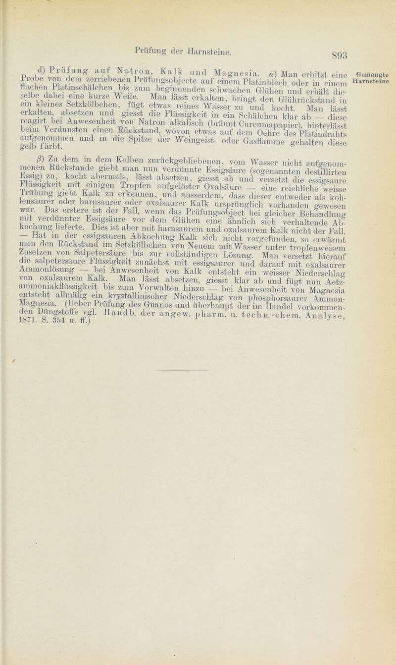 893 d) Prüfung auf Natron Kalk und Magnesia, a) Man erhitzt eine flachen 1 latinschalchen bis zum beginnenden schwachen Glühen und erhält die- selbe dabei eine kurze Weile. Man lässt erkalten, bringt den Glührückstand in em kleines Setzkölbchen, fügt etwas reines Wasser zu und kocht. Man lässt erkalten absetzen und giesst die Flüssigkeit in ein Schälchen klar ab — diese reagirt bei Anwesenheit von Natron alkalisch (bräunt Curcumapanier) hinterbisst beim Verdunsten einen Rückstand, wovon etwas auf dem Oehre des Platindralits aufgenommen und m die Spitze der Weingeist- ~ ‘ ■ t nclrahts gelb färbt. oder Gasflamme gehalten diese ... i -'lT ? de.m. folben zurückgebliebenen, vom Wasser nicht aufgenom- “ Rückstände giebt man nun verdünnte Essigsäure (sogenannten destillirten Ess^) zu kocht abermals, lasst absetzen, giesst ab und versetzt die essigsaure Flüssigkeit mit einigen Tropfen aufgelöster Oxalsäure — eine reichliche weissc liubung giebt Kalk zu erkennen, und ausserdem, dass dieser entweder als koh- lensaurer oder harnsaurer oder oxalsaurer Kalk ursprünglich vorhanden o-ewesen war. Das erstere ist der Fall, wenn das Prüfungsobject bei gleicher Behandlung mit verdünnter Essigsäure vor dem Glühen eine ähnlich sich verhaltende AK kochung lieferte. Dies ist aber mit harnsaurem und oxalsaurem Kalk nicht der Fall — Hat, m der essigsauren Abkochung Kalk sich nicht vorgefunden, so erwärmt man den Rückstand im Setzkölbchen von Neuem mit Wasser unter tropfenweisem Zusetzen von Salpetersaure bis zur vollständigen Lösung. Man versetzt hierauf die salpetersaure Flüssigkeit zunächst mit essigsaurer und darauf mit oxalsaurer Ammonlosung — bei Anwesenheit von Kalk entsteht ein weisser Niederschkm von oxalsaurem Kalk. Man lässt absetzen, giesst klar ab und fügt nun AebT- ammoniakflussigkeit bis zum Vorwalten hinzu — bei Anwesenheit von Magnesia entsteht allmalig ein krystallinischer Niederschlag von phosphorsaurer Ammon- Magnesia. (Ueber Prüfung des Guanos und überhaupt der im Handel vorkommen- ,0-1 A!ni?-S!'offe J? ' Handb- der angew. pharm, u. techn.-chem. Analyse, iS/1. ö. 354 u. ft.) J ’ / Gemengte