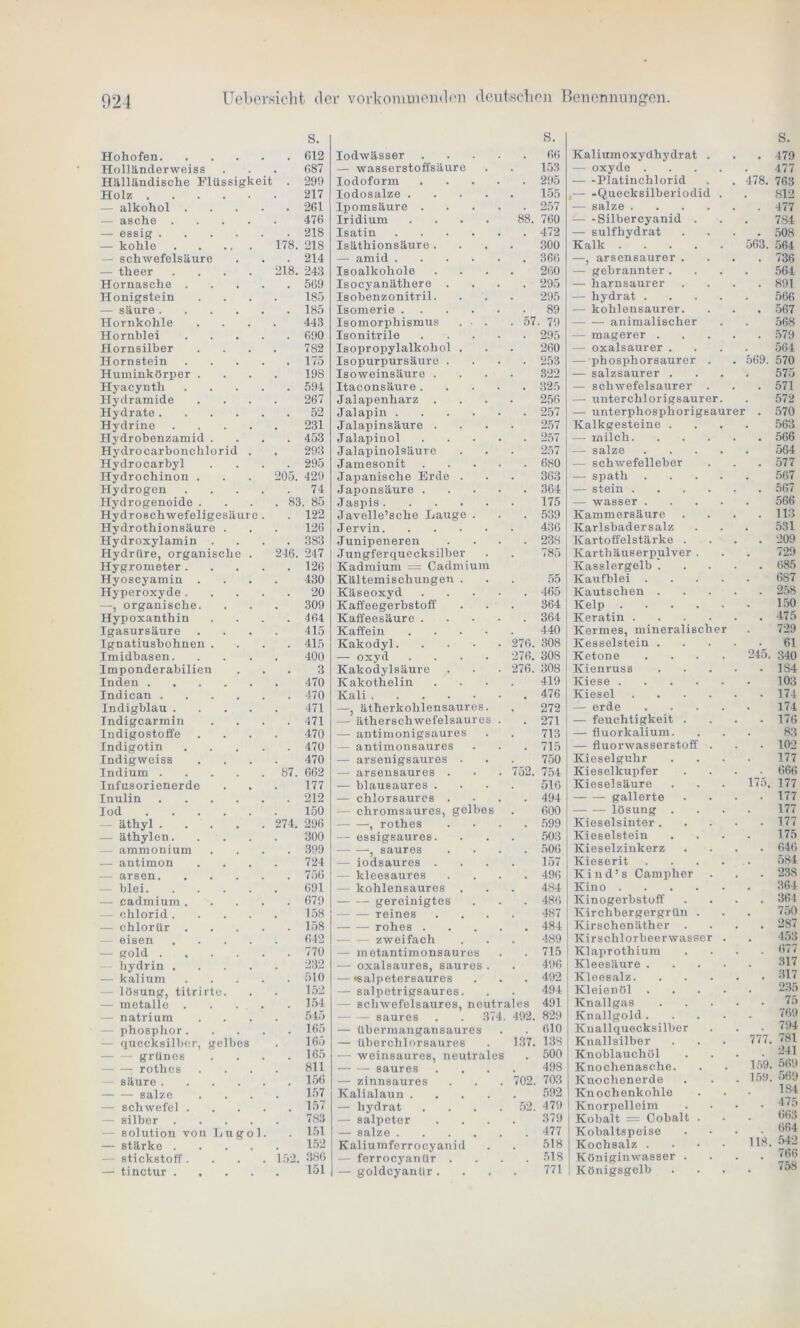 S. S. s. Hohofen 612 lodwässer 66 Kaliumoxydhydrat . . 479 Holländerweiss , 687 — wasserstoffsäure 153 — oxyde . 477 Hälländische Flüssigkeit . 299 Iodoform 295 Platinchlorid 478. 763 Holz 217 Iodosalze .... 155 ,— -Quecksilberiodid . 812 - alkohol .... 261 Ipomsäure . 257 — salze .... 477 -— asche .... . 476 Iridium .... 88. 760 ■— -Silber cyanid . 784 — essig 218 Isatin .... 472 — sulfhydrat . 508 — kohle 178. 218 Isäthionsäure . 300 Kalk .... 563. 564 — Schwefelsäure 214 — amid .... 366 —, arsensaurer . ( 736 — theer .... 218. 243 Isoalkohole 260 — gebrannter. 564 Hornasche .... 569 Isocyanäthere . 295 — harnsaurer . 891 Honigstein 185 Isobenzonitril. 295 — liydrat . 566 — säure 185 Isomerie .... 89 — kohlensaurer. • 567 Hornkohle 443 Isomorphismus . • . . 57 ■ 79 animalischer 568 Hornblei .... 690 Isonitrile 295 — magerer . . 579 Hornsilber 782 Isopropylalkohol . 260 — oxalsaurer . 564 Hornstein .... 175 Isopurpursäure . 253 —phosphorsaurer . 569. 570 Huminkörper . 198 Isoweinsäure . 322 — salzsaurer . 575 Hyacynth .... 594 Itaconsäure. 325 — schwefelsaurer . . 571 Hydramide 267 Jalapenharz . 256 —• unterchlorigsaurer 572 Hydrate 52 Jalapin .... 257 — unterphosphorigsa urei r . 570 Hydrine .... 231 Jalapinsäure . 257 Kalkgesteine . 563 Hydrobenzamid . 453 Jalapinol 257 — milch. . 566 Hydrocarbonchlorid . 293 Jalapinolsäure 257 — salze 564 Hydrocarbyl 295 Jamesonit 680 — schwefelieber . 577 Hydrochinon . 205. 429 Japanische Erde . 363 -— spath 567 Hydrogen .... 74 Japonsäure . 364 — stein .... . 567 Hydrogenoide . . 83. 85 Jaspis 175 — wasser . 566 Hydro8chwefeligesäurc . 122 Javelle’sche Lauge . 539 Kammersäure . 113 Hydrothionsäure . 126 Jervin 436 Karlsbadersalz 531 Hydroxylamin 383 Junipeneren 23S Kartoffelstärke . . 209 Hydriire, organische . 246. 247 Jungfer quecksilber 785 Karthäuserpulver . 729 Hygrometer .... 126 Kadmium = Cadmium Kasslergelb . . 685 Hyoscyamin . 430 Kältemischungen . 55 Kaufblei . 687 Hyperoxyde .... 20 Käseoxyd 465 Kautschen . . 258 —, organische. 309 Kaffeegerbstoff 364 Kelp .... 150 Hypoxanthin 464 Kaffeesäure . 364 Keratin .... . 475 Igasursäure 415 Kaffein . 440 Kermes, mineralischer 729 Ignatiusbohnen . 415 Kakodyl. . 276. 308 Kesselstein . 61 Imidbasen. 400 — oxyd .... 276. 308 Ketone 245. 340 Imponderabilien 3 Kakodylsäure . 276. 308 Kienruss . 184 Inden 470 Kakothelin 419 Kiese .... 103 Indican 470 Kali • , 476 Kiesel .... . 174 Indigblau .... 471 —, ätherkohlensaures. 272 — erde 174 Indigcarmin 471 — ätherschwefelsaures 271 — feuchtigkeit . . 176 Indigostoffe 470 — antimonigsaures 713 — fluorkalium. 83 Indigotin .... 470 — antimonsaures . 715 — fluorwasserstoff . • 102 Indigweiss 470 — arsenigsaures . 750 Kieselguhr 177 Indium ' 87. 662 — arsensaures . . 752. 754 Kieselkupfer 666 Infusorienerde 177 — blausaures . 516 Kieselsäure 175, 177 Inulin 212 — chlorsaures . , . 494 gallerte 177 Iod 150 — chromsaures, gelbes 600 lösung . 177 äthyl 274. 296 , rothes 599 Kieselsinter . . 177 — äthylen. 300 — essigsaures. 503 Kieselstein 175 ammouium 399 , saures . . 506 Kieselzinkerz . 646 — antimon 724 — iodsaures . 157 Kieserit 584 -— arsen 756 kleesaures . , 496 Kind’s Campher . 238 blei 691 kohlensaures . 484 Kino .... 364 — cadmium .... 679 gereinigtes 486 Kinogerbstoff . 364 chlorid .... 158 reines 487 Kirchbergergrün . 750 — chlorür .... 158 rohes . . 484 Kirschenäther • 287 eisen .... 642 zweifach 489 Kirschlorbeer wasser 453 - gold 770 — metantimonsauros . , 715 Klaprothium 677 hydrin .... 232 — oxalsaures, saures . 496 Kleesäure . 317 — kalium .... 510 — »salpetersaures 492 Kleesalz. • 317 - lösung, titrirte. 152 — salpetrigsaures. 494 Kleienöl . 235 — metalle . . . . 154 — schwefelsaures, neutrales 491 Knallgas • 75 natrium 545 saures . . 37 4. 492. 829 Knallgold . 769 - phosphor. 165 — übermangansaures 610 Knall quecksilber 794 r*oi quecksilber, gelbes 165 — tiberchlorsaures 137. 138 Knallsilber 777. 181 grünes 165 — weinsaures, neutrales 500 Knoblauchöl 241 rothes 811 saures 498 Knochenasche. 159. 569 säure 156 — zinnsaures . 702. 703 Knochenerde 159. 569 salze 157 Kalialaun .... 592 Knochenkohle 184 — Schwefel .... 157 — liydrat . *52. 479 Knorpelleim • 475 Silber .... 783 — Salpeter 379 Kobalt = Cobalt . 663 solution von Lugol. 151 —■ salze .... 477 Kobaltspeise 664 — stärke .... 152 Kaliumferrocyanid . 518 Kochsalz . 118. 542 - Stickstoff.... 152. 386 — ferrocyanür . 518 Königinwasser . • /b6 — tinctur .... . 151 — goldeyantir . 771 Königsgelb • 758