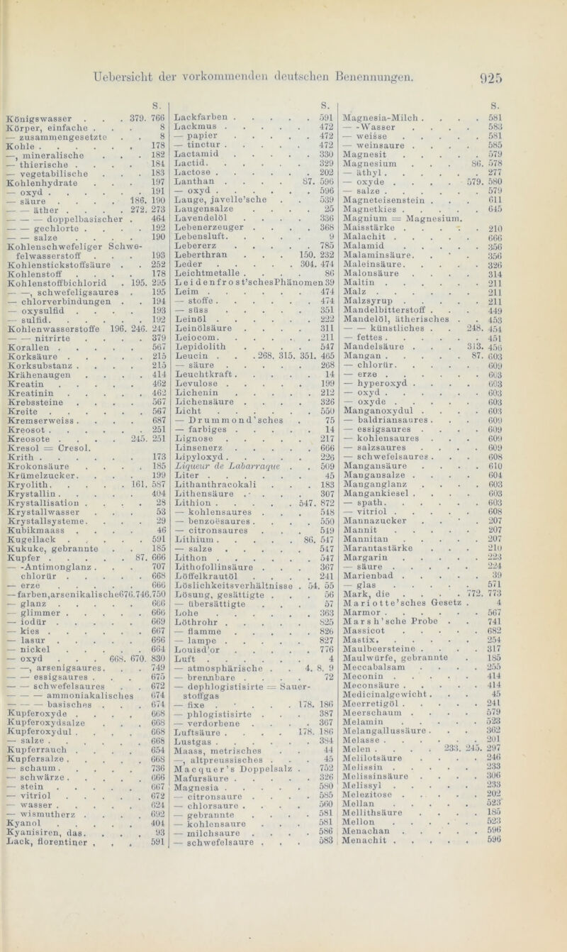 S. S. Königswasser . . . 379. 766 Lackfarben .... . 591 Körper, einfache . 8 Lackmus .... 472 — zusammengesetzte 8 — papier .... . 472 Kohle 178 — tinctur .... 472 —, mineralische 182 Lactamid .... . 330 — thierische .... 181 Lactid 329 — vegetabilische 183 Lactose • 202 Kohlenhydrate 197 Lanthan .... 87. 596 — oxyd 191 — oxyd . 596 — säure .... '186. 190 Lauge, javelle’sche 539 äther .... 272. 273 Laugensalze . 25 doppelbasischer . 464 Lavendelöl 336 gechlorte .... 192 Lebenerzeuger . . 368 salze .... 190 Lebensluft. 9 Kohlenschwefeliger Schwe- Lebererz .... 785 felwasserstoff 193 Leberthran 150. 232 Kohlenstickstoffsäure . 252 Leder 304. 474 Kohlenstoff .... 178 Leichtmetalle . 86 Kohlenstoffbichlorid . 195. 295 Leidenfro s t’schesPhänomen39 — —, schwefeligsaures 195 Leim 474 — Chlorverbindungen . 194 — Stoffe . 474 — oxysulfld .... 193 — süss .... 351 — sulfid 192 Leinöl . 222 Kohlenwasserstoffe 196. 246. 247 Leinölsäure 311 nitrirte .... 379 Leiocom # 211 Korallen 567 Lepidolith 547 Korksäure 215 Leucin . . . 268. 315. 351. 465 Korksubstanz .... 215 — säure .... 268 Krähenaugen .... 414 Leuchtkraft.... 14 Kreatin 462 Levulose .... 199 Kreatinin 462 Lichenin .... , 212 Krebssteine .... 567 Lichensäure . 326 Kreite 567 Licht # 550 Kremserweiss .... 687 — Dr ummond’sches 75 Kreosot 251 — farbiges .... . 14 Kreosote .... 245. 251 Lignose .... 217 Kresol = Cresol. Linsenerz .... 666 Krith 173 Lipyloxyd .... 226 Krokonsäure .... 185 Liqueur de Labarraque . # 509 Krümelzucker. 199 Liter 45 Kryolith 161. 587 Lithanthracokali m 183 Krystallin 404 Lithensäure . • . 307 Krystallisatiou .... 28 Lithion 547. 872 Krystallwasser 53 — kohlensaures . 548 Krystallsysteme. 29 — benzoesaures. # 550 Kubikmaass .... 46 — citronsaures 549 Kugellack ..... 591 Lithium ' 86. 547 Kukuke, gebrannte 185 — salze .... 547 Kupfer 87. 666 Lithon . 547 Antimonglanz . 707 Lithofollinsäure . 367 chlorür 668 Löffelkrautöl 241 — erze 666 Löslichkeits Verhältnisse . 54 . 55 — färben, arsenikalische676.746.750 Lösung, gesättigte . , 56 — glanz 666 — übersättigte 57 — glimmer 666 Lohe 363 — iodür 669 Löthrohr .... S25 — kies 667 — flamme .... . 826 — lasur 666 — lampe .... 827 — nickel 664 Louisd’or .... 776 — oxyd . . . 668. 670. 830 Luft 4 , arsenigsaures. 749 — atmosphärische . ’ 4. 8. 9 essigsaures . 675 — brennbare . 72 schwefel8aurcs 672 — dephlogistisirte = Sauer- ammoniakalisches 674 stoffgas basisches . 0i4 — fixe . • . . . 178. 186 Kupferoxyde . . . , 668 — phlogistisirte . 387 Kupfer oxydsalze 668 — verdorbene . 367 Kupferoxydul .... 668 Luftsäure .... 178. 186 — salze 668 Lustgas 384 Kupferrauch .... 654 Maass, metrisches 44 Kupfersalze 66S —, altpreussisches . . 45 — schäum 736 Macquer’s Doppelsalz 752 — schwärze 666 Mafursäure .... . 326 — stein 667 Magnesia .... 580 — vitriol 672 — citronsaure . • 585 — wasser 624 — chlorsaure . 560 — wismutherz .... 692 — gebrannte 581 Kyanol 40t — kohlonsaure 581 Kyanisiren, das. 93 — milchsaure . 586 Lack, florentiner , , 591 — schwefelsaure , 583 Magnesia-Milch . S. 581 Wasser 583 — weisse 581 — weinsaure . 585 Magnesit 579 Magnesium 86. 578 — äthyl.... 277 — Oxyde . . . . 579. 580 — salze .... 579 Magneteisenstein . 611 Magnetkies . 645 Magnium = Magnesium. Maisstärke 210 Malachit . . . . 666 Malamid 356 Malaminsäure. 356 Maleinsäure. 326 Malonsäure 314 Maltin .... 211 Malz 211 Malzsyrup . 211 Mandelbitterstoff . 449 Mandelöl, ätherisches 453 künstliches . 248. 454 — fettes .... 451 Mandelsäure . 313. 456 Mangan .... . 87. 603 — chlorür. 609 — erze .... 663 — hyperoxyd . 603 — oxyd .... 603 — oxyde . . . . 603 Manganoxydul . 603 — baldriansaures . 609 — essigsaures . 609 — kohlensaures 609 — salzsaures 609 — schwefelsaures . 608 Mangausäure 610 Mangansalze . 604 Manganglanz 603 Mangankiesel . 603 — spath. 603 — vitriol . . . . 608 Maunazucker 207 Mannit . . . . 207 Mannitan 207 Marantastärke 21o Margarin 223 — säure .... 224 Marienbad . 39 — glas . . . . 571 Mark, die . 772. 773 Mari otte’sches Gesetz . 4 Marmor .... 567 Marsh’sclie Probe . 741 Massicot 682 Mastix 254 Maulbeersteine . 317 Maulwürfe, gebrannte 185 Meccabalsam 255 Meconin . . . 414 Meconsäure . 414 Medicinalgewicht. 45 Meerretigöl . 241 Meerschaum . 579 Melamin 523 Melangallussäure . 362 Melasse .... 201 Melen . . . ; 233. 245. 297 Melilotsäure 246 Melissin .... 233 Molissinsäure 306 Melissyl .... 233 Melezitose . 202 Mellan .... 523 Mellithsäure 185 Mellon .... 523 Menachan 596 Menachit . . . . 596