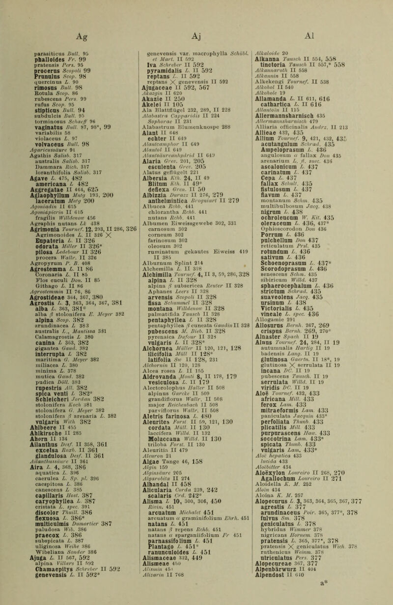 parasiticus Bull. 95 phalloides Fr. 99 pratensis Fers. 95 procerus Scopoii 99 Prunulus Scop. 98 quercinus L. 90 rimosus Bull. 98 Rotula Scop. 86 rubescens Fers 99 rufus Scop. 95 stipticns Bull. 9+ subdulcis Bull. 95 torminosus Schaeff 96 vaginatos Bull. 87, 98*, 99 variabilis 58 violaceus B. 97 volvaceus Bull. 98 Agaricussäure 91 Agathis Salisb. 317 australis Salisb. 317 Dammara Rieh. 317 loranthifolia Salisb. 317 Agave B. 475, 482 americana L 482 Aggregatae XI 464, 625 Aglaophyllum Mntg 193, 200 Iaceratum Mntg 200 Agoniadin XI 615 Agoniapicrin II 615 fragilis Willdenow 456 Agraphis nutans Lk 438 Agrimonia Tournef. 12, 293, II 286, 326 Agrimonoides L. II 326 X Eupatoria L. II 326 odorata Miller II 326* pilosa Ledebour II 326 procera Wallt'. II 326 Agropyrum F. B. 408 Agrostemma L. II 86 Coronaria L. II 85 Elos cuculi Don. II 85 Githago L. II 86 Agrostemmin II 76, 86 Agrostideae 364, 367, 380 Agrostis /,. 3, 363, 364, 367, 381 alba B. 363, 381* alba ß stolonifera E. Meyer 382 alpina Scop. 382 arundinacea L 383 australis />., Mantissa 381 Calamagrostis L 380 canina B 363, 382 gigantea Gauel. 382 interrupta L 382 maritima Q. Meyer 382 miliacea L. 380 minima L. 378 mutica Gand. 382 pudica DSU. 382 rupestris au. 382 spica venti L 382* Schleichen Jordan 382 stolonifera Koch 381 stolonifera G. Meyer 382 stolonifera ß arenaria L. 382 vulgaris wuh 382 Ahlbeere H 455 Ahlhirsche H 285 Ahorn II 134 Ailanthus Des/. II 358, 361 excelsa Roxb. II 361 glandnlosa Des/. II 361 Ailanthussäure II 361 Aira L. 4, 368, 386 aquatica B. 396 caerulea L. Sp. pl. 396 caespitosa L. 386 canescens L 385 capillaris Most. 387 caryophyilea L. 387 cristata L. spec. 391 discolor Thuill. 386 flexuosa B. 386* multiculmis Dumorlier 387 paludosa Wib. 386 praecox B. 386 subspicata L. 387 uliginosa Weihe 386 Wibeliana Sonder 386 Ajuga B. II 567, 592 alpina Villars II 592 Chamaepitys Schreber II 592 genevensis B. II 592* I genevensis var. macropliylla Schiibl. et Mart. II 592 Iva Schreber II 592 pyramidalis B. II 592 reptans B. n 592 reptans X genevensis II 592 Ajugaceae II 592, 567 Akazgin II 620 Akazie II 250 Akelei II 105 Ala Blattflügel 232, 289, II 228 Alabastra Capparidis II 224 Sophorae II 231 Alabastrum Blumenkuospe 288 Alant II 648 echter n 649 Alantcamphor II 649 Alanlol II 649 Alantsäureanhydrid II 649 Alaria Greu. 201, 205 esculenta Gr er. 205 Alatus geflügelt 221 Albersia Kth. 24, II 49 Blitum Kth. II 49* deflexa Gren. II 50 j Albizzia Durazz II 276, 279 anthelinintica ßrogniart II 279 Albucea Rchb. 441 chlorantha Rchb. 441 nutans Rchb. 441 Albumen Eiweissgewebe 302, 331 carnosum 302 corneum 302 farinosum 302 oleosum 302 ruminatum gekautes Eiweiss 419 II 385 Alburnum Splint 214 Alchemilla B. II 328 Alchimilla Tournef. 4, II 3, 59, 286,328 alpina B. II 328 alpina ß subsericea Reuter II 328 Aphanes Beers II 328 arvensis Scopoii II 328 lissa Schummel II 328 montana Willdenow II 328 palmatifida Tausch II 328 pentaphyllea B II 328 pentaphyllea ß cuneata GaudinII 328 pnbescens M. Rieb. II 328 pyrenaica Dufour II 323 vulgaris B. II 328* Alchornea Maller II 120, 121, 128 ilicifolia Müll II 128* latifolia Sw II 128, 231 Alchornin II 120, 128 Alcea rosea B II 155 Aldrovanda Monti 8, II 178, 179 vesicnlosa B. II 179 Alectoroloplius Haller II 508 alpinus Garcke II 509 grandiflorus Wallr. II 508 major Reichenbach II 508 parviflorus Wallr. II 508 Aletris farinosa B. 480 Aleurites Forst 11 59, 121, 130 cordata Müll. II 130 laccifera Willd. II 132 1 Molaccana Willd. II 130 triloba Forst. II 130 Aleuritia II 479 Aleuron 21 Algae Tange 46, 158 Algin 159 Alginsäure 205 Algarobita II 274 Alhandal II 458 Alicnlaria Corda 239, 242 scalaris Grd. 242* Alisma B 10, 300, 306, 450 Rivin. 451 arcuatum Michalet 451 arcuatum a graminifolium Ehrh. 451 natans L. 451 natans ß repens Rchb. 451 natans a sparganiifolium Fr 451 parnassifolinm B. 451 Plantago B. 451* ranuncnloides B. 451 Alismaceae 332, 449 Alisineae 450 Alistnin 451 1 Alizarin II 768 Alkaloide 20 Alkanna Tausch II 554, 558 tinctoria Tausch II 557,* 558 Alkannaroth II 558 Alkannin II 558 Alkekengi Tournef. II 538 Alkohol II 540 Alkohole 19 Allamanda B. II eil, 616 cathartica B. II 616 Allanloln II 115 Allermannsharnisch 435 Allermannsharnisch 479 Alliaria officinalis Andre. 11 213 Allieae 432, 435 Allium Tournef. 9, 421, 432, 435 acutangulum Schrad. 435 Ampeloprasum B. 436 angulosum « fallax Don 435 arenarium L. fl. suec. 436 asealonienm B. 437 carinatum B. 437 Cepa B. 437 fallax Schult. 435 fistulosnm B. 437 flavura B. 437 montanura Schm. 435 multibulbosum Jacq. 438 nigrum B. 438 ochroleucum W. Kit. 435 oleracenm B. 436, 437* Ophioscorodon Don 436 Porrnm B. 436 pnlchellnm Don 437 retieulatum Prsl. 435 rotnndnin B. 436 sativum B. 436 Schoenoprasnm L. 437* Scorodoprasnm B. 436 senescens Schm. 435 sibiricum Willd. 437 sphaerocephalum B. 436 strictum Schrad. 435 suaveolens Jacq. 435 ursinnm B 438 Victorialis B. 435 vineale B. spec. 436 Allogamie 291 Allosurns Renth. 267, 269 crispus Beruh. 269, 270* Alnaster Spach II 19 Alnns Tournef. 24, 284, II 19 autumnalis Hurtig II 19 badensis Lang. II 19 glntinosa Gaertn. II 18*, 19 glutinosa X serrulata II 19 incana DC. II 19 pubescens Tausch. II 19 serrulata Willd. II 19 viridis DC. II 19 Aloe Tournef. 432, 433 africana MM. 433 ferox Ban 1. 433 mitraeformis Bam. 433 paniculata Jacquin 433* perfoliata Thunb 433 plicatilis Mill. 433 purpnrascens Uaw. 433 soccotrina Bam. 433* spicata Thunb. 433 vulgaris Bam. 433* Aloe hepatica 433 lucida 433 Aloebitter 434 Aloexylon Loureiro II 268, 270 Agallochum Boureiro II 271 Aloidella K. M. 252 Aloin 434 Aloina K. M. 257 Alopecurus B 3, 363, 364, 365, 367, 377 agrestis B 377 arundinaceus Poir. 365, 377*, 378 fulvus Sm. 378 genicnlatus B 378 hybridus Wimmer 378 nigricans Hörnern. 378 pratensis B. 365, 377*, 378 pratensis X geniculatus Wich. 378 ruthenicus Weinen. 378 ntriculatus Fers. 377 Alopecnreae 367. 377 Alpenbärwurz II 404 Alpendost II 010 a*