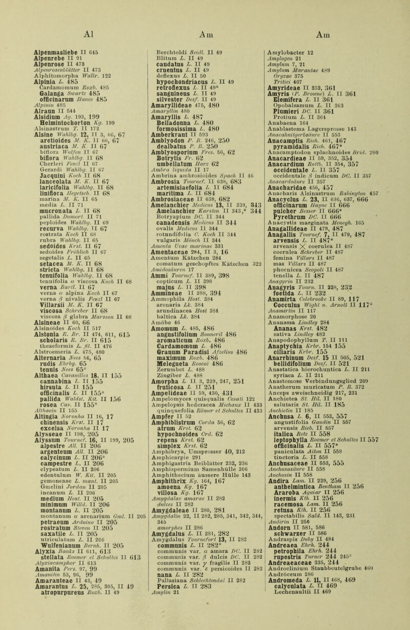 Alpenmasliebe IX G45 Alpenrebe II oi Alpenrose II 473 Alpenrosenblätter II 473 Alphitomorpha Wallr. 422 Alpinia L. 485 Cardamomum Roxb. 485 Galanga Swartz 485 officinarum Hance 485 Alpinin 485 Alraun II 544 Alsidium Ag. 193, 1519 Helmintocborton Kg. 199 Alsinastrum T. II 172 Alsine Wahlbg. 12, II 3, 66, 67 aretioides M. K. II 66, 67 austriaca M. K. II 67 biflora Wulfen II 67 bifiora Wahlbg II 68 Cherleri Fenzl II 67 Gerardi Wahlbg. II 67 Jacquini Koch 11 68 lanceolata M. K. II 67 laricifolia Wahlbg. 11 68 liniflora Hegetsch. II 68 marina M. K. II 65 media L. II 71 mucronata L. II 68 pallida Dumort. II 71 peploides Wahlbg. II 69 recurva Wahlbg. TI 67 rostrata Koch II 68 rubra Wahlbg. II 65 sedoides Krst. 11 67 sedoides Fröhlich II 67 segetalis L. II 65 setacea M. K. 11 68 stricta Wahlbg. II 68 tennifolia Wahlbg. II 68 tenuifolia a viscosa Koch II 68 verna Bartl. 11 67 venia « alpina Koch II 67 verua ß nivalis Fenzl II 67 Villarsii M. K. 11 67 viscosa Schreber II 68 viscosa ß glabra Marsson II 68 Alsineae II 60, 66 Alsinoides Koch II 517 Alstonia R. Br. 11 474, gii, 615 scholaris R. Br. 11 615 tbeaeformis L. fil. II 476 Alstroemeria L. 475, 480 Alternaria Nees 56, 65 rudis Ehrbg. 65 tennis Nees 65* Althaea Cavanillcs 18, II 155 cannabina L. II 155 hirsuta L. II 155 officinalis L II 155* pallida Waidsi. Kit. II 156 rosea Cav. II 155* Althaein II 155 Altingia Noronha II 16, 17 chinensis Krst. II 17 excelsa Noronha II 17 Alysseae II 198, 205 Alyssum Tournef. 16, II 199, 205 alpestre All. 11 206 argenteum All. II 206 calycinuin L. II 206* campestre L. 11 206 clypeatum L. II 206 edentulum W. Kit. II 205 gemonense L. maul. II 205 Gmelini Jordan II 205 incanum L. II 206 medium Host. 11 205 minimum Willd. 11 206 montanum L. II 205 montanum a arenarium Omi. II 205 petraeum Arduino II 205 rostratum Steven II 205 saxatile L. II 205 utriculatum L. II 206 Wulfeniannm Beruh. IT 205 Alyxia Banks II 611, 618 stellata Roemer et Schuttes II 613 Alyxiacamphor II 613 Amanita Fers. 97, 9!) Amanilin 53, 96, 99 Amaranteae II 43, 49 Amarantus L. 25, 285, 305, II 49 atropurpureus Roxb. II 49 Berchtoldi Seidl. II 49 Blitura L. II 49 caudatus L. II 49 cruentus L. II 49 deflexus L. II 50 hypochondriacus L. II 49 retroflexus /- II 49* sanguineus L. II 49 Silvester Des/. II 49 Amaryllideae 475, 480 Amaryllin 480 Amaryllis L. 487 Belladonna L. 480 formosissima L. 480 Amberbraut II 593 Ainblyodon P. B. 246, 250 dealbatus P. B. 250 Amblyosporium Fres. 56, 62 Botrytis Fr. 62 umbellatum Harz 62 Ambra liquida II 17 Ambrina ambrosioides Spach JI 46 Ambrosia Tournef. II 638, 683 artemisiaefolia L. II 684 maritima L. II 684 Ainbrosiaceae u 638, 682 Amelanchier Medicus 13, II 339, 343 Amelanchier Karsten II 343,* 344 Botryapium DC. II 344 canadensis Medicus II 344 ovalis Medicus II 344 rotundifolia C. Koch II 344 vulgaris Mönch II 344 Amenta Uvae marinae 331 Amentaceae 284, II 3, 16 Amentum Kätzchen 284 comatum geschöpftes Kätzchen 322 Amidosäurm 17 Ammi Tournef. II 389, 398 copticum L. II 398 majus L. II 398 Ainmineae II 388, 394 Ammophila Host. 384 arenaria Lk. 384 arundinacea Host 384 baltica Lk. 384 Amöbe 46 Amoinum L. 485, 486 angustifolium Sonneril 486 aromaticum Roxb. 486 Cardamomum L 486 Granum Paradisi Afzelius 486 maximum Roxb. 486 Melegueta Roscoi'■ 486 Zerumbet L. 488 Zingiber L. 488 Amorpha L II 3, 229, 247, 251 fruticosa L II 251 Ampelideae II 59, 430, 431 Ampelomyces quisciualis Cesati 122 Ampelopsis hederacea Michaux II 433 quinquefolia Römer et Sdmltes II 433 Ampfer II 52 Ainphiblistrum Corda 56, 62 atrum Krst. 62 hypochnoides Crd. 62 repens Krst. 62 Simplex Krst. 62 Amphibrya, Umsprosser 40, 212 Ampliicarpie 291 Amphigastria Beiblätter 232, 236 Amphispermium Samenhülle 306 Amphithecium äussere Hülle 143 Amphithrix Kg. 164, 167 amoena Kg. 167 villosa Kg. 167 Amygdalae amarae II 282 dulces II 282 Amygdaleae n 280, 281 Amygdalin 22, II 282, 285, 341, 342, 344, 345 amorphes II 286 Amygdalus L. II 281, 282 Amygdalus Tournefort 13, II 282 communis L. II 282* communis var. a amara DC. II 282 communis var. ß dulcis DC. II 282 communis var. y fragilis II 282 communis var. e persicoides II 282 nana L. II 282 Pallasiana Schlechtendal II 282 Persica L. II 283 Amylin 21 Amylobacter 12 Amylogen 21 Amylum 7, 21 Arnylum Marantae 489 Oryzae 375 Tritici 407 Amyrideae II 352, 361 Amyris iP. Browne) L. II 361 Elemifera L. II 361 Opobalsamum L. IT 303 Plumieri DC. II 361 Protium L. II 36 4 Anabaena 164 Anablastema Lagersprosse 143 Anacahuilgerbsäure II 553 Anacamptis Rieh. 461, 467 pyramidalis Rieh. 467* Anacamptodon splaclmoides Brid. 260 Anacardieae II 59, 352, 354 Anacardium Rottb. II 354, 357 occidentale L. II 357 occidentale ß indicum DC. II 357 Anacardsäure II 357 Anacbaridae 456, 457 Anacbaris Alsinastrum Babingion 457 Anacyclus L. 23, II 636, 637, 666 officinarum Hayne II 666 pulcher Besser II 666* Pyrethrum DC. II 666 Anacvstis marginata Menegh. 165 Anagallideae II 479, 487 Anagallis Tournef. 7, II 479, 487 arvensis L. II 487* arvensis X coerulea II 487 coerulea Schreber II 487 femina Villars II 487 mas Villars II 487 phoenicea Scopoli II 487 tenella L. II 487 Anagyrin II 232 Anagyris Tourn. II 228, 232 foetida L. II 232 Anamirta Colebrookc II 89, 117 Cocculus Wight u. Arnott II 117* Anamirtin II 117 Anamorphose 20 Ananassa Lindley 284 Ananas Krst. 482 sativa Lindley 482 Anapodophyllura T. II 111 Anaptychia Krbr. 154 155 ciliaris Krbr. 155 Anarrbinuin Desf. 15 II 505, 521 bellidifolium Desf. II 521 Anastatica hierochuntica L. II 211 syriaca L. II 211 Anastomose Verbindungsglied 209 Anatherum muricatum P. B. 372 Anceps zweischneidig 217, 231 Anchietea St. Mil. II 180 salutaris St. Hil. II 185 Ancliietin II 185 Ancbusa L. 6, II 553, 557 angustifolia Oaudin II 557 arvensis Rieb. II 657 italica Retz II 558 leptophylla Roemer et Schalles II 557 officinalis L. II 557* paniculata Aiton II 558 tinctoria L. II 558 Ancbusaceae II 553, 555 Anchusasäure II 558 Anchusin II 558 Andira Lam. II 229, 256 antbelmintica Rentham II 256 Araroba Aguiar II 256 inermis Kth. II 256 racemosa Lam. II 256 retnsa Kth. II 256 spectabilis Said. II 143, 231 Andirin II 256 Andorn II 581, 586 schwarzer II 586 Andraspis Duby II 484 Andreaea Ehrh. 244 petrophila Ehrh. 244 rupestris Turner 24 4 245* Andreaeaceae 235, 244 Androclinium Staubbeutelgrube 460 | Andröceum 286 Andromeda L. 11, II 468, 469 calyculata L. II 469 Lechenaultii II 469